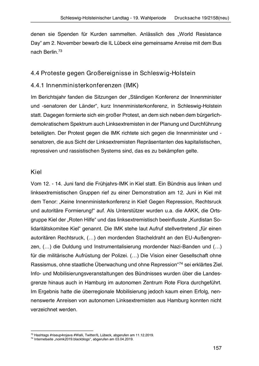 Schleswig-Holsteinischer Landtag - 19. Wahlperiode Drucksache 19/2158(neu) denen sie Spenden für Kurden sammelten. Anlässlich des "World Resistance Day" am 2. November bewarb die IL Lübeck eine gemeinsame Anreise mit dem Bus nach Berlin.73 4.4 Proteste gegen Großereignisse in Schleswig-Holstein 4.4.1 Innenministerkonferenzen (IMK) Im Berichtsjahr fanden die Sitzungen der "Ständigen Konferenz der Innenminister und -senatoren der Länder", kurz Innenministerkonferenz, in Schleswig-Holstein statt. Dagegen formierte sich ein großer Protest, an dem sich neben dem bürgerlichdemokratischem Spektrum auch Linksextremisten in der Planung und Durchführung beteiligten. Der Protest gegen die IMK richtete sich gegen die Innenminister und - senatoren, die aus Sicht der Linksextremisten Repräsentanten des kapitalistischen, repressiven und rassistischen Systems sind, das es zu bekämpfen gelte. Kiel Vom 12. - 14. Juni fand die Frühjahrs-IMK in Kiel statt. Ein Bündnis aus linken und linksextremistischen Gruppen rief zu einer Demonstration am 12. Juni in Kiel mit dem Tenor: "Keine Innenministerkonferenz in Kiel! Gegen Repression, Rechtsruck und autoritäre Formierung!" auf. Als Unterstützer wurden u.a. die AAKK, die Ortsgruppe Kiel der "Roten Hilfe" und das linksextremistisch beeinflusste "Kurdistan Solidaritätskomitee Kiel" genannt. Die IMK stehe laut Aufruf stellvertretend "für einen autoritären Rechtsruck, (...) den mordenden Stacheldraht an den EU-Außengrenzen, (...) die Duldung und Instrumentalisierung mordender Nazi-Banden und (...) für die militärische Aufrüstung der Polizei. (...) Die Vision einer Gesellschaft ohne Rassismus, ohne staatliche Überwachung und ohne Repression" 74 sei erklärtes Ziel. Infound Mobilisierungsveranstaltungen des Bündnisses wurden über die Landesgrenze hinaus auch in Hamburg im autonomen Zentrum Rote Flora durchgeführt. Im Ergebnis hatte die überregionale Mobilisierung jedoch kaum einen Erfolg, nennenswerte Anreisen von autonomen Linksextremisten aus Hamburg konnten nicht verzeichnet werden. 73 Hashtags #riseup4rojava #Walli, Twitter/IL Lübeck, abgerufen am 11.12.2019. 74 Internetseite "noimk2019.blackblogs", abgerufen am 03.04.2019. 157