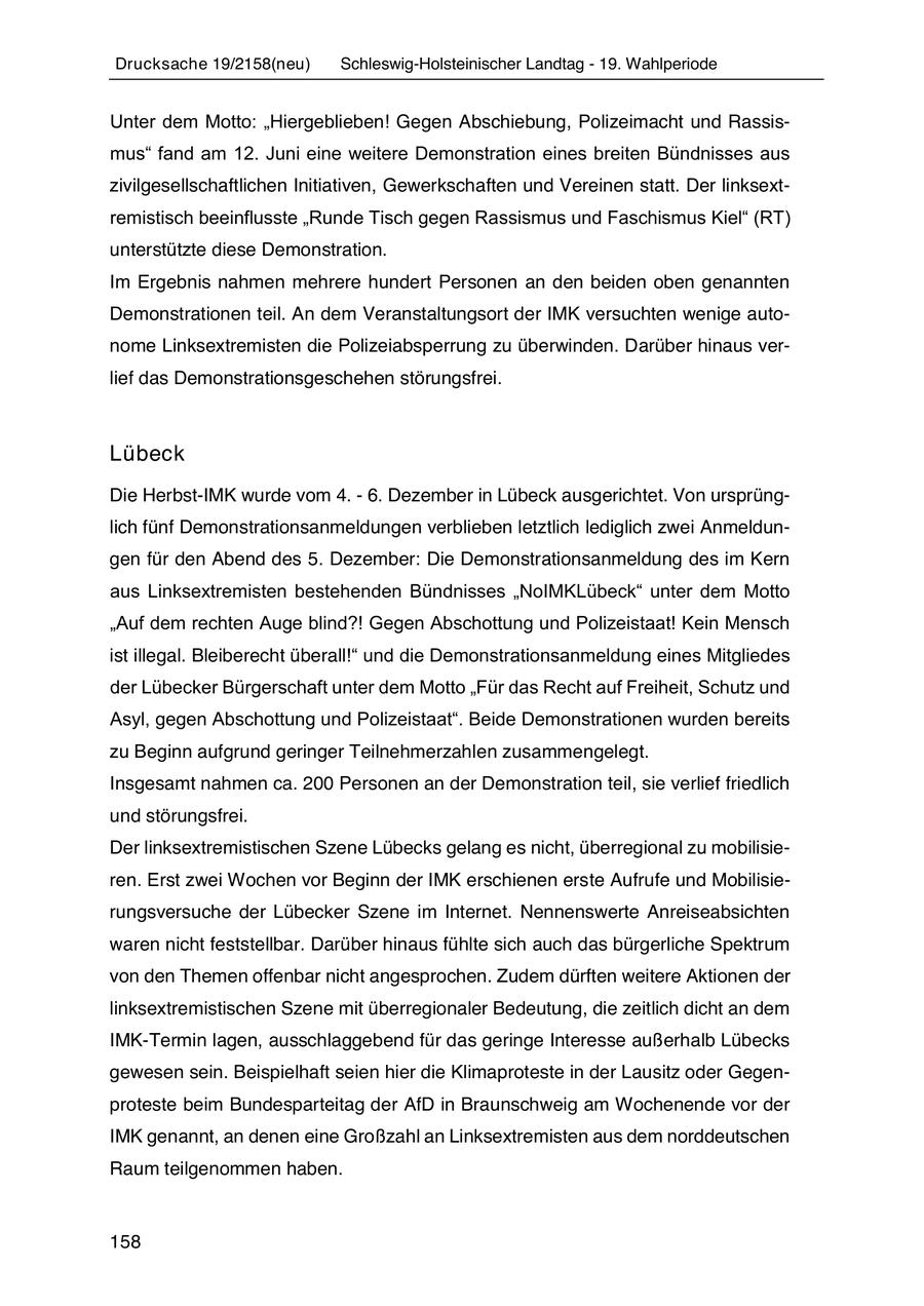 Drucksache 19/2158(neu) Schleswig-Holsteinischer Landtag - 19. Wahlperiode Unter dem Motto: "Hiergeblieben! Gegen Abschiebung, Polizeimacht und Rassismus" fand am 12. Juni eine weitere Demonstration eines breiten Bündnisses aus zivilgesellschaftlichen Initiativen, Gewerkschaften und Vereinen statt. Der linksextremistisch beeinflusste "Runde Tisch gegen Rassismus und Faschismus Kiel" (RT) unterstützte diese Demonstration. Im Ergebnis nahmen mehrere hundert Personen an den beiden oben genannten Demonstrationen teil. An dem Veranstaltungsort der IMK versuchten wenige autonome Linksextremisten die Polizeiabsperrung zu überwinden. Darüber hinaus verlief das Demonstrationsgeschehen störungsfrei. Lübeck Die Herbst-IMK wurde vom 4. - 6. Dezember in Lübeck ausgerichtet. Von ursprünglich fünf Demonstrationsanmeldungen verblieben letztlich lediglich zwei Anmeldungen für den Abend des 5. Dezember: Die Demonstrationsanmeldung des im Kern aus Linksextremisten bestehenden Bündnisses "NoIMKLübeck" unter dem Motto "Auf dem rechten Auge blind?! Gegen Abschottung und Polizeistaat! Kein Mensch ist illegal. Bleiberecht überall!" und die Demonstrationsanmeldung eines Mitgliedes der Lübecker Bürgerschaft unter dem Motto "Für das Recht auf Freiheit, Schutz und Asyl, gegen Abschottung und Polizeistaat". Beide Demonstrationen wurden bereits zu Beginn aufgrund geringer Teilnehmerzahlen zusammengelegt. Insgesamt nahmen ca. 200 Personen an der Demonstration teil, sie verlief friedlich und störungsfrei. Der linksextremistischen Szene Lübecks gelang es nicht, überregional zu mobilisieren. Erst zwei Wochen vor Beginn der IMK erschienen erste Aufrufe und Mobilisierungsversuche der Lübecker Szene im Internet. Nennenswerte Anreiseabsichten waren nicht feststellbar. Darüber hinaus fühlte sich auch das bürgerliche Spektrum von den Themen offenbar nicht angesprochen. Zudem dürften weitere Aktionen der linksextremistischen Szene mit überregionaler Bedeutung, die zeitlich dicht an dem IMK-Termin lagen, ausschlaggebend für das geringe Interesse außerhalb Lübecks gewesen sein. Beispielhaft seien hier die Klimaproteste in der Lausitz oder Gegenproteste beim Bundesparteitag der AfD in Braunschweig am Wochenende vor der IMK genannt, an denen eine Großzahl an Linksextremisten aus dem norddeutschen Raum teilgenommen haben. 158