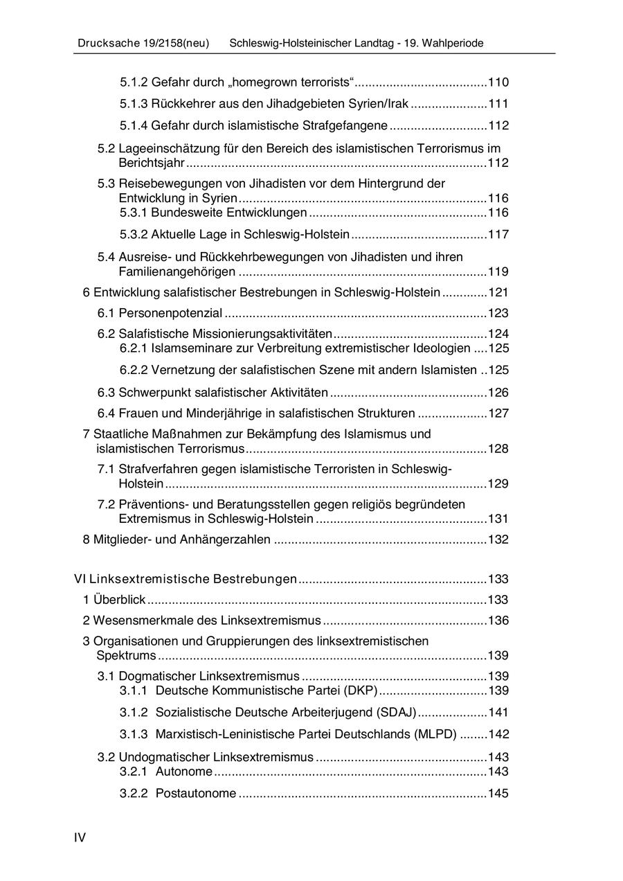 Drucksache 19/2158(neu) Schleswig-Holsteinischer Landtag - 19. Wahlperiode 5.1.2 Gefahr durch "homegrown terrorists" ...................................... 110 5.1.3 Rückkehrer aus den Jihadgebieten Syrien/Irak ...................... 111 5.1.4 Gefahr durch islamistische Strafgefangene ............................ 112 5.2 Lageeinschätzung für den Bereich des islamistischen Terrorismus im Berichtsjahr ...................................................................................... 112 5.3 Reisebewegungen von Jihadisten vor dem Hintergrund der Entwicklung in Syrien ....................................................................... 116 5.3.1 Bundesweite Entwicklungen ................................................... 116 5.3.2 Aktuelle Lage in Schleswig-Holstein ....................................... 117 5.4 Ausreiseund Rückkehrbewegungen von Jihadisten und ihren Familienangehörigen ....................................................................... 119 6 Entwicklung salafistischer Bestrebungen in Schleswig-Holstein ............. 121 6.1 Personenpotenzial ........................................................................... 123 6.2 Salafistische Missionierungsaktivitäten ............................................ 124 6.2.1 Islamseminare zur Verbreitung extremistischer Ideologien .... 125 6.2.2 Vernetzung der salafistischen Szene mit andern Islamisten .. 125 6.3 Schwerpunkt salafistischer Aktivitäten ............................................. 126 6.4 Frauen und Minderjährige in salafistischen Strukturen .................... 127 7 Staatliche Maßnahmen zur Bekämpfung des Islamismus und islamistischen Terrorismus ..................................................................... 128 7.1 Strafverfahren gegen islamistische Terroristen in SchleswigHolstein ............................................................................................ 129 7.2 Präventionsund Beratungsstellen gegen religiös begründeten Extremismus in Schleswig-Holstein ................................................. 131 8 Mitgliederund Anhängerzahlen ............................................................. 132 VI Linksextremistische Bestrebungen ...................................................... 133 1 Überblick ................................................................................................. 133 2 Wesensmerkmale des Linksextremismus ............................................... 136 3 Organisationen und Gruppierungen des linksextremistischen Spektrums .............................................................................................. 139 3.1 Dogmatischer Linksextremismus ..................................................... 139 3.1.1 Deutsche Kommunistische Partei (DKP) ............................... 139 3.1.2 Sozialistische Deutsche Arbeiterjugend (SDAJ) .................... 141 3.1.3 Marxistisch-Leninistische Partei Deutschlands (MLPD) ........ 142 3.2 Undogmatischer Linksextremismus ................................................. 143 3.2.1 Autonome .............................................................................. 143 3.2.2 Postautonome ....................................................................... 145 IV