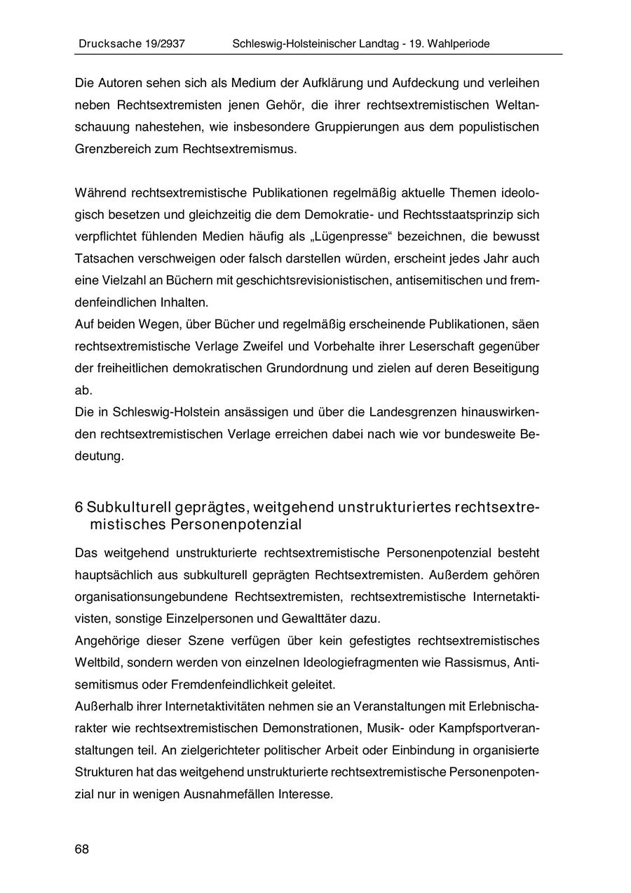 Drucksache 19/2937 Schleswig-Holsteinischer Landtag - 19. Wahlperiode Die Autoren sehen sich als Medium der Aufklärung und Aufdeckung und verleihen neben Rechtsextremisten jenen Gehör, die ihrer rechtsextremistischen Weltanschauung nahestehen, wie insbesondere Gruppierungen aus dem populistischen Grenzbereich zum Rechtsextremismus. Während rechtsextremistische Publikationen regelmäßig aktuelle Themen ideologisch besetzen und gleichzeitig die dem Demokratieund Rechtsstaatsprinzip sich verpflichtet fühlenden Medien häufig als "Lügenpresse" bezeichnen, die bewusst Tatsachen verschweigen oder falsch darstellen würden, erscheint jedes Jahr auch eine Vielzahl an Büchern mit geschichtsrevisionistischen, antisemitischen und fremdenfeindlichen Inhalten. Auf beiden Wegen, über Bücher und regelmäßig erscheinende Publikationen, säen rechtsextremistische Verlage Zweifel und Vorbehalte ihrer Leserschaft gegenüber der freiheitlichen demokratischen Grundordnung und zielen auf deren Beseitigung ab. Die in Schleswig-Holstein ansässigen und über die Landesgrenzen hinauswirkenden rechtsextremistischen Verlage erreichen dabei nach wie vor bundesweite Bedeutung. 6 Subkulturell geprägtes, weitgehend unstrukturiertes rechtsextremistisches Personenpotenzial Das weitgehend unstrukturierte rechtsextremistische Personenpotenzial besteht hauptsächlich aus subkulturell geprägten Rechtsextremisten. Außerdem gehören organisationsungebundene Rechtsextremisten, rechtsextremistische Internetaktivisten, sonstige Einzelpersonen und Gewalttäter dazu. Angehörige dieser Szene verfügen über kein gefestigtes rechtsextremistisches Weltbild, sondern werden von einzelnen Ideologiefragmenten wie Rassismus, Antisemitismus oder Fremdenfeindlichkeit geleitet. Außerhalb ihrer Internetaktivitäten nehmen sie an Veranstaltungen mit Erlebnischarakter wie rechtsextremistischen Demonstrationen, Musikoder Kampfsportveranstaltungen teil. An zielgerichteter politischer Arbeit oder Einbindung in organisierte Strukturen hat das weitgehend unstrukturierte rechtsextremistische Personenpotenzial nur in wenigen Ausnahmefällen Interesse. 68