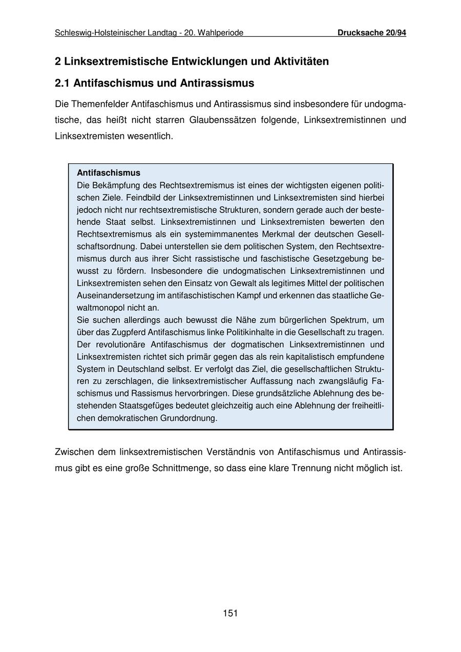 Schleswig-Holsteinischer Landtag - 20. Wahlperiode Drucksache 20/94 2 Linksextremistische Entwicklungen und Aktivitäten 2.1 Antifaschismus und Antirassismus Die Themenfelder Antifaschismus und Antirassismus sind insbesondere für undogmatische, das heißt nicht starren Glaubenssätzen folgende, Linksextremistinnen und Linksextremisten wesentlich. Antifaschismus Die Bekämpfung des Rechtsextremismus ist eines der wichtigsten eigenen politischen Ziele. Feindbild der Linksextremistinnen und Linksextremisten sind hierbei jedoch nicht nur rechtsextremistische Strukturen, sondern gerade auch der bestehende Staat selbst. Linksextremistinnen und Linksextremisten bewerten den Rechtsextremismus als ein systemimmanentes Merkmal der deutschen Gesellschaftsordnung. Dabei unterstellen sie dem politischen System, den Rechtsextremismus durch aus ihrer Sicht rassistische und faschistische Gesetzgebung bewusst zu fördern. Insbesondere die undogmatischen Linksextremistinnen und Linksextremisten sehen den Einsatz von Gewalt als legitimes Mittel der politischen Auseinandersetzung im antifaschistischen Kampf und erkennen das staatliche Gewaltmonopol nicht an. Sie suchen allerdings auch bewusst die Nähe zum bürgerlichen Spektrum, um über das Zugpferd Antifaschismus linke Politikinhalte in die Gesellschaft zu tragen. Der revolutionäre Antifaschismus der dogmatischen Linksextremistinnen und Linksextremisten richtet sich primär gegen das als rein kapitalistisch empfundene System in Deutschland selbst. Er verfolgt das Ziel, die gesellschaftlichen Strukturen zu zerschlagen, die linksextremistischer Auffassung nach zwangsläufig Faschismus und Rassismus hervorbringen. Diese grundsätzliche Ablehnung des bestehenden Staatsgefüges bedeutet gleichzeitig auch eine Ablehnung der freiheitlichen demokratischen Grundordnung. Zwischen dem linksextremistischen Verständnis von Antifaschismus und Antirassismus gibt es eine große Schnittmenge, so dass eine klare Trennung nicht möglich ist. 151