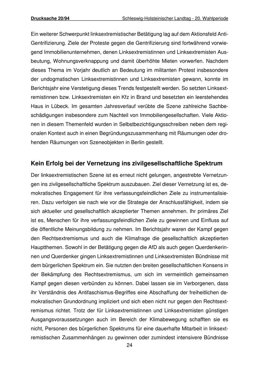 Drucksache 20/94 Schleswig-Holsteinischer Landtag - 20. Wahlperiode Ein weiterer Schwerpunkt linksextremistischer Betätigung lag auf dem Aktionsfeld AntiGentrifizierung. Ziele der Proteste gegen die Gentrifizierung sind fortwährend vorwiegend Immobilienunternehmen, denen Linksextremistinnen und Linksextremisten Ausbeutung, Wohnungsverknappung und damit überhöhte Mieten vorwerfen. Nachdem dieses Thema im Vorjahr deutlich an Bedeutung im militanten Protest insbesondere der undogmatischen Linksextremistinnen und Linksextremisten gewann, konnte im Berichtsjahr eine Verstetigung dieses Trends festgestellt werden. So setzten Linksextremistinnen bzw. Linksextremisten ein Kfz in Brand und besetzten ein leerstehendes Haus in Lübeck. Im gesamten Jahresverlauf verübte die Szene zahlreiche Sachbeschädigungen insbesondere zum Nachteil von Immobiliengesellschaften. Viele Aktionen in diesem Themenfeld wurden in Selbstbezichtigungsschreiben neben dem regionalen Kontext auch in einen Begründungszusammenhang mit Räumungen oder drohenden Räumungen von Szeneobjekten in Berlin gestellt. Kein Erfolg bei der Vernetzung ins zivilgesellschaftliche Spektrum Der linksextremistischen Szene ist es erneut nicht gelungen, angestrebte Vernetzungen ins zivilgesellschaftliche Spektrum auszubauen. Ziel dieser Vernetzung ist es, demokratisches Engagement für ihre verfassungsfeindlichen Ziele zu instrumentalisieren. Dazu verfolgen sie nach wie vor die Strategie der Anschlussfähigkeit, indem sie sich aktueller und gesellschaftlich akzeptierter Themen annehmen. Ihr primäres Ziel ist es, Menschen für ihre verfassungsfeindlichen Ziele zu gewinnen und Einfluss auf die öffentliche Meinungsbildung zu nehmen. Im Berichtsjahr waren der Kampf gegen den Rechtsextremismus und auch die Klimafrage die gesellschaftlich akzeptierten Hauptthemen. Sowohl in der Betätigung gegen die AfD als auch gegen Querdenkerinnen und Querdenker gingen Linksextremistinnen und Linksextremisten Bündnisse mit dem bürgerlichen Spektrum ein. Sie nutzten den breiten gesellschaftlichen Konsens in der Bekämpfung des Rechtsextremismus, um sich im vermeintlich gemeinsamen Kampf gegen diesen verbünden zu können. Dabei lassen sie im Verborgenen, dass ihr Verständnis des Antifaschismus-Begriffes eine Abschaffung der freiheitlichen demokratischen Grundordnung impliziert und sich eben nicht nur gegen den Rechtsextremismus richtet. Trotz der für Linksextremistinnen und Linksextremisten günstigen Ausgangsvoraussetzungen auch im Bereich der Klimabewegung schafften sie es nicht, Personen des bürgerlichen Spektrums für eine dauerhafte Mitarbeit in linksextremistischen Zusammenhängen zu gewinnen oder zumindest intensivere Bündnisse 24