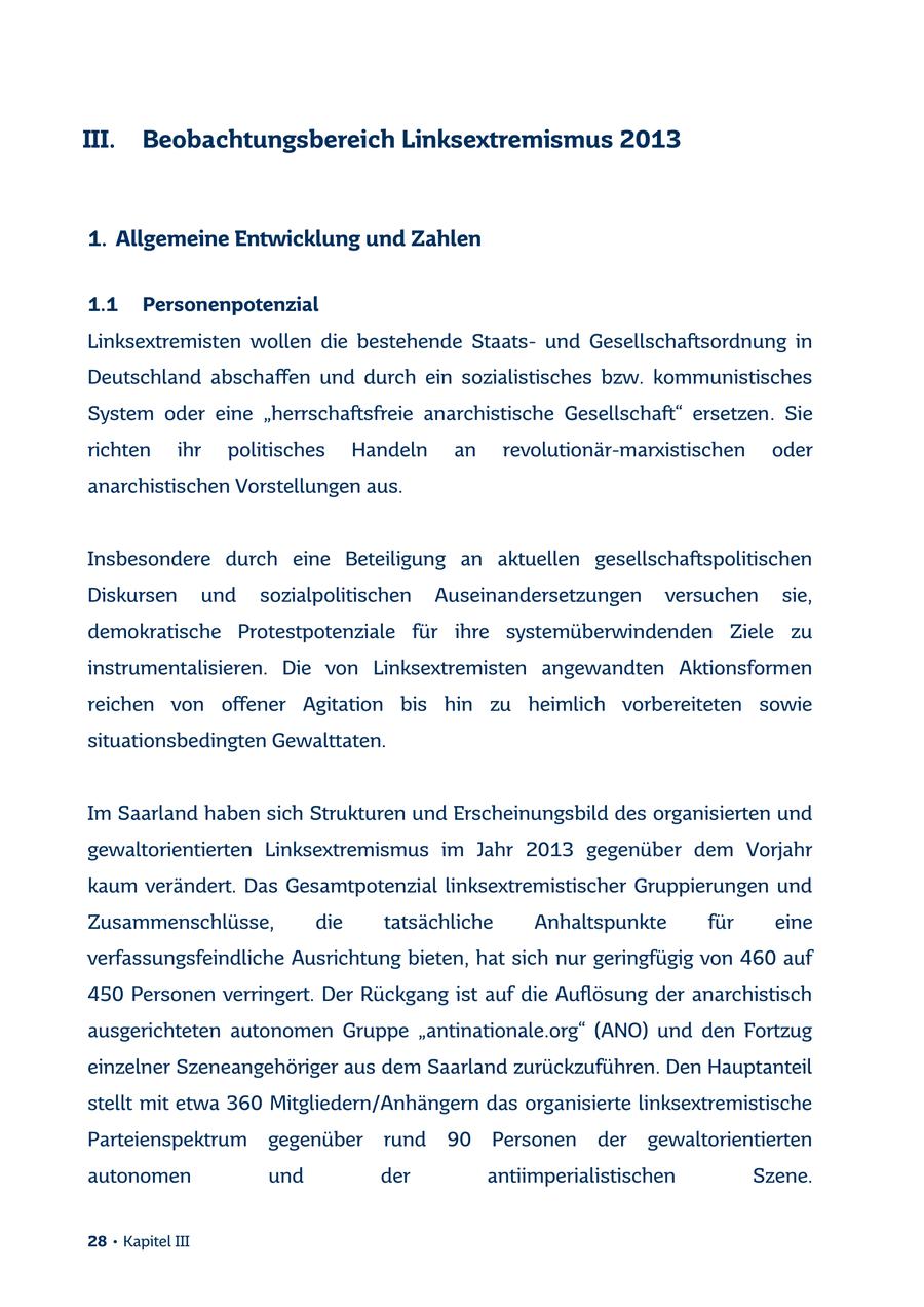 III. Beobachtungsbereich Linksextremismus 2013 1. Allgemeine Entwicklung und Zahlen 1.1 Personenpotenzial Linksextremisten wollen die bestehende Staatsund Gesellschaftsordnung in Deutschland abschaffen und durch ein sozialistisches bzw. kommunistisches System oder eine "herrschaftsfreie anarchistische Gesellschaft" ersetzen. Sie richten ihr politisches Handeln an revolutionär-marxistischen oder anarchistischen Vorstellungen aus. Insbesondere durch eine Beteiligung an aktuellen gesellschaftspolitischen Diskursen und sozialpolitischen Auseinandersetzungen versuchen sie, demokratische Protestpotenziale für ihre systemüberwindenden Ziele zu instrumentalisieren. Die von Linksextremisten angewandten Aktionsformen reichen von offener Agitation bis hin zu heimlich vorbereiteten sowie situationsbedingten Gewalttaten. Im Saarland haben sich Strukturen und Erscheinungsbild des organisierten und gewaltorientierten Linksextremismus im Jahr 2013 gegenüber dem Vorjahr kaum verändert. Das Gesamtpotenzial linksextremistischer Gruppierungen und Zusammenschlüsse, die tatsächliche Anhaltspunkte für eine verfassungsfeindliche Ausrichtung bieten, hat sich nur geringfügig von 460 auf 450 Personen verringert. Der Rückgang ist auf die Auflösung der anarchistisch ausgerichteten autonomen Gruppe "antinationale.org" (ANO) und den Fortzug einzelner Szeneangehöriger aus dem Saarland zurückzuführen. Den Hauptanteil stellt mit etwa 360 Mitgliedern/Anhängern das organisierte linksextremistische Parteienspektrum gegenüber rund 90 Personen der gewaltorientierten autonomen und der antiimperialistischen Szene. 28 * Kapitel III