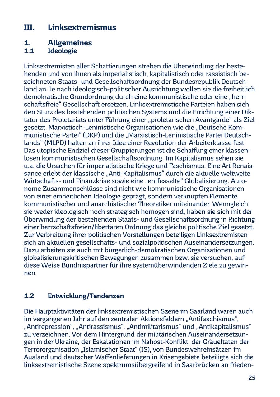 III. Linksextremismus 1. Allgemeines 1.1 Ideologie Linksextremisten aller Schattierungen streben die Überwindung der bestehenden und von ihnen als imperialistisch, kapitalistisch oder rassistisch bezeichneten Staatsund Gesellschaftsordnung der Bundesrepublik Deutschland an. Je nach ideologisch-politischer Ausrichtung wollen sie die freiheitlich demokratische Grundordnung durch eine kommunistische oder eine "herrschaftsfreie" Gesellschaft ersetzen. Linksextremistische Parteien haben sich den Sturz des bestehenden politischen Systems und die Errichtung einer Diktatur des Proletariats unter Führung einer "proletarischen Avantgarde" als Ziel gesetzt. Marxistisch-Leninistische Organisationen wie die "Deutsche Kommunistische Partei" (DKP) und die "Marxistisch-Leninistische Partei Deutschlands" (MLPD) halten an ihrer Idee einer Revolution der Arbeiterklasse fest. Das utopische Endziel dieser Gruppierungen ist die Schaffung einer klassenlosen kommunistischen Gesellschaftsordnung. Im Kapitalismus sehen sie u.a. die Ursachen für imperialistische Kriege und Faschismus. Eine Art Renaissance erlebt der klassische "Anti-Kapitalismus" durch die aktuelle weltweite Wirtschaftsund Finanzkrise sowie eine "entfesselte" Globalisierung. Autonome Zusammenschlüsse sind nicht wie kommunistische Organisationen von einer einheitlichen Ideologie geprägt, sondern verknüpfen Elemente kommunistischer und anarchistischer Theoretiker miteinander. Wenngleich sie weder ideologisch noch strategisch homogen sind, haben sie sich mit der Überwindung der bestehenden Staatsund Gesellschaftsordnung in Richtung einer herrschaftsfreien/libertären Ordnung das gleiche politische Ziel gesetzt. Zur Verbreitung ihrer politischen Vorstellungen beteiligen Linksextremisten sich an aktuellen gesellschaftsund sozialpolitischen Auseinandersetzungen. Dazu arbeiten sie auch mit bürgerlich-demokratischen Organisationen und globalisierungskritischen Bewegungen zusammen bzw. sie versuchen, auf diese Weise Bündnispartner für ihre systemüberwindenden Ziele zu gewinnen. 1.2 Entwicklung/Tendenzen Die Hauptaktivitäten der linksextremistischen Szene im Saarland waren auch im vergangenen Jahr auf den zentralen Aktionsfeldern "Antifaschismus", "Antirepression", "Antirassismus", "Antimilitarismus" und "Antikapitalismus" zu verzeichnen. Vor dem Hintergrund der militärischen Auseinandersetzungen in der Ukraine, der Eskalationen im Nahost-Konflikt, der Gräueltaten der Terrororganisation "Islamischer Staat" (IS), von Bundeswehreinsätzen im Ausland und deutscher Waffenlieferungen in Krisengebiete beteiligte sich die linksextremistische Szene spektrumsübergreifend in Saarbrücken an frieden25