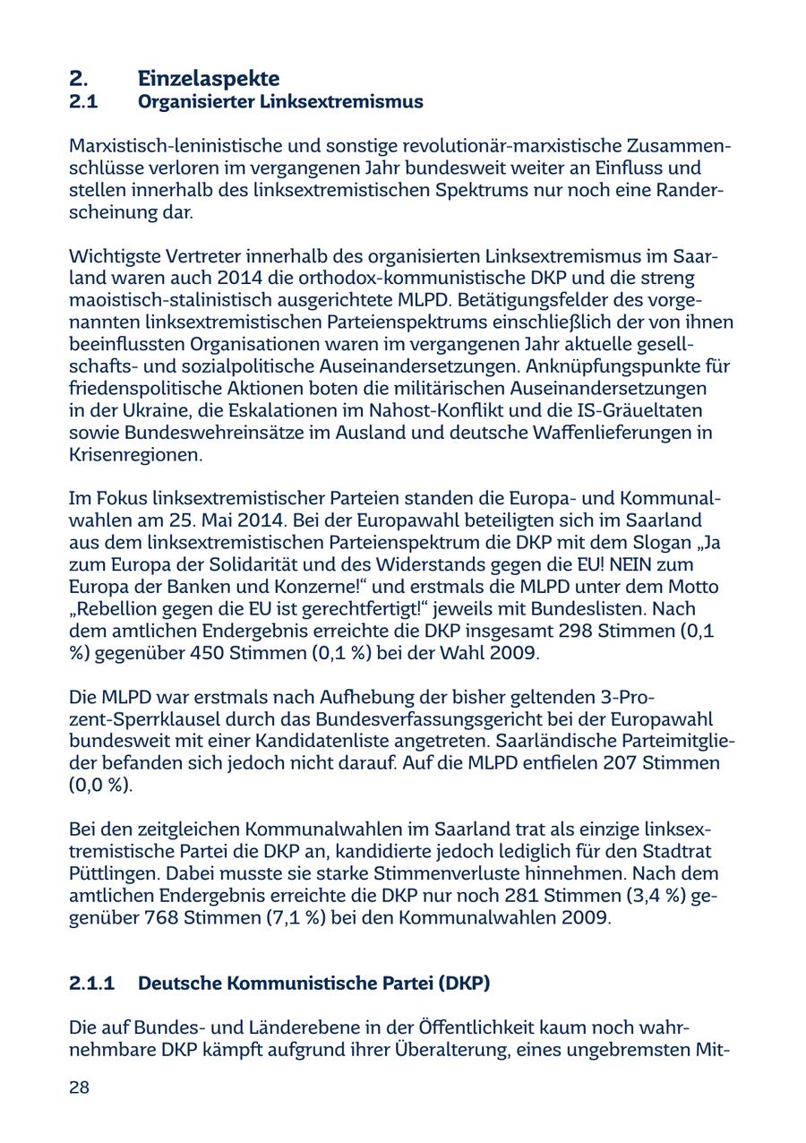 2. Einzelaspekte 2.1 Organisierter Linksextremismus Marxistisch-leninistische und sonstige revolutionär-marxistische Zusammenschlüsse verloren im vergangenen Jahr bundesweit weiter an Einfluss und stellen innerhalb des linksextremistischen Spektrums nur noch eine Randerscheinung dar. Wichtigste Vertreter innerhalb des organisierten Linksextremismus im Saarland waren auch 2014 die orthodox-kommunistische DKP und die streng maoistisch-stalinistisch ausgerichtete MLPD. Betätigungsfelder des vorgenannten linksextremistischen Parteienspektrums einschließlich der von ihnen beeinflussten Organisationen waren im vergangenen Jahr aktuelle gesellschaftsund sozialpolitische Auseinandersetzungen. Anknüpfungspunkte für friedenspolitische Aktionen boten die militärischen Auseinandersetzungen in der Ukraine, die Eskalationen im Nahost-Konflikt und die IS-Gräueltaten sowie Bundeswehreinsätze im Ausland und deutsche Waffenlieferungen in Krisenregionen. Im Fokus linksextremistischer Parteien standen die Europaund Kommunalwahlen am 25. Mai 2014. Bei der Europawahl beteiligten sich im Saarland aus dem linksextremistischen Parteienspektrum die DKP mit dem Slogan "Ja zum Europa der Solidarität und des Widerstands gegen die EU! NEIN zum Europa der Banken und Konzerne!" und erstmals die MLPD unter dem Motto "Rebellion gegen die EU ist gerechtfertigt!" jeweils mit Bundeslisten. Nach dem amtlichen Endergebnis erreichte die DKP insgesamt 298 Stimmen (0,1 %) gegenüber 450 Stimmen (0,1 %) bei der Wahl 2009. Die MLPD war erstmals nach Aufhebung der bisher geltenden 3-Prozent-Sperrklausel durch das Bundesverfassungsgericht bei der Europawahl bundesweit mit einer Kandidatenliste angetreten. Saarländische Parteimitglieder befanden sich jedoch nicht darauf. Auf die MLPD entfielen 207 Stimmen (0,0 %). Bei den zeitgleichen Kommunalwahlen im Saarland trat als einzige linksextremistische Partei die DKP an, kandidierte jedoch lediglich für den Stadtrat Püttlingen. Dabei musste sie starke Stimmenverluste hinnehmen. Nach dem amtlichen Endergebnis erreichte die DKP nur noch 281 Stimmen (3,4 %) gegenüber 768 Stimmen (7,1 %) bei den Kommunalwahlen 2009. 2.1.1 Deutsche Kommunistische Partei (DKP) Die auf Bundesund Länderebene in der Öffentlichkeit kaum noch wahrnehmbare DKP kämpft aufgrund ihrer Überalterung, eines ungebremsten Mit28
