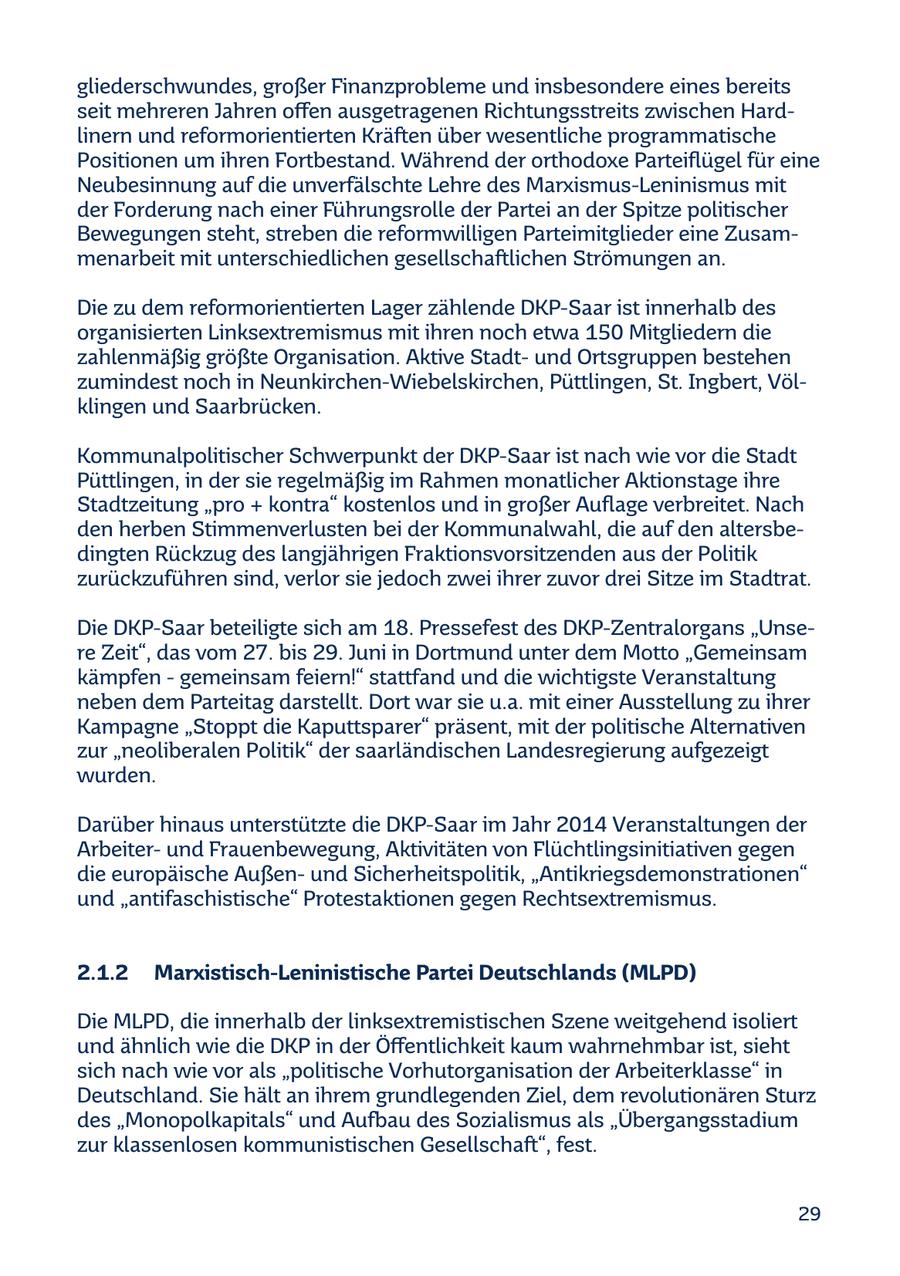 gliederschwundes, großer Finanzprobleme und insbesondere eines bereits seit mehreren Jahren offen ausgetragenen Richtungsstreits zwischen Hardlinern und reformorientierten Kräften über wesentliche programmatische Positionen um ihren Fortbestand. Während der orthodoxe Parteiflügel für eine Neubesinnung auf die unverfälschte Lehre des Marxismus-Leninismus mit der Forderung nach einer Führungsrolle der Partei an der Spitze politischer Bewegungen steht, streben die reformwilligen Parteimitglieder eine Zusammenarbeit mit unterschiedlichen gesellschaftlichen Strömungen an. Die zu dem reformorientierten Lager zählende DKP-Saar ist innerhalb des organisierten Linksextremismus mit ihren noch etwa 150 Mitgliedern die zahlenmäßig größte Organisation. Aktive Stadtund Ortsgruppen bestehen zumindest noch in Neunkirchen-Wiebelskirchen, Püttlingen, St. Ingbert, Völklingen und Saarbrücken. Kommunalpolitischer Schwerpunkt der DKP-Saar ist nach wie vor die Stadt Püttlingen, in der sie regelmäßig im Rahmen monatlicher Aktionstage ihre Stadtzeitung "pro + kontra" kostenlos und in großer Auflage verbreitet. Nach den herben Stimmenverlusten bei der Kommunalwahl, die auf den altersbedingten Rückzug des langjährigen Fraktionsvorsitzenden aus der Politik zurückzuführen sind, verlor sie jedoch zwei ihrer zuvor drei Sitze im Stadtrat. Die DKP-Saar beteiligte sich am 18. Pressefest des DKP-Zentralorgans "Unsere Zeit", das vom 27. bis 29. Juni in Dortmund unter dem Motto "Gemeinsam kämpfen - gemeinsam feiern!" stattfand und die wichtigste Veranstaltung neben dem Parteitag darstellt. Dort war sie u.a. mit einer Ausstellung zu ihrer Kampagne "Stoppt die Kaputtsparer" präsent, mit der politische Alternativen zur "neoliberalen Politik" der saarländischen Landesregierung aufgezeigt wurden. Darüber hinaus unterstützte die DKP-Saar im Jahr 2014 Veranstaltungen der Arbeiterund Frauenbewegung, Aktivitäten von Flüchtlingsinitiativen gegen die europäische Außenund Sicherheitspolitik, "Antikriegsdemonstrationen" und "antifaschistische" Protestaktionen gegen Rechtsextremismus. 2.1.2 Marxistisch-Leninistische Partei Deutschlands (MLPD) Die MLPD, die innerhalb der linksextremistischen Szene weitgehend isoliert und ähnlich wie die DKP in der Öffentlichkeit kaum wahrnehmbar ist, sieht sich nach wie vor als "politische Vorhutorganisation der Arbeiterklasse" in Deutschland. Sie hält an ihrem grundlegenden Ziel, dem revolutionären Sturz des "Monopolkapitals" und Aufbau des Sozialismus als "Übergangsstadium zur klassenlosen kommunistischen Gesellschaft", fest. 29