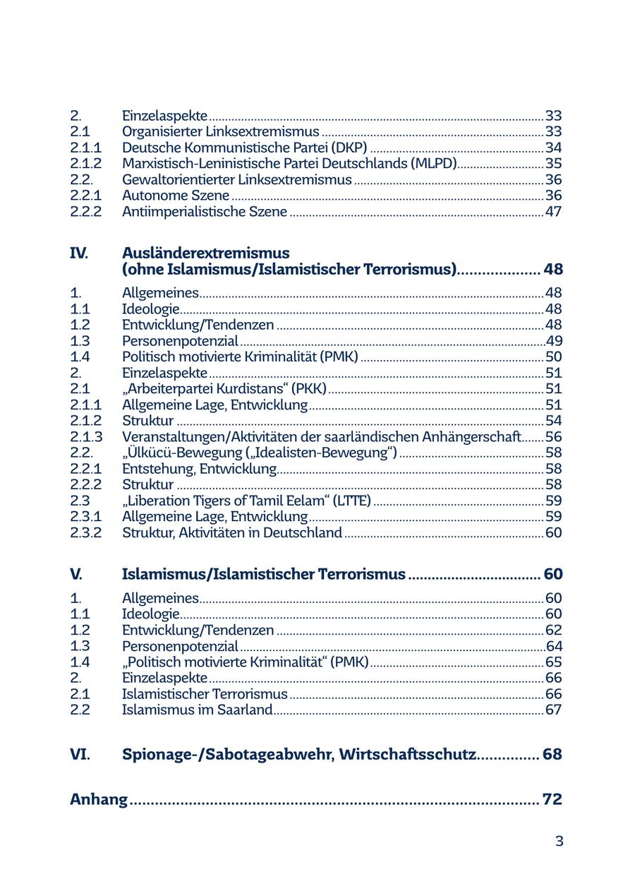2. Einzelaspekte ........................................................................................................33 2.1 Organisierter Linksextremismus .....................................................................33 2.1.1 Deutsche Kommunistische Partei (DKP) ......................................................34 2.1.2 Marxistisch-Leninistische Partei Deutschlands (MLPD)...........................35 2.2. Gewaltorientierter Linksextremismus ...........................................................36 2.2.1 Autonome Szene .................................................................................................36 2.2.2 Antiimperialistische Szene ...............................................................................47 IV. Ausländerextremismus (ohne Islamismus/Islamistischer Terrorismus).................... 48 1. Allgemeines...........................................................................................................48 1.1 Ideologie.................................................................................................................48 1.2 Entwicklung/Tendenzen ...................................................................................48 1.3 Personenpotenzial ...............................................................................................49 1.4 Politisch motivierte Kriminalität (PMK) .........................................................50 2. Einzelaspekte ........................................................................................................51 2.1 "Arbeiterpartei Kurdistans" (PKK) ...................................................................51 2.1.1 Allgemeine Lage, Entwicklung .........................................................................51 2.1.2 Struktur ..................................................................................................................54 2.1.3 Veranstaltungen/Aktivitäten der saarländischen Anhängerschaft.......56 2.2. "Ülkücü-Bewegung ("Idealisten-Bewegung") .............................................58 2.2.1 Entstehung, Entwicklung...................................................................................58 2.2.2 Struktur ..................................................................................................................58 2.3 "Liberation Tigers of Tamil Eelam" (LTTE) .....................................................59 2.3.1 Allgemeine Lage, Entwicklung .........................................................................59 2.3.2 Struktur, Aktivitäten in Deutschland ..............................................................60 V. Islamismus/Islamistischer Terrorismus .................................. 60 1. Allgemeines...........................................................................................................60 1.1 Ideologie.................................................................................................................60 1.2 Entwicklung/Tendenzen ...................................................................................62 1.3 Personenpotenzial ...............................................................................................64 1.4 "Politisch motivierte Kriminalität" (PMK) ......................................................65 2. Einzelaspekte ........................................................................................................66 2.1 Islamistischer Terrorismus ...............................................................................66 2.2 Islamismus im Saarland....................................................................................67 VI. Spionage-/Sabotageabwehr, Wirtschaftsschutz............... 68 Anhang ................................................................................................. 72 3