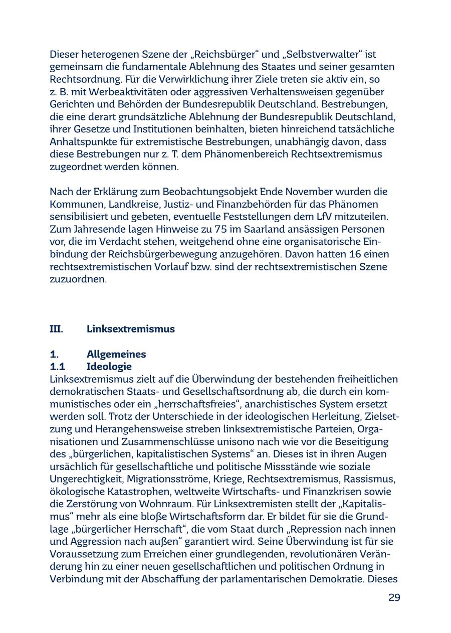 Dieser heterogenen Szene der "Reichsbürger" und "Selbstverwalter" ist gemeinsam die fundamentale Ablehnung des Staates und seiner gesamten Rechtsordnung. Für die Verwirklichung ihrer Ziele treten sie aktiv ein, so z. B. mit Werbeaktivitäten oder aggressiven Verhaltensweisen gegenüber Gerichten und Behörden der Bundesrepublik Deutschland. Bestrebungen, die eine derart grundsätzliche Ablehnung der Bundesrepublik Deutschland, ihrer Gesetze und Institutionen beinhalten, bieten hinreichend tatsächliche Anhaltspunkte für extremistische Bestrebungen, unabhängig davon, dass diese Bestrebungen nur z. T. dem Phänomenbereich Rechtsextremismus zugeordnet werden können. Nach der Erklärung zum Beobachtungsobjekt Ende November wurden die Kommunen, Landkreise, Justizund Finanzbehörden für das Phänomen sensibilisiert und gebeten, eventuelle Feststellungen dem LfV mitzuteilen. Zum Jahresende lagen Hinweise zu 75 im Saarland ansässigen Personen vor, die im Verdacht stehen, weitgehend ohne eine organisatorische Einbindung der Reichsbürgerbewegung anzugehören. Davon hatten 16 einen rechtsextremistischen Vorlauf bzw. sind der rechtsextremistischen Szene zuzuordnen. III. Linksextremismus 1. Allgemeines 1.1 Ideologie Linksextremismus zielt auf die Überwindung der bestehenden freiheitlichen demokratischen Staatsund Gesellschaftsordnung ab, die durch ein kommunistisches oder ein "herrschaftsfreies", anarchistisches System ersetzt werden soll. Trotz der Unterschiede in der ideologischen Herleitung, Zielsetzung und Herangehensweise streben linksextremistische Parteien, Organisationen und Zusammenschlüsse unisono nach wie vor die Beseitigung des "bürgerlichen, kapitalistischen Systems" an. Dieses ist in ihren Augen ursächlich für gesellschaftliche und politische Missstände wie soziale Ungerechtigkeit, Migrationsströme, Kriege, Rechtsextremismus, Rassismus, ökologische Katastrophen, weltweite Wirtschaftsund Finanzkrisen sowie die Zerstörung von Wohnraum. Für Linksextremisten stellt der "Kapitalismus" mehr als eine bloße Wirtschaftsform dar. Er bildet für sie die Grundlage "bürgerlicher Herrschaft", die vom Staat durch "Repression nach innen und Aggression nach außen" garantiert wird. Seine Überwindung ist für sie Voraussetzung zum Erreichen einer grundlegenden, revolutionären Veränderung hin zu einer neuen gesellschaftlichen und politischen Ordnung in Verbindung mit der Abschaffung der parlamentarischen Demokratie. Dieses 29