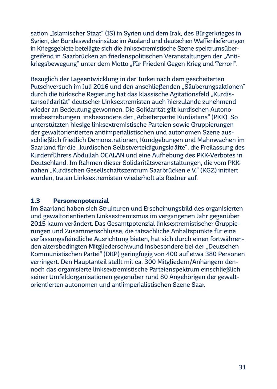 sation "Islamischer Staat" (IS) in Syrien und dem Irak, des Bürgerkrieges in Syrien, der Bundeswehreinsätze im Ausland und deutschen Waffenlieferungen in Kriegsgebiete beteiligte sich die linksextremistische Szene spektrumsübergreifend in Saarbrücken an friedenspolitischen Veranstaltungen der "Antikriegsbewegung" unter dem Motto "Für Frieden! Gegen Krieg und Terror!". Bezüglich der Lageentwicklung in der Türkei nach dem gescheiterten Putschversuch im Juli 2016 und den anschließenden "Säuberungsaktionen" durch die türkische Regierung hat das klassische Agitationsfeld "Kurdistansolidarität" deutscher Linksextremisten auch hierzulande zunehmend wieder an Bedeutung gewonnen. Die Solidarität gilt kurdischen Autonomiebestrebungen, insbesondere der "Arbeiterpartei Kurdistans" (PKK). So unterstützten hiesige linksextremistische Parteien sowie Gruppierungen der gewaltorientierten antiimperialistischen und autonomen Szene ausschließlich friedlich Demonstrationen, Kundgebungen und Mahnwachen im Saarland für die "kurdischen Selbstverteidigungskräfte", die Freilassung des Kurdenführers Abdullah ÖCALAN und eine Aufhebung des PKK-Verbotes in Deutschland. Im Rahmen dieser Solidaritätsveranstaltungen, die vom PKKnahen "Kurdischen Gesellschaftszentrum Saarbrücken e.V." (KGZ) initiiert wurden, traten Linksextremisten wiederholt als Redner auf. 1.3 Personenpotenzial Im Saarland haben sich Strukturen und Erscheinungsbild des organisierten und gewaltorientierten Linksextremismus im vergangenen Jahr gegenüber 2015 kaum verändert. Das Gesamtpotenzial linksextremistischer Gruppierungen und Zusammenschlüsse, die tatsächliche Anhaltspunkte für eine verfassungsfeindliche Ausrichtung bieten, hat sich durch einen fortwährenden altersbedingten Mitgliederschwund insbesondere bei der "Deutschen Kommunistischen Partei" (DKP) geringfügig von 400 auf etwa 380 Personen verringert. Den Hauptanteil stellt mit ca. 300 Mitgliedern/Anhängern dennoch das organisierte linksextremistische Parteienspektrum einschließlich seiner Umfeldorganisationen gegenüber rund 80 Angehörigen der gewaltorientierten autonomen und antiimperialistischen Szene Saar. 31