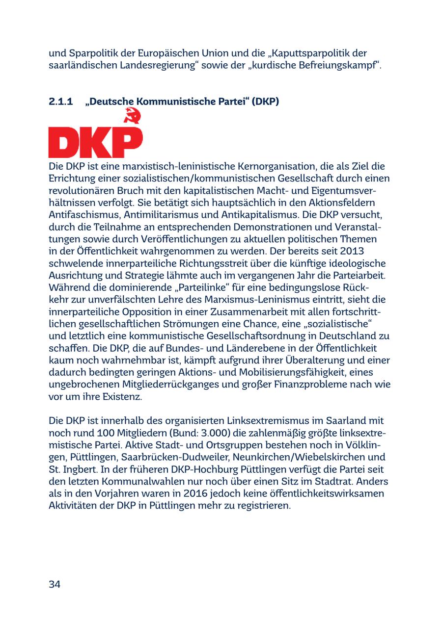 und Sparpolitik der Europäischen Union und die "Kaputtsparpolitik der saarländischen Landesregierung" sowie der "kurdische Befreiungskampf". 2.1.1 "Deutsche Kommunistische Partei" (DKP) Die DKP ist eine marxistisch-leninistische Kernorganisation, die als Ziel die Errichtung einer sozialistischen/kommunistischen Gesellschaft durch einen revolutionären Bruch mit den kapitalistischen Machtund Eigentumsverhältnissen verfolgt. Sie betätigt sich hauptsächlich in den Aktionsfeldern Antifaschismus, Antimilitarismus und Antikapitalismus. Die DKP versucht, durch die Teilnahme an entsprechenden Demonstrationen und Veranstaltungen sowie durch Veröffentlichungen zu aktuellen politischen Themen in der Öffentlichkeit wahrgenommen zu werden. Der bereits seit 2013 schwelende innerparteiliche Richtungsstreit über die künftige ideologische Ausrichtung und Strategie lähmte auch im vergangenen Jahr die Parteiarbeit. Während die dominierende "Parteilinke" für eine bedingungslose Rückkehr zur unverfälschten Lehre des Marxismus-Leninismus eintritt, sieht die innerparteiliche Opposition in einer Zusammenarbeit mit allen fortschrittlichen gesellschaftlichen Strömungen eine Chance, eine "sozialistische" und letztlich eine kommunistische Gesellschaftsordnung in Deutschland zu schaffen. Die DKP, die auf Bundesund Länderebene in der Öffentlichkeit kaum noch wahrnehmbar ist, kämpft aufgrund ihrer Überalterung und einer dadurch bedingten geringen Aktionsund Mobilisierungsfähigkeit, eines ungebrochenen Mitgliederrückganges und großer Finanzprobleme nach wie vor um ihre Existenz. Die DKP ist innerhalb des organisierten Linksextremismus im Saarland mit noch rund 100 Mitgliedern (Bund: 3.000) die zahlenmäßig größte linksextremistische Partei. Aktive Stadtund Ortsgruppen bestehen noch in Völklingen, Püttlingen, Saarbrücken-Dudweiler, Neunkirchen/Wiebelskirchen und St. Ingbert. In der früheren DKP-Hochburg Püttlingen verfügt die Partei seit den letzten Kommunalwahlen nur noch über einen Sitz im Stadtrat. Anders als in den Vorjahren waren in 2016 jedoch keine öffentlichkeitswirksamen Aktivitäten der DKP in Püttlingen mehr zu registrieren. 34