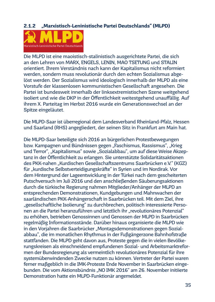 2.1.2 "Marxistisch-Leninistische Partei Deutschlands" (MLPD) Die MLPD ist eine maoistisch-stalinistisch ausgerichtete Partei, die sich an den Lehren von MARX, ENGELS, LENIN, MAO TSETUNG und STALIN orientiert. Ihrem Verständnis nach kann der Kapitalismus nicht reformiert werden, sondern muss revolutionär durch den echten Sozialismus abgelöst werden. Der Sozialismus wird ideologisch innerhalb der MLPD als eine Vorstufe der klassenlosen kommunistischen Gesellschaft angesehen. Die Partei ist bundesweit innerhalb der linksextremistischen Szene weitgehend isoliert und wie die DKP in der Öffentlichkeit weitestgehend unauffällig. Auf ihrem X. Parteitag im Herbst 2016 wurde ein Generationswechsel an der Spitze eingeläutet. Die MLPD-Saar ist überregional dem Landesverband Rheinland-Pfalz, Hessen und Saarland (RHS) angegliedert, der seinen Sitz in Frankfurt am Main hat. Die MLPD-Saar beteiligte sich 2016 an bürgerlichen Protestbewegungen bzw. Kampagnen und Bündnissen gegen "Faschismus, Rassismus", "Krieg und Terror", "Kapitalismus" sowie "Sozialabbau", um auf diese Weise Akzeptanz in der Öffentlichkeit zu erlangen. Sie unterstützte Solidaritätsaktionen des PKK-nahen "Kurdischen Gesellschaftszentrums Saarbrücken e.V." (KGZ) für "kurdische Selbstverteidigungskräfte" in Syrien und im Nordirak. Vor dem Hintergrund der Lageentwicklung in der Türkei nach dem gescheiterten Putschversuch im Juli 2016 und den anschließenden Säuberungsaktionen durch die türkische Regierung nahmen Mitglieder/Anhänger der MLPD an entsprechenden Demonstrationen, Kundgebungen und Mahnwachen der saarländischen PKK-Anhängerschaft in Saarbrücken teil. Mit dem Ziel, ihre "gesellschaftliche Isolierung" zu durchbrechen, politisch interessierte Personen an die Partei heranzuführen und letztlich ihr "revolutionäres Potenzial" zu erhöhen, betrieben Genossinnen und Genossen der MLPD in Saarbrücken regelmäßig Informationsstände. Darüber hinaus organisierte die MLPD wie in den Vorjahren die Saarbrücker "Montagsdemonstrationen gegen Sozialabbau", die im monatlichen Rhythmus in der Fußgängerzone Bahnhofstraße stattfanden. Die MLPD geht davon aus, Proteste gegen die in vielen Bevölkerungskreisen als einschneidend empfundenen Sozialund Arbeitsmarktreformen der Bundesregierung als vermeintlich revolutionäres Potenzial für ihre systemüberwindenden Zwecke nutzen zu können. Vertreter der Partei waren ferner maßgeblich in die IMK-Proteste Ende November in Saarbrücken eingebunden. Die vom Aktionsbündnis "NO IMK 2016" am 26. November initiierte Demonstration hatte ein MLPD-Funktionär angemeldet. 35