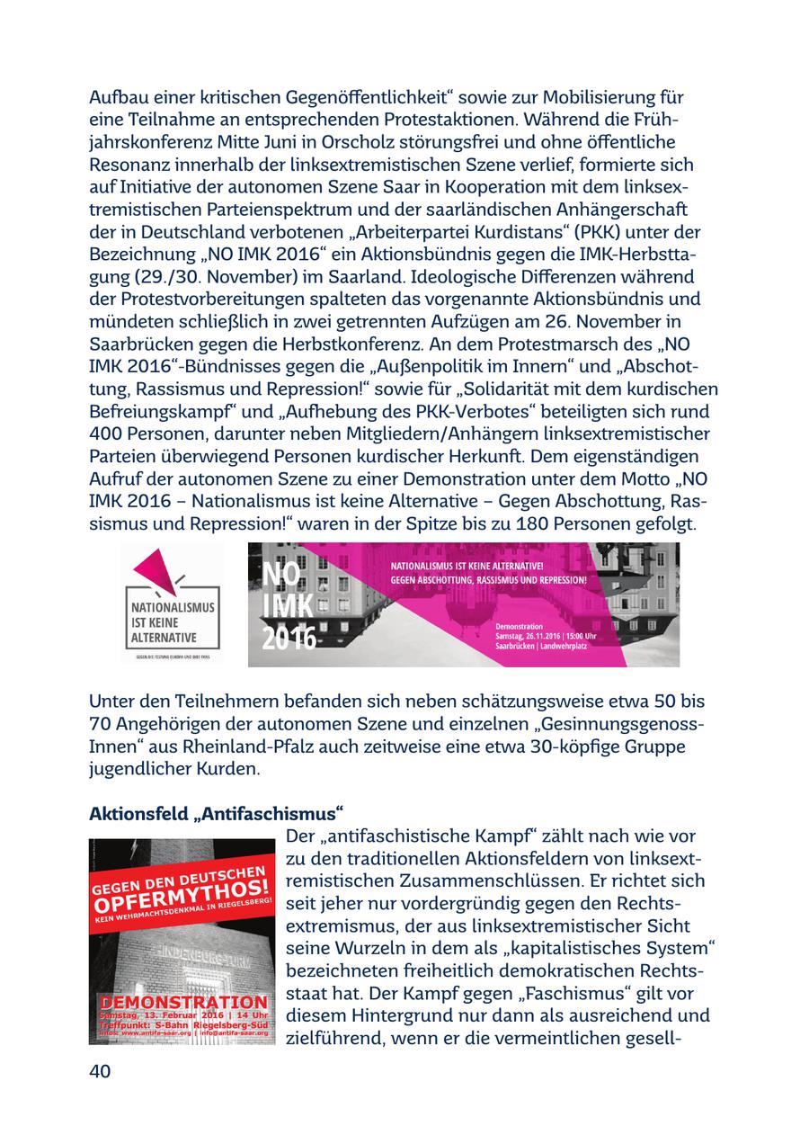 Aufbau einer kritischen Gegenöffentlichkeit" sowie zur Mobilisierung für eine Teilnahme an entsprechenden Protestaktionen. Während die Frühjahrskonferenz Mitte Juni in Orscholz störungsfrei und ohne öffentliche Resonanz innerhalb der linksextremistischen Szene verlief, formierte sich auf Initiative der autonomen Szene Saar in Kooperation mit dem linksextremistischen Parteienspektrum und der saarländischen Anhängerschaft der in Deutschland verbotenen "Arbeiterpartei Kurdistans" (PKK) unter der Bezeichnung "NO IMK 2016" ein Aktionsbündnis gegen die IMK-Herbsttagung (29./30. November) im Saarland. Ideologische Differenzen während der Protestvorbereitungen spalteten das vorgenannte Aktionsbündnis und mündeten schließlich in zwei getrennten Aufzügen am 26. November in Saarbrücken gegen die Herbstkonferenz. An dem Protestmarsch des "NO IMK 2016"-Bündnisses gegen die "Außenpolitik im Innern" und "Abschottung, Rassismus und Repression!" sowie für "Solidarität mit dem kurdischen Befreiungskampf" und "Aufhebung des PKK-Verbotes" beteiligten sich rund 400 Personen, darunter neben Mitgliedern/Anhängern linksextremistischer Parteien überwiegend Personen kurdischer Herkunft. Dem eigenständigen Aufruf der autonomen Szene zu einer Demonstration unter dem Motto "NO IMK 2016 - Nationalismus ist keine Alternative - Gegen Abschottung, Rassismus und Repression!" waren in der Spitze bis zu 180 Personen gefolgt. Unter den Teilnehmern befanden sich neben schätzungsweise etwa 50 bis 70 Angehörigen der autonomen Szene und einzelnen "GesinnungsgenossInnen" aus Rheinland-Pfalz auch zeitweise eine etwa 30-köpfige Gruppe jugendlicher Kurden. Aktionsfeld "Antifaschismus" Der "antifaschistische Kampf" zählt nach wie vor zu den traditionellen Aktionsfeldern von linksextremistischen Zusammenschlüssen. Er richtet sich seit jeher nur vordergründig gegen den Rechtsextremismus, der aus linksextremistischer Sicht seine Wurzeln in dem als "kapitalistisches System" bezeichneten freiheitlich demokratischen Rechtsstaat hat. Der Kampf gegen "Faschismus" gilt vor diesem Hintergrund nur dann als ausreichend und zielführend, wenn er die vermeintlichen gesell40