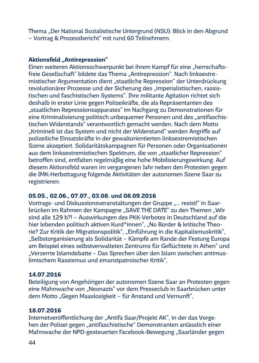 Thema "Der National Sozialistische Untergrund (NSU): Blick in den Abgrund - Vortrag & Prozessbericht" mit rund 60 Teilnehmern. Aktionsfeld "Antirepression" Einen weiteren Aktionsschwerpunkt bei ihrem Kampf für eine "herrschaftsfreie Gesellschaft" bildete das Thema "Antirepression". Nach linksextremistischer Argumentation dient "staatliche Repression" der Unterdrückung revolutionärer Prozesse und der Sicherung des "imperialistischen, rassistischen und faschistischen Systems". Ihre militante Agitation richtet sich deshalb in erster Linie gegen Polizeikräfte, die als Repräsentanten des "staatlichen Repressionsapparates" im Nachgang zu Demonstrationen für eine Kriminalisierung politisch unbequemer Personen und des "antifaschistischen Widerstands" verantwortlich gemacht werden. Nach dem Motto "Kriminell ist das System und nicht der Widerstand" werden Angriffe auf polizeiliche Einsatzkräfte in der gewaltorientierten linksextremistischen Szene akzeptiert. Solidaritätskampagnen für Personen oder Organisationen aus dem linksextremistischen Spektrum, die von "staatlicher Repression" betroffen sind, entfalten regelmäßig eine hohe Mobilisierungswirkung. Auf diesem Aktionsfeld waren im vergangenen Jahr neben den Protesten gegen die IMK-Herbsttagung folgende Aktivitäten der autonomen Szene Saar zu registrieren: 05.05., 02.06., 07.07., 03.08. und 08.09.2016 Vortragsund Diskussionsveranstaltungen der Gruppe "... resist!" in Saarbrücken im Rahmen der Kampagne "SAVE THE DATE" zu den Themen "Wir sind alle 129 b?! - Auswirkungen des PKK-Verbotes in Deutschland auf die hier lebenden politisch aktiven Kurd*innen", "No Border & kritische Theorie? Zur Kritik der Migrationspolitik", "Einführung in die Kapitalismuskritik", "Selbstorganisierung als Solidarität - Kämpfe am Rande der Festung Europa am Beispiel eines selbstverwalteten Zentrums für Geflüchtete in Athen" und "Verzerrte Islamdebatte - Das Sprechen über den Islam zwischen antimuslimischem Rassismus und emanzipatroischer Kritik", 14.07.2016 Beteiligung von Angehörigen der autonomen Szene Saar an Protesten gegen eine Mahnwache von "Neonazis" vor dem Presseclub in Saarbrücken unter dem Motto "Gegen Maaslosigkeit - für Anstand und Vernunft", 18.07.2016 Internetveröffentlichung der "Antifa Saar/Projekt AK", in der das Vorgehen der Polizei gegen "antifaschistische" Demonstranten anlässlich einer Mahnwache der NPD-gesteuerten Facebook-Bewegung "Saarländer gegen 44