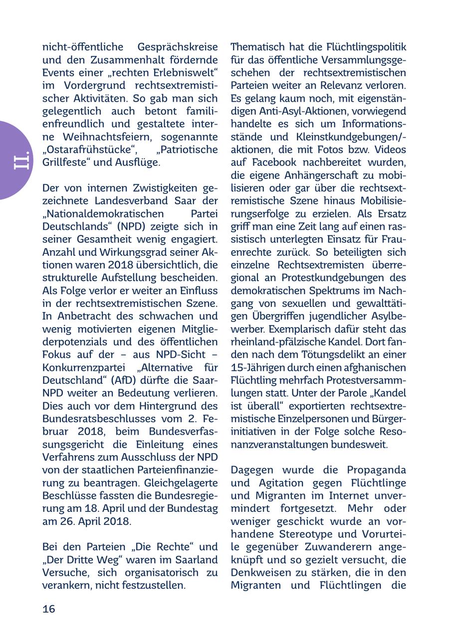 nicht-öffentliche Gesprächskreise Thematisch hat die Flüchtlingspolitik und den Zusammenhalt fördernde für das öffentliche VersammlungsgeEvents einer "rechten Erlebniswelt" schehen der rechtsextremistischen im Vordergrund rechtsextremistiParteien weiter an Relevanz verloren. scher Aktivitäten. So gab man sich Es gelang kaum noch, mit eigenstängelegentlich auch betont familidigen Anti-Asyl-Aktionen, vorwiegend enfreundlich und gestaltete interhandelte es sich um Informationsne Weihnachtsfeiern, sogenannte stände und Kleinstkundgebungen/"Ostarafrühstücke", "Patriotische aktionen, die mit Fotos bzw. Videos II. Grillfeste" und Ausflüge. auf Facebook nachbereitet wurden, die eigene Anhängerschaft zu mobiDer von internen Zwistigkeiten gelisieren oder gar über die rechtsextzeichnete Landesverband Saar der remistische Szene hinaus Mobilisie"Nationaldemokratischen Partei rungserfolge zu erzielen. Als Ersatz Deutschlands" (NPD) zeigte sich in griff man eine Zeit lang auf einen rasseiner Gesamtheit wenig engagiert. sistisch unterlegten Einsatz für FrauAnzahl und Wirkungsgrad seiner Akenrechte zurück. So beteiligten sich tionen waren 2018 übersichtlich, die einzelne Rechtsextremisten überrestrukturelle Aufstellung bescheiden. gional an Protestkundgebungen des Als Folge verlor er weiter an Einfluss demokratischen Spektrums im Nachin der rechtsextremistischen Szene. gang von sexuellen und gewalttätiIn Anbetracht des schwachen und gen Übergriffen jugendlicher Asylbewenig motivierten eigenen Mitgliewerber. Exemplarisch dafür steht das derpotenzials und des öffentlichen rheinland-pfälzische Kandel. Dort fanFokus auf der - aus NPD-Sicht - den nach dem Tötungsdelikt an einer Konkurrenzpartei "Alternative für 15-Jährigen durch einen afghanischen Deutschland" (AfD) dürfte die SaarFlüchtling mehrfach ProtestversammNPD weiter an Bedeutung verlieren. lungen statt. Unter der Parole "Kandel Dies auch vor dem Hintergrund des ist überall" exportierten rechtsextreBundesratsbeschlusses vom 2. Femistische Einzelpersonen und Bürgerbruar 2018, beim Bundesverfasinitiativen in der Folge solche Resosungsgericht die Einleitung eines nanzveranstaltungen bundesweit. Verfahrens zum Ausschluss der NPD von der staatlichen ParteienfinanzieDagegen wurde die Propaganda rung zu beantragen. Gleichgelagerte und Agitation gegen Flüchtlinge Beschlüsse fassten die Bundesregieund Migranten im Internet unverrung am 18. April und der Bundestag mindert fortgesetzt. Mehr oder am 26. April 2018. weniger geschickt wurde an vorhandene Stereotype und VorurteiBei den Parteien "Die Rechte" und le gegenüber Zuwanderern ange"Der Dritte Weg" waren im Saarland knüpft und so gezielt versucht, die Versuche, sich organisatorisch zu Denkweisen zu stärken, die in den verankern, nicht festzustellen. Migranten und Flüchtlingen die 16