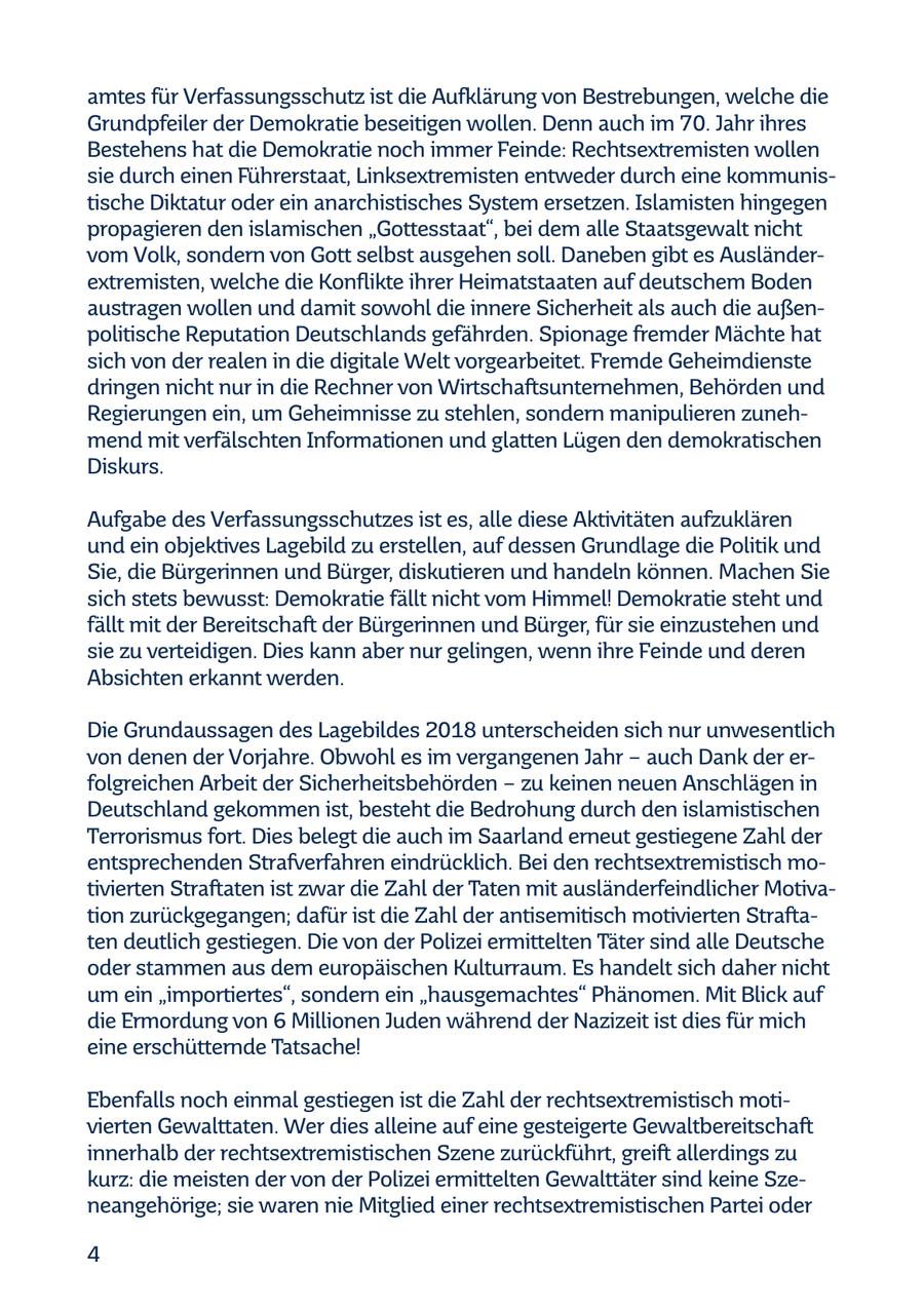 amtes für Verfassungsschutz ist die Aufklärung von Bestrebungen, welche die Grundpfeiler der Demokratie beseitigen wollen. Denn auch im 70. Jahr ihres Bestehens hat die Demokratie noch immer Feinde: Rechtsextremisten wollen sie durch einen Führerstaat, Linksextremisten entweder durch eine kommunistische Diktatur oder ein anarchistisches System ersetzen. Islamisten hingegen propagieren den islamischen "Gottesstaat", bei dem alle Staatsgewalt nicht vom Volk, sondern von Gott selbst ausgehen soll. Daneben gibt es Ausländerextremisten, welche die Konflikte ihrer Heimatstaaten auf deutschem Boden austragen wollen und damit sowohl die innere Sicherheit als auch die außenpolitische Reputation Deutschlands gefährden. Spionage fremder Mächte hat sich von der realen in die digitale Welt vorgearbeitet. Fremde Geheimdienste dringen nicht nur in die Rechner von Wirtschaftsunternehmen, Behörden und Regierungen ein, um Geheimnisse zu stehlen, sondern manipulieren zunehmend mit verfälschten Informationen und glatten Lügen den demokratischen Diskurs. Aufgabe des Verfassungsschutzes ist es, alle diese Aktivitäten aufzuklären und ein objektives Lagebild zu erstellen, auf dessen Grundlage die Politik und Sie, die Bürgerinnen und Bürger, diskutieren und handeln können. Machen Sie sich stets bewusst: Demokratie fällt nicht vom Himmel! Demokratie steht und fällt mit der Bereitschaft der Bürgerinnen und Bürger, für sie einzustehen und sie zu verteidigen. Dies kann aber nur gelingen, wenn ihre Feinde und deren Absichten erkannt werden. Die Grundaussagen des Lagebildes 2018 unterscheiden sich nur unwesentlich von denen der Vorjahre. Obwohl es im vergangenen Jahr - auch Dank der erfolgreichen Arbeit der Sicherheitsbehörden - zu keinen neuen Anschlägen in Deutschland gekommen ist, besteht die Bedrohung durch den islamistischen Terrorismus fort. Dies belegt die auch im Saarland erneut gestiegene Zahl der entsprechenden Strafverfahren eindrücklich. Bei den rechtsextremistisch motivierten Straftaten ist zwar die Zahl der Taten mit ausländerfeindlicher Motivation zurückgegangen; dafür ist die Zahl der antisemitisch motivierten Straftaten deutlich gestiegen. Die von der Polizei ermittelten Täter sind alle Deutsche oder stammen aus dem europäischen Kulturraum. Es handelt sich daher nicht um ein "importiertes", sondern ein "hausgemachtes" Phänomen. Mit Blick auf die Ermordung von 6 Millionen Juden während der Nazizeit ist dies für mich eine erschütternde Tatsache! Ebenfalls noch einmal gestiegen ist die Zahl der rechtsextremistisch motivierten Gewalttaten. Wer dies alleine auf eine gesteigerte Gewaltbereitschaft innerhalb der rechtsextremistischen Szene zurückführt, greift allerdings zu kurz: die meisten der von der Polizei ermittelten Gewalttäter sind keine Szeneangehörige; sie waren nie Mitglied einer rechtsextremistischen Partei oder 4