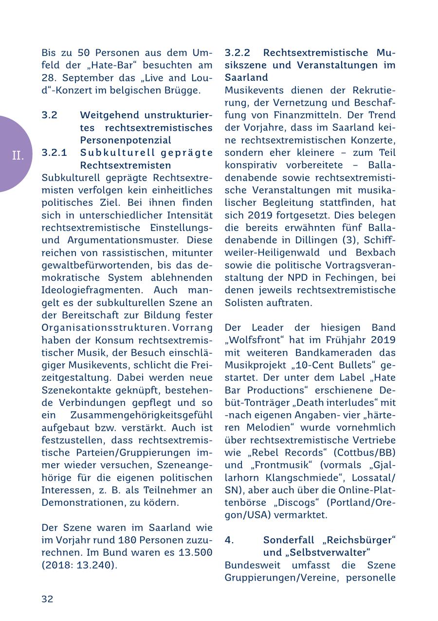 Bis zu 50 Personen aus dem Um3.2.2 Rechtsextremistische Mufeld der "Hate-Bar" besuchten am sikszene und Veranstaltungen im 28. September das "Live and LouSaarland d"-Konzert im belgischen Brügge. Musikevents dienen der Rekrutierung, der Vernetzung und Beschaf3.2 Weitgehend unstrukturierfung von Finanzmitteln. Der Trend tes rechtsextremistisches der Vorjahre, dass im Saarland keiPersonenpotenzial ne rechtsextremistischen Konzerte, II. 3.2.1 S u b k u l t u r e l l g e p r ä g t e sondern eher kleinere - zum Teil Rechtsextremisten konspirativ vorbereitete - BallaSubkulturell geprägte Rechtsextredenabende sowie rechtsextremistimisten verfolgen kein einheitliches sche Veranstaltungen mit musikapolitisches Ziel. Bei ihnen finden lischer Begleitung stattfinden, hat sich in unterschiedlicher Intensität sich 2019 fortgesetzt. Dies belegen rechtsextremistische Einstellungsdie bereits erwähnten fünf Ballaund Argumentationsmuster. Diese denabende in Dillingen (3), Schiffreichen von rassistischen, mitunter weiler-Heiligenwald und Bexbach gewaltbefürwortenden, bis das desowie die politische Vortragsveranmokratische System ablehnenden staltung der NPD in Fechingen, bei Ideologiefragmenten. Auch mandenen jeweils rechtsextremistische gelt es der subkulturellen Szene an Solisten auftraten. der Bereitschaft zur Bildung fester Organisationsstrukturen. Vorrang Der Leader der hiesigen Band haben der Konsum rechtsextremis"Wolfsfront" hat im Frühjahr 2019 tischer Musik, der Besuch einschlämit weiteren Bandkameraden das giger Musikevents, schlicht die FreiMusikprojekt "10-Cent Bullets" gezeitgestaltung. Dabei werden neue startet. Der unter dem Label "Hate Szenekontakte geknüpft, bestehenBar Productions" erschienene Dede Verbindungen gepflegt und so büt-Tonträger "Death interludes" mit ein Zusammengehörigkeitsgefühl -nach eigenen Angabenvier "härteaufgebaut bzw. verstärkt. Auch ist ren Melodien" wurde vornehmlich festzustellen, dass rechtsextremisüber rechtsextremistische Vertriebe tische Parteien/Gruppierungen imwie "Rebel Records" (Cottbus/BB) mer wieder versuchen, Szeneangeund "Frontmusik" (vormals "Gjalhörige für die eigenen politischen larhorn Klangschmiede", Lossatal/ Interessen, z. B. als Teilnehmer an SN), aber auch über die Online-PlatDemonstrationen, zu ködern. tenbörse "Discogs" (Portland/Oregon/USA) vermarktet. Der Szene waren im Saarland wie im Vorjahr rund 180 Personen zuzu4. Sonderfall "Reichsbürger" rechnen. Im Bund waren es 13.500 und "Selbstverwalter" (2018: 13.240). Bundesweit umfasst die Szene Gruppierungen/Vereine, personelle 32