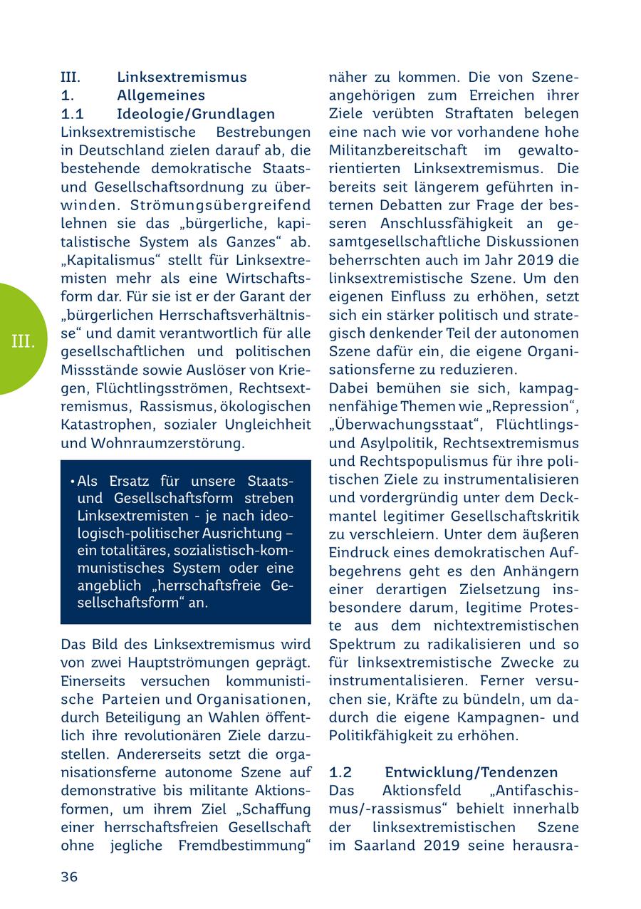 III. Linksextremismus näher zu kommen. Die von Szene1. Allgemeines angehörigen zum Erreichen ihrer 1.1 Ideologie/Grundlagen Ziele verübten Straftaten belegen Linksextremistische Bestrebungen eine nach wie vor vorhandene hohe in Deutschland zielen darauf ab, die Militanzbereitschaft im gewaltobestehende demokratische Staatsrientierten Linksextremismus. Die und Gesellschaftsordnung zu überbereits seit längerem geführten inwinden. Strömungsübergreifend ternen Debatten zur Frage der beslehnen sie das "bürgerliche, kapiseren Anschlussfähigkeit an getalistische System als Ganzes" ab. samtgesellschaftliche Diskussionen "Kapitalismus" stellt für Linksextrebeherrschten auch im Jahr 2019 die misten mehr als eine Wirtschaftslinksextremistische Szene. Um den form dar. Für sie ist er der Garant der eigenen Einfluss zu erhöhen, setzt "bürgerlichen Herrschaftsverhältnissich ein stärker politisch und stratese" und damit verantwortlich für alle gisch denkender Teil der autonomen III. gesellschaftlichen und politischen Szene dafür ein, die eigene OrganiMissstände sowie Auslöser von Kriesationsferne zu reduzieren. gen, Flüchtlingsströmen, RechtsextDabei bemühen sie sich, kampagremismus, Rassismus, ökologischen nenfähige Themen wie "Repression", Katastrophen, sozialer Ungleichheit "Überwachungsstaat", Flüchtlingsund Wohnraumzerstörung. und Asylpolitik, Rechtsextremismus und Rechtspopulismus für ihre poli*Als Ersatz für unsere Staatstischen Ziele zu instrumentalisieren und Gesellschaftsform streben und vordergründig unter dem DeckLinksextremisten - je nach ideomantel legitimer Gesellschaftskritik logisch-politischer Ausrichtung - zu verschleiern. Unter dem äußeren ein totalitäres, sozialistisch-komEindruck eines demokratischen Aufmunistisches System oder eine begehrens geht es den Anhängern angeblich "herrschaftsfreie Geeiner derartigen Zielsetzung inssellschaftsform" an. besondere darum, legitime Proteste aus dem nichtextremistischen Das Bild des Linksextremismus wird Spektrum zu radikalisieren und so von zwei Hauptströmungen geprägt. für linksextremistische Zwecke zu Einerseits versuchen kommunistiinstrumentalisieren. Ferner versusche Parteien und Organisationen, chen sie, Kräfte zu bündeln, um dadurch Beteiligung an Wahlen öffentdurch die eigene Kampagnenund lich ihre revolutionären Ziele darzuPolitikfähigkeit zu erhöhen. stellen. Andererseits setzt die organisationsferne autonome Szene auf 1.2 Entwicklung/Tendenzen demonstrative bis militante AktionsDas Aktionsfeld "Antifaschisformen, um ihrem Ziel "Schaffung mus/-rassismus" behielt innerhalb einer herrschaftsfreien Gesellschaft der linksextremistischen Szene ohne jegliche Fremdbestimmung" im Saarland 2019 seine herausra36