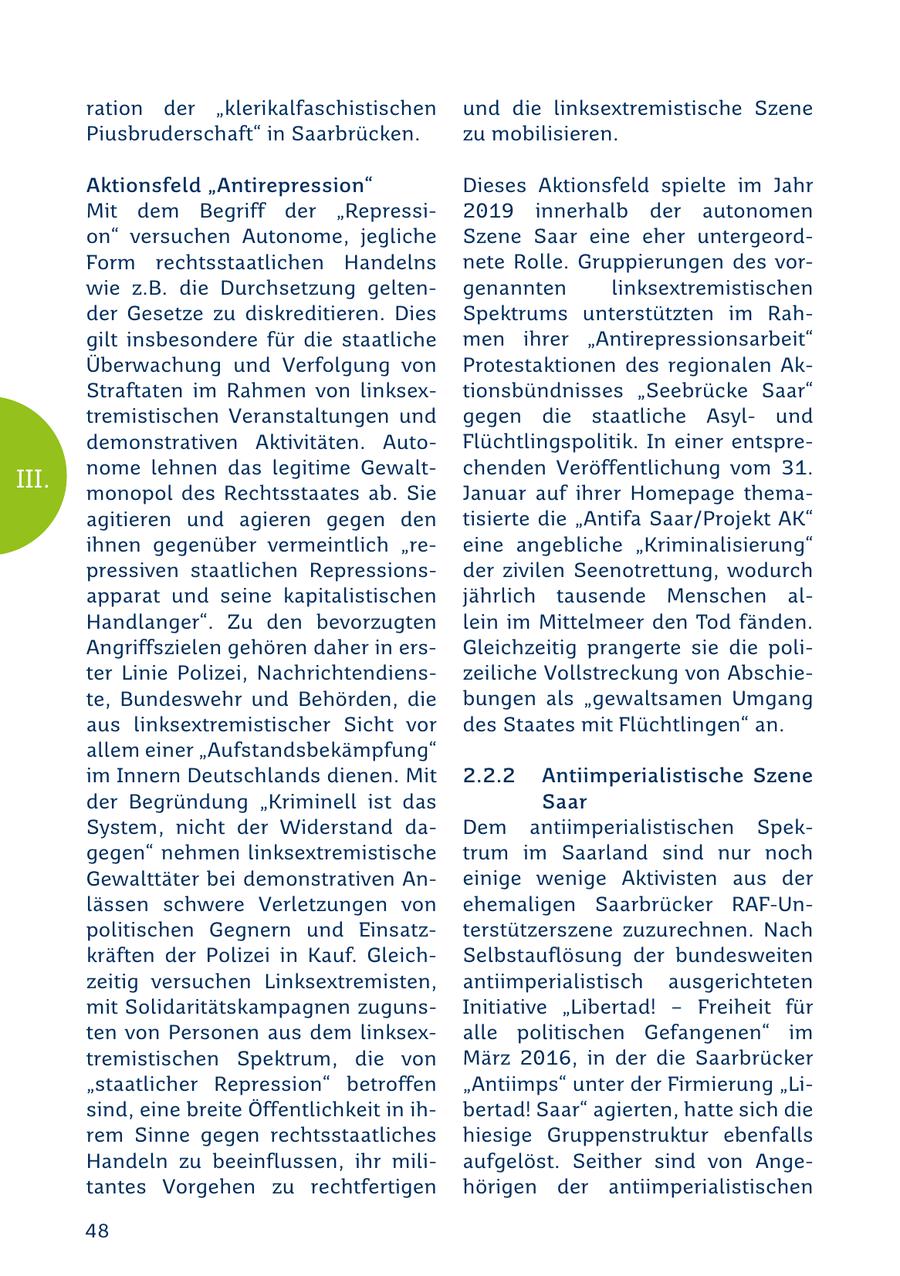 ration der "klerikalfaschistischen und die linksextremistische Szene Piusbruderschaft" in Saarbrücken. zu mobilisieren. Aktionsfeld "Antirepression" Dieses Aktionsfeld spielte im Jahr Mit dem Begriff der "Repressi2019 innerhalb der autonomen on" versuchen Autonome, jegliche Szene Saar eine eher untergeordForm rechtsstaatlichen Handelns nete Rolle. Gruppierungen des vorwie z.B. die Durchsetzung geltengenannten linksextremistischen der Gesetze zu diskreditieren. Dies Spektrums unterstützten im Rahgilt insbesondere für die staatliche men ihrer "Antirepressionsarbeit" Überwachung und Verfolgung von Protestaktionen des regionalen AkStraftaten im Rahmen von linksextionsbündnisses "Seebrücke Saar" tremistischen Veranstaltungen und gegen die staatliche Asylund demonstrativen Aktivitäten. AutoFlüchtlingspolitik. In einer entsprenome lehnen das legitime Gewaltchenden Veröffentlichung vom 31. III. monopol des Rechtsstaates ab. Sie Januar auf ihrer Homepage themaagitieren und agieren gegen den tisierte die "Antifa Saar/Projekt AK" ihnen gegenüber vermeintlich "reeine angebliche "Kriminalisierung" pressiven staatlichen Repressionsder zivilen Seenotrettung, wodurch apparat und seine kapitalistischen jährlich tausende Menschen alHandlanger". Zu den bevorzugten lein im Mittelmeer den Tod fänden. Angriffszielen gehören daher in ersGleichzeitig prangerte sie die politer Linie Polizei, Nachrichtendienszeiliche Vollstreckung von Abschiete, Bundeswehr und Behörden, die bungen als "gewaltsamen Umgang aus linksextremistischer Sicht vor des Staates mit Flüchtlingen" an. allem einer "Aufstandsbekämpfung" im Innern Deutschlands dienen. Mit 2.2.2 Antiimperialistische Szene der Begründung "Kriminell ist das Saar System, nicht der Widerstand daDem antiimperialistischen Spekgegen" nehmen linksextremistische trum im Saarland sind nur noch Gewalttäter bei demonstrativen Aneinige wenige Aktivisten aus der lässen schwere Verletzungen von ehemaligen Saarbrücker RAF-Unpolitischen Gegnern und Einsatzterstützerszene zuzurechnen. Nach kräften der Polizei in Kauf. GleichSelbstauflösung der bundesweiten zeitig versuchen Linksextremisten, antiimperialistisch ausgerichteten mit Solidaritätskampagnen zugunsInitiative "Libertad! - Freiheit für ten von Personen aus dem linksexalle politischen Gefangenen" im tremistischen Spektrum, die von März 2016, in der die Saarbrücker "staatlicher Repression" betroffen "Antiimps" unter der Firmierung "Lisind, eine breite Öffentlichkeit in ihbertad! Saar" agierten, hatte sich die rem Sinne gegen rechtsstaatliches hiesige Gruppenstruktur ebenfalls Handeln zu beeinflussen, ihr miliaufgelöst. Seither sind von Angetantes Vorgehen zu rechtfertigen hörigen der antiimperialistischen 48