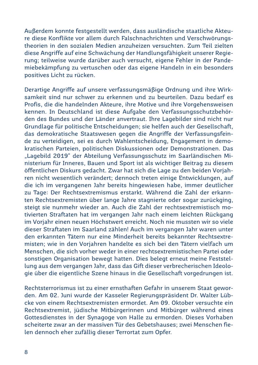 Außerdem konnte festgestellt werden, dass ausländische staatliche Akteure diese Konflikte vor allem durch Falschnachrichten und Verschwörungstheorien in den sozialen Medien anzuheizen versuchten. Zum Teil zielten diese Angriffe auf eine Schwächung der Handlungsfähigkeit unserer Regierung; teilweise wurde darüber auch versucht, eigene Fehler in der Pandemiebekämpfung zu vertuschen oder das eigene Handeln in ein besonders positives Licht zu rücken. Derartige Angriffe auf unsere verfassungsmäßige Ordnung und ihre Wirksamkeit sind nur schwer zu erkennen und zu beurteilen. Dazu bedarf es Profis, die die handelnden Akteure, ihre Motive und ihre Vorgehensweisen kennen. In Deutschland ist diese Aufgabe den Verfassungsschutzbehörden des Bundes und der Länder anvertraut. Ihre Lagebilder sind nicht nur Grundlage für politische Entscheidungen; sie helfen auch der Gesellschaft, das demokratische Staatswesen gegen die Angriffe der Verfassungsfeinde zu verteidigen, sei es durch Wahlentscheidung, Engagement in demokratischen Parteien, politischen Diskussionen oder Demonstrationen. Das "Lagebild 2019" der Abteilung Verfassungsschutz im Saarländischen Ministerium für Inneres, Bauen und Sport ist als wichtiger Beitrag zu diesem öffentlichen Diskurs gedacht. Zwar hat sich die Lage zu den beiden Vorjahren nicht wesentlich verändert; dennoch treten einige Entwicklungen, auf die ich im vergangenen Jahr bereits hingewiesen habe, immer deutlicher zu Tage: Der Rechtsextremismus erstarkt. Während die Zahl der erkannten Rechtsextremisten über lange Jahre stagnierte oder sogar zurückging, steigt sie nunmehr wieder an. Auch die Zahl der rechtsextremistisch motivierten Straftaten hat im vergangen Jahr nach einem leichten Rückgang im Vorjahr einen neuen Höchstwert erreicht. Noch nie mussten wir so viele dieser Straftaten im Saarland zählen! Auch im vergangen Jahr waren unter den erkannten Tätern nur eine Minderheit bereits bekannter Rechtsextremisten; wie in den Vorjahren handelte es sich bei den Tätern vielfach um Menschen, die sich vorher weder in einer rechtsextremistischen Partei oder sonstigen Organisation bewegt hatten. Dies belegt erneut meine Feststellung aus dem vergangen Jahr, dass das Gift dieser verbrecherischen Ideologie über die eigentliche Szene hinaus in die Gesellschaft vorgedrungen ist. Rechtsterrorismus ist zu einer ernsthaften Gefahr in unserem Staat geworden. Am 02. Juni wurde der Kasseler Regierungspräsident Dr. Walter Lübcke von einem Rechtsextremisten ermordet. Am 09. Oktober versuchte ein Rechtsextremist, jüdische Mitbürgerinnen und Mitbürger während eines Gottesdienstes in der Synagoge von Halle zu ermorden. Dieses Vorhaben scheiterte zwar an der massiven Tür des Gebetshauses; zwei Menschen fielen dennoch eher zufällig dieser Terrortat zum Opfer. 8