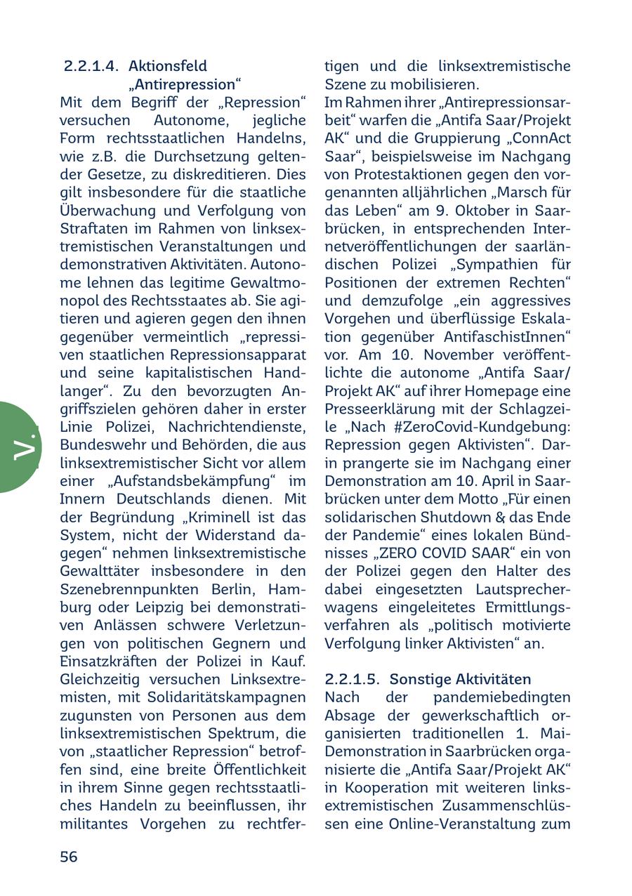 2.2.1.4. Aktionsfeld tigen und die linksextremistische "Antirepression" Szene zu mobilisieren. Mit dem Begriff der "Repression" Im Rahmen ihrer "Antirepressionsarversuchen Autonome, jegliche beit" warfen die "Antifa Saar/Projekt Form rechtsstaatlichen Handelns, AK" und die Gruppierung "ConnAct wie z.B. die Durchsetzung geltenSaar", beispielsweise im Nachgang der Gesetze, zu diskreditieren. Dies von Protestaktionen gegen den vorgilt insbesondere für die staatliche genannten alljährlichen "Marsch für Überwachung und Verfolgung von das Leben" am 9. Oktober in SaarStraftaten im Rahmen von linksexbrücken, in entsprechenden Intertremistischen Veranstaltungen und netveröffentlichungen der saarländemonstrativen Aktivitäten. Autonodischen Polizei "Sympathien für me lehnen das legitime GewaltmoPositionen der extremen Rechten" nopol des Rechtsstaates ab. Sie agiund demzufolge "ein aggressives tieren und agieren gegen den ihnen Vorgehen und überflüssige Eskalagegenüber vermeintlich "repressition gegenüber AntifaschistInnen" ven staatlichen Repressionsapparat vor. Am 10. November veröffentund seine kapitalistischen Handlichte die autonome "Antifa Saar/ langer". Zu den bevorzugten AnProjekt AK" auf ihrer Homepage eine griffszielen gehören daher in erster Presseerklärung mit der SchlagzeiLinie Polizei, Nachrichtendienste, le "Nach #ZeroCovid-Kundgebung: V. Bundeswehr und Behörden, die aus Repression gegen Aktivisten". Darlinksextremistischer Sicht vor allem in prangerte sie im Nachgang einer einer "Aufstandsbekämpfung" im Demonstration am 10. April in SaarInnern Deutschlands dienen. Mit brücken unter dem Motto "Für einen der Begründung "Kriminell ist das solidarischen Shutdown & das Ende System, nicht der Widerstand dader Pandemie" eines lokalen Bündgegen" nehmen linksextremistische nisses "ZERO COVID SAAR" ein von Gewalttäter insbesondere in den der Polizei gegen den Halter des Szenebrennpunkten Berlin, Hamdabei eingesetzten Lautsprecherburg oder Leipzig bei demonstratiwagens eingeleitetes Ermittlungsven Anlässen schwere Verletzunverfahren als "politisch motivierte gen von politischen Gegnern und Verfolgung linker Aktivisten" an. Einsatzkräften der Polizei in Kauf. Gleichzeitig versuchen Linksextre2.2.1.5. Sonstige Aktivitäten misten, mit Solidaritätskampagnen Nach der pandemiebedingten zugunsten von Personen aus dem Absage der gewerkschaftlich orlinksextremistischen Spektrum, die ganisierten traditionellen 1. Maivon "staatlicher Repression" betrofDemonstration in Saarbrücken orgafen sind, eine breite Öffentlichkeit nisierte die "Antifa Saar/Projekt AK" in ihrem Sinne gegen rechtsstaatliin Kooperation mit weiteren linksches Handeln zu beeinflussen, ihr extremistischen Zusammenschlüsmilitantes Vorgehen zu rechtfersen eine Online-Veranstaltung zum 56