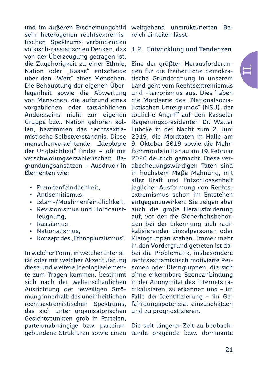 und im äußeren Erscheinungsbild weitgehend unstrukturierten Besehr heterogenen rechtsextremisreich einteilen lässt. tischen Spektrums verbindenden völkisch-rassistischen Denken, das 1.2. Entwicklung und Tendenzen von der Überzeugung getragen ist, die Zugehörigkeit zu einer Ethnie, Eine der größten HerausforderunII. Nation oder "Rasse" entscheide gen für die freiheitliche demokraüber den "Wert" eines Menschen. tische Grundordnung in unserem Die Behauptung der eigenen ÜberLand geht vom Rechtsextremismus legenheit sowie die Abwertung und -terrorismus aus. Dies haben von Menschen, die aufgrund eines die Mordserie des "Nationalsoziavorgeblichen oder tatsächlichen listischen Untergrunds" (NSU), der Andersseins nicht zur eigenen tödliche Angriff auf den Kasseler Gruppe bzw. Nation gehören solRegierungspräsidenten Dr. Walter len, bestimmen das rechtsextreLübcke in der Nacht zum 2. Juni mistische Selbstverständnis. Diese 20.19., die Mordtaten in Halle am menschenverachtende "Ideologie 9.. Oktober 20.19. sowie die Mehrder Ungleichheit" findet - oft mit fachmorde in Hanau am 19.. Februar verschwörungserzählerischen Be20.20. deutlich gemacht. Diese vergründungsansätzen - Ausdruck in abscheuungswürdigen Taten sind Elementen wie: in höchstem Maße Mahnung, mit aller Kraft und Entschlossenheit * Fremdenfeindlichkeit, jeglicher Ausformung von Rechts- * Antisemitismus, extremismus schon im Entstehen * Islam-/Muslimenfeindlichkeit, entgegenzuwirken. Sie zeigen aber * Revisionismus und Holocaustauch die große Herausforderung leugnung, auf, vor der die Sicherheitsbehör- * Rassismus, den bei der Erkennung sich radi- * Nationalismus, kalisierender Einzelpersonen oder * Konzept des "Ethnopluralismus". Kleingruppen stehen. Immer mehr in den Vordergrund getreten ist daIn welcher Form, in welcher Intensibei die Problematik, insbesondere tät oder mit welcher Akzentuierung rechtsextremistisch motivierte Perdiese und weitere Ideologieelemensonen oder Kleingruppen, die sich te zum Tragen kommen, bestimmt ohne erkennbare Szeneanbindung sich nach der weltanschaulichen in der Anonymität des Internets raAusrichtung der jeweiligen Strödikalisieren, zu erkennen und - im mung innerhalb des uneinheitlichen Falle der Identifizierung - ihr Gerechtsextremistischen Spektrums, fährdungspotenzial einzuschätzen das sich unter organisatorischen und zu prognostizieren. Gesichtspunkten grob in Parteien, parteiunabhängige bzw. parteiunDie seit längerer Zeit zu beobachgebundene Strukturen sowie einen tende prägende bzw. dominante 21