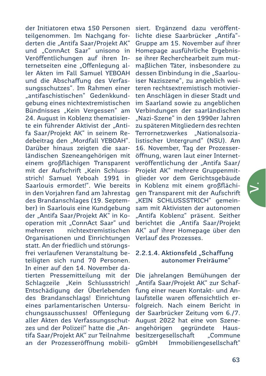 der Initiatoren etwa 15.0. Personen siert. Ergänzend dazu veröffentteilgenommen. Im Nachgang forlichte diese Saarbrücker "Antifa"derten die "Antifa Saar/Projekt AK" Gruppe am 15.. November auf ihrer und "ConnAct Saar" unisono in Homepage ausführliche ErgebnisVeröffentlichungen auf ihren Inse ihrer Recherchearbeit zum mutternetseiten eine "Offenlegung almaßlichen Täter, insbesondere zu ler Akten im Fall Samuel YEBOAH dessen Einbindung in die "Saarlouund die Abschaffung des Verfasiser Naziszene", zu angeblich weisungsschutzes". Im Rahmen einer teren rechtsextremistisch motivier"antifaschistischen" Gedenkkundten Anschlägen in dieser Stadt und gebung eines nichtextremistischen im Saarland sowie zu angeblichen Bündnisses "Kein Vergessen" am Verbindungen der saarländischen 24. August in Koblenz thematisier"Nazi-Szene" in den 19.9.0.er Jahren te ein führender Aktivist der "Antizu späteren Mitgliedern des rechten fa Saar/Projekt AK" in seinem ReTerrornetzwerkes "Nationalsoziadebeitrag den "Mordfall YEBOAH". listischer Untergrund" (NSU). Am Darüber hinaus zeigten die saar16. November, Tag der Prozesserländischen Szeneangehörigen mit öffnung, waren laut einer Interneteinem großflächigen Transparent veröffentlichung der "Antifa Saar/ mit der Aufschrift "Kein SchlussProjekt AK" mehrere Gruppenmitstrich! Samuel Yeboah 19.9.1 in glieder vor dem Gerichtsgebäude Saarlouis ermordet!". Wie bereits in Koblenz mit einem großflächiV. in den Vorjahren fand am Jahrestag gen Transparent mit der Aufschrift des Brandanschlages (19.. Septem"KEIN SCHLUSSSTRICH" gemeinber) in Saarlouis eine Kundgebung sam mit Aktivisten der autonomen der "Antifa Saar/Projekt AK" in Ko"Antifa Koblenz" präsent. Seither operation mit "ConnAct Saar" und berichtet die "Antifa Saar/Projekt mehreren nichtextremistischen AK" auf ihrer Homepage über den Organisationen und Einrichtungen Verlauf des Prozesses. statt. An der friedlich und störungsfrei verlaufenen Veranstaltung be2.2.1.4. Aktionsfeld "Schaffung teiligten sich rund 70. Personen. autonomer Freiräume" In einer auf den 14. November datierten Pressemitteilung mit der Die jahrelangen Bemühungen der Schlagzeile "Kein Schlussstrich! "Antifa Saar/Projekt AK" zur SchafEntschädigung der Überlebenden fung einer neuen Kontaktund Andes Brandanschlags! Einrichtung laufstelle waren offensichtlich ereines parlamentarischen Untersufolgreich. Nach einem Bericht in chungsausschusses! Offenlegung der Saarbrücker Zeitung vom 6./7. aller Akten des VerfassungsschutAugust 20.22 hat eine von Szenezes und der Polizei!" hatte die "Anangehörigen gegründete Haustifa Saar/Projekt AK" zur Teilnahme besitzergesellschaft "Commune an der Prozesseröffnung mobiligGmbH Immobiliengesellschaft" 63