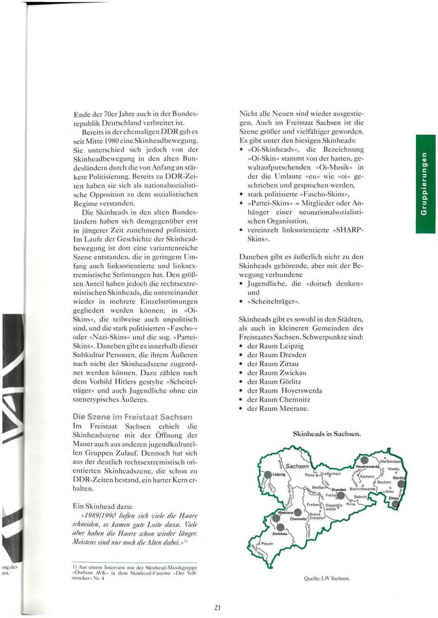 Ende der 70er Jahre auch in der BundesNicht alle Neuen sind wieder ausgestierepublik Deutschland verbreitet ist. gen. Auch im Freistaat Sachsen ist die Bereits in der ehemaligen DDR gab es Szene größer und vielfältiger geworden. seit Mitte 1980 eine Skinheadbewegung. Es gibt unter den hiesigen Skinheads: Sie unterschied sich jedoch von der * "Oi-Skinheads", die Bezeichnung Skinheadbewegung in den alten Bun"Oi-Skin" stammt von der harten, gedesländern durch die von Anfang an stärwaltaufputschenden "Oi-Musik" in kere Politisierung. Bereits zu DDR-Zeider die Umlaute "eu" wie "oi" geten haben sie sich als nationalsozialistischrieben und gesprochen werden, sche Opposition zu dem sozialistischen * stark politisierte "Fascho-Skins", Regime verstanden. * "Partei-Skins" = Mitglieder oder AnDie Skinheads in den alten Bundeshänger einer neonationalsozialistiländern haben sich demgegenüber erst schen Organisation, in jüngerer Zeit zunehmend politisiert. * vereinzelt linksorientierte "SHARPIm Laufe der Geschichte der SkinheadSkins". bewegung ist dort eine variantenreiche Szene entstanden, die in geringem UmDaneben gibt es äußerlich nicht zu den fang auch linksorientierte und linksexSkinheads gehörende, aber mit der Betremistische Strömungen hat. Den größwegung verbundene ten Anteil haben jedoch die rechtsextre- * Jugendliche, die "doitsch denken" mistischen Skinheads, die untereinander und wieder in mehrere Einzelströmungen * "Scheitelträger". gegliedert werden können; in "OiSkins", die teilweise auch unpolitisch Skinheads gibt es sowohl in den Städten, sind, und die stark politisierten "Fascho-" als auch in kleineren Gemeinden des oder "Nazi-Skins" und die sog. "ParteiFreistaates Sachsen. Schwerpunkte sind: Skins". Daneben gibt es innerhalb dieser * der Raum Leipzig Subkultur Personen, die ihrem Äußeren * der Raum Dresden nach nicht der Skinheadszene zugeord- * der Raum Zittau net werden können. Dazu zählen nach * der Raum Zwickau dem Vorbild Hitlers gestylte "Scheitel- * der Raum Görlitz träger" und auch Jugendliche ohne ein * der Raum Hoyerswerda szenetypisches Äußeres. * der Raum Chemnitz * der Raum Meerane. Die Szene im Freistaat Sachsen Im Freistaat Sachsen erhielt die Skinheadszene mit der Öffnung der Skinheads in Sachsen. Mauer auch aus anderen jugendkulturellen Gruppen Zulauf. Dennoch hat sich aus der deutlich rechtsextremistisch orientierten Skinheadszene, die schon zu DDR-Zeiten bestand, ein harter Kern erhalten. Ein Skinhead dazu: "1989/1990 ließen sich viele die Haare schneiden, es kamen gute Loite dazu. Viele aber haben die Haare schon wieder länger. Meistens sind nur noch die Alten dabei." " 1) Aus einem Interview mit der Skinhead-Musikgruppe "Ostfront AVK" in dem Skinhead-Fanzine "Der Vollstrecker" Nr. 4 Quelle: LfV Sachsen.