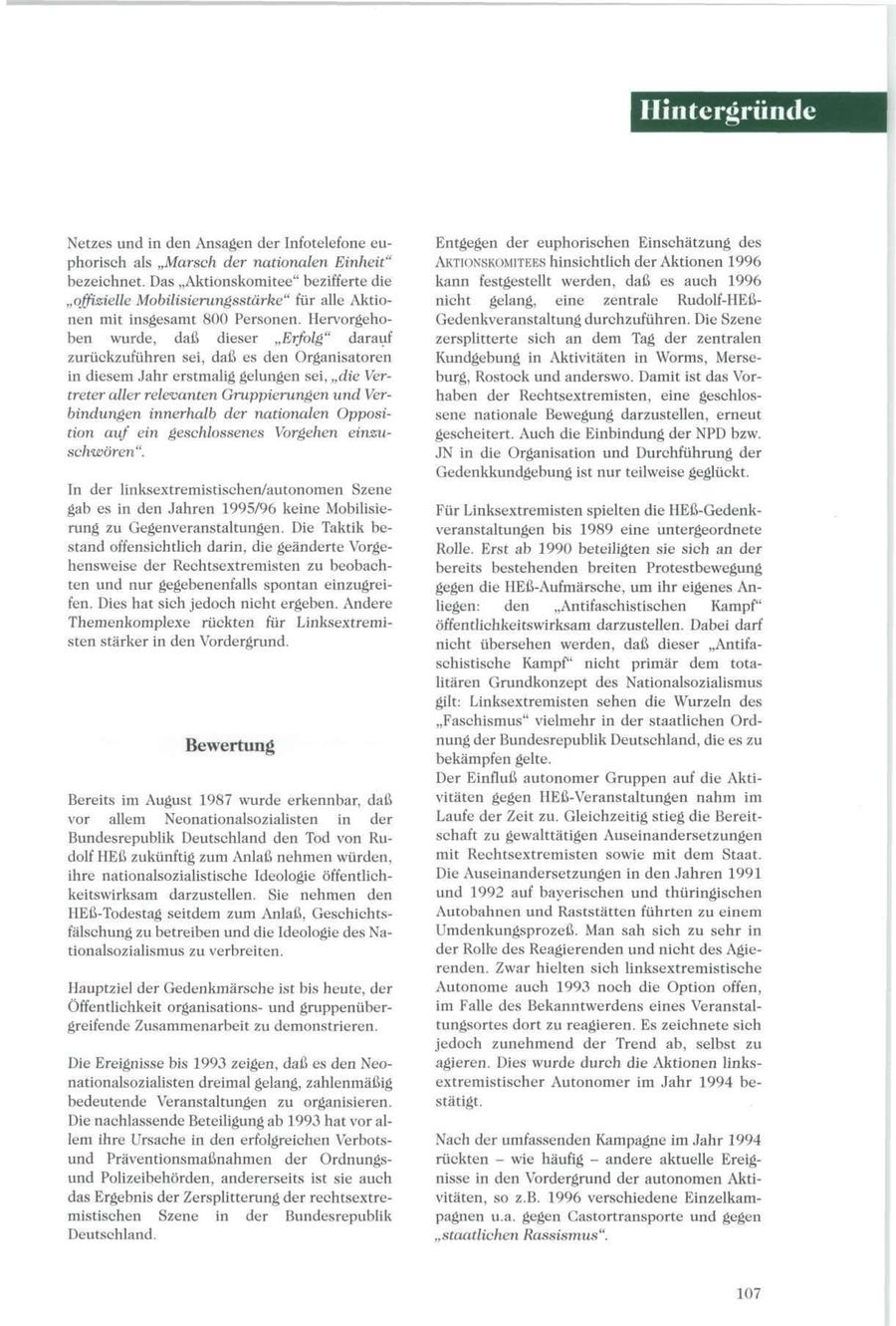 Hintergründe Netzes und in den Ansagen der Infotelefone euEntgegen der euphorischen Einschätzung des phorisch als "Marsch der nationalen Einheit" AKTIONSKOMITEES hinsichtlich der Aktionen 1996 bezeichnet. Das "Aktionskomitee" bezifferte die kann festgestellt werden, daß es auch 1996 "offizielle Mobilisierungsstärke" für alle Aktionicht gelang, eine zentrale Rudolf-HEßnen mit insgesamt 800 Personen. HervorgehoGedenkveranstaltung durchzuführen. Die Szene ben wurde, daß dieser "Erfolg" darauf zersplitterte sich an dem Tag der zentralen zurückzuführen sei, daß es den Organisatoren Kundgebung in Aktivitäten in Worms, Mersein diesem Jahr erstmalig gelungen sei, "die Verburg, Rostock und anderswo. Damit ist das Vortreter aller relevanten Gruppierungen und Verhaben der Rechtsextremisten, eine geschlosbindungen innerhalb der nationalen Opposisene nationale Bewegung darzustellen, erneut tion auf ein geschlossenes Vorgehen einzugescheitert. Auch die Einbindung der NPD bzw. schwören". JN in die Organisation und Durchführung der Gedenkkundgebung ist nur teilweise geglückt. In der linksextremistischen/autonomen Szene gab es in den Jahren 1995/96 keine MobilisieFür Linksextremisten spielten die HEß-Gedenkrung zu Gegenveranstaltungen. Die Taktik beveranstaltungen bis 1989 eine untergeordnete stand offensichtlich darin, die geänderte VorgeRolle. Erst ab 1990 beteiligten sie sich an der hensweise der Rechtsextremisten zu beobachbereits bestehenden breiten Protestbewegung ten und nur gegebenenfalls spontan einzugreigegen die HEß-Aufmärsche, um ihr eigenes Anfen. Dies hat sich jedoch nicht ergeben. Andere liegen: den "Antifaschistischen Kampf" Themenkomplexe rückten für Linksextremiöffentlichkeitswirksam darzustellen. Dabei darf sten stärker in den Vordergrund. nicht übersehen werden, daß dieser "Antifaschistische Kampf" nicht primär dem totalitären Grundkonzept des Nationalsozialismus gilt: Linksextremisten sehen die Wurzeln des "Faschismus" vielmehr in der staatlichen Ordnung der Bundesrepublik Deutschland, die es zu Bewertung bekämpfen gelte. Der Einfluß autonomer Gruppen auf die AktiBereits im August 1987 wurde erkennbar, daß vitäten gegen HEß-Veranstaltungen nahm im vor allem Neonationalsozialisten in der Laufe der Zeit zu. Gleichzeitig stieg die BereitBundesrepublik Deutschland den Tod von Ruschaft zu gewalttätigen Auseinandersetzungen dolf HEß zukünftig zum Anlaß nehmen würden, mit Rechtsextremisten sowie mit dem Staat. ihre nationalsozialistische Ideologie öffentlichDie Auseinandersetzungen in den Jahren 1991 keitswirksam darzustellen. Sie nehmen den und 1992 auf bayerischen und thüringischen HEß-Todestag seitdem zum Anlaß, GeschichtsAutobahnen und Raststätten führten zu einem fälschung zu betreiben und die Ideologie des NaUmdenkungsprozeß. Man sah sich zu sehr in tionalsozialismus zu verbreiten. der Rolle des Reagierenden und nicht des Agierenden. Zwar hielten sich linksextremistische Hauptziel der Gedenkmärsche ist bis heute, der Autonome auch 1993 noch die Option offen, Öffentlichkeit organisationsund gruppenüberim Falle des Bekanntwerdens eines Veranstalgreifende Zusammenarbeit zu demonstrieren. tungsortes dort zu reagieren. Es zeichnete sich jedoch zunehmend der Trend ab, selbst zu Die Ereignisse bis 1993 zeigen, daß es den Neoagieren. Dies wurde durch die Aktionen linksnationalsozialisten dreimal gelang, zahlenmäßig extremistischer Autonomer im Jahr 1994 bebedeutende Veranstaltungen zu organisieren. stätigt. Die nachlassende Beteiligung ab 1993 hat vor allem ihre Ursache in den erfolgreichen VerbotsNach der umfassenden Kampagne im Jahr 1994 und Präventionsmaßnahmen der Ordnungsrückten - wie häufig - andere aktuelle Ereigund Polizeibehörden, andererseits ist sie auch nisse in den Vordergrund der autonomen Aktidas Ergebnis der Zersplitterung der rechtsextrevitäten, so z.B. 1996 verschiedene Einzelkammistischen Szene in der Bundesrepublik pagnen u.a. gegen Gastortransporte und gegen Deutschland. "staatlichen Rassismus". 107