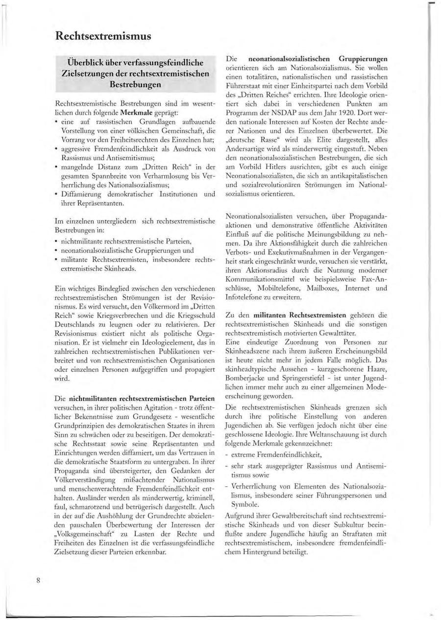 Rechtsextremismus Die neonationalsozialistischen Gruppierungen Überblick über verfassungsfeindliche orientieren sich am Nationalsozialismus. Sie wollen Zielsetzungen der rechtsextremistischen einen totalitären, nationalistischen und rassistischen Bestrebungen Führerstaat mit einer Einheitspartei nach dem Vorbild des "Dritten Reiches" errichten. Ihre Ideologie orienRechtsextremistische Bestrebungen sind im wesenttiert sich dabei in verschiedenen Punkten am lichen durch folgende Merkmale geprägt: Programm der N S D A P aus dem Jahr 1920. Dort wer- * eine auf rassistischen Grundlagen aufbauende den nationale Interessen auf Kosten der Rechte andeVorstellung von einer völkischen Gemeinschaft, die rer Nationen und des Einzelnen überbewertet. Die Vorrang vor den Freiheitsrechten des Einzelnen hat; "deutsche Rasse" wird als Elite dargestellt, alles * aggressive Fremdenfeindlichkeit als Ausdruck von Andersartige wird als minderwertig eingestuft. Neben Rassismus und Antisemitismus; den neonationalsozialistischen Bestrebungen, die sich * mangelnde Distanz zum "Dritten Reich" in der am Vorbild Hitlers ausrichten, gibt es auch einige gesamten Spannbreite von Verharmlosung bis VerNeonationalsozialisten, die sich an antikapitalistischen herrlichung des Nationalsozialismus; und Sozialrevolutionären Strömungen im National- * Diffamierung demokratischer Institutionen und sozialismus orientieren. ihrer Repräsentanten. Neonationalsozialisten versuchen, über PropagandaIm einzelnen untergliedern sich rechtsextremistische aktionen und demonstrative öffentliche Aktivitäten Bestrebungen in: Einfluß auf die politische Meinungsbildung zu neh- * nichtmilitante rechtsextremistische Parteien, men. Da ihre Aktionsfähigkeit durch die zahlreichen * neonationalsozialistische Gruppierungen und Verbotsund Exekutivmaßnahmen in der Vergangen- * militante Rechtsextremisten, insbesondere rechtsheit stark eingeschränkt wurde, versuchen sie verstärkt, extremistische Skinheads. ihren Aktionsradius durch die Nutzung moderner Kommunikationsmittel wie beispielsweise Fax-AnEin wichtiges Bindeglied zwischen den verschiedenen schlüsse, Mobiltelefone, Mailboxes, Internet und rechtsextremistischen Strömungen ist der RevisioInfotelefone zu erweitern. nismus. Es wird versucht, den Völkermord im "Dritten Reich" sowie Kriegsverbrechen und die Kriegsschuld Zu den militanten Rechtsextremisten gehören die Deutschlands zu leugnen oder zu relativieren. Der rechtsextremistischen Skinheads und die sonstigen Revisionismus existiert nicht als politische Orgarechtsextremistisch motivierten Gewalttäter. nisation. Er ist vielmehr ein Ideologieelement, das in Eine eindeutige Zuordnung von Personen zur zahlreichen rechtsextremistischen Publikationen verSkinheadszene nach ihrem äußeren Erscheinungsbild breitet und von rechtsextremistischen Organisationen ist heute nicht mehr in jedem Falle möglich. Das oder einzelnen Personen aufgegriffen und propagiert skinheadtypische Aussehen - kurzgeschorene Haare, wird. Bomberjacke und Springerstiefel - ist unter Jugendlichen immer mehr auch zu einer allgemeinen ModeDie nichtmilitanten rechtsextremistischen Parteien erscheinung geworden. versuchen, in ihrer politischen Agitation - trotz öffentDie rechtsextremistischen Skinheads grenzen sich licher Bekenntnisse zum Grundgesetz - wesentliche durch ihre politische Einstellung von anderen Grundprinzipien des demokratischen Staates in ihrem Jugendichen ab. Sie verfügen jedoch nicht über eine Sinn zu schwächen oder zu beseitigen. Der demokratigeschlossene Ideologie. Ihre Weltanschauung ist durch sche Rechtsstaat sowie seine Repräsentanten und folgende Merkmale gekennzeichnet: Einrichtungen werden diffamiert, um das Vertrauen in - extreme Fremdenfeindlichkeit, die demokratische Staatsform zu untergraben. In ihrer - sehr stark ausgeprägter Rassismus und AntisemiPropaganda sind übersteigerter, den Gedanken der tismus sowie Völkerverständigung mißachtender Nationalismus und menschenverachtende Fremdenfeindlichkeit ent- - Verherrlichung von Elementen des Nationalsoziahalten. Ausländer werden als minderwertig, kriminell, lismus, insbesondere seiner Führungspersonen und faul, schmarotzend und betrügerisch dargestellt. Auch Symbole. in der auf die Aushöhlung der Grundrechte abzielenAufgrund ihrer Gewaltbereitschaft sind rechtsextremiden pauschalen Überbewertung der Interessen der stische Skinheads und von dieser Subkultur beein"Volksgemeinschaft" zu Lasten der Rechte und flußte andere Jugendliche häufig an Straftaten mit Freiheiten des Einzelnen ist die verfassungsfeindliche rechtsextremistischem, insbesondere fremdenfeindliZielsetzung dieser Parteien erkennbar. chem Hintergrund beteiligt. 8