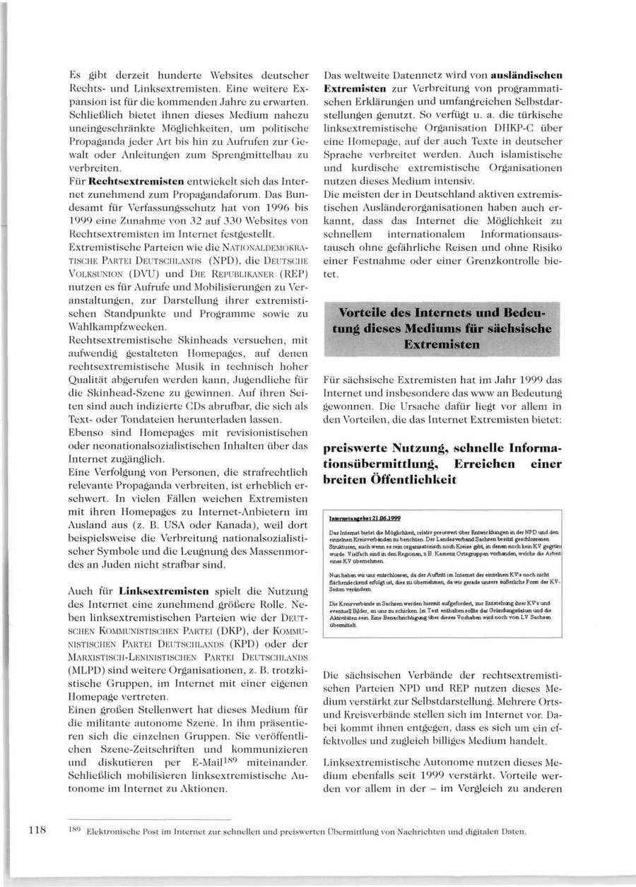 Es gibt derzeit hunderte Websites deutscher Das weltweite Datennetz wird von ausländischen Rechtsund Linksextremisten. Eine weitere ExExtremisten zur Verbreitung von programmatipansion ist für die kommenden Jahre zu erwarten. schen Erklärungen und umfangreichen SelbstdarSchließlich bietet ihnen dieses Medium nahezu stellungen genutzt. So verfügt u. a. die türkische uneingeschränkte Möglichkeiten, um politische linksextremistische Organisation DIIKP-G über Propaganda jeder Art bis hin zu Aufrufen zur Geeine Homepage, auf der auch Texte in deutscher walt oder Anleitungen zum Sprengmittelbau zu Sprache verbreitet werden. Auch islamistische verbreiten. und kurdische extremistische Organisationen Für Rechtsextremisten entwickelt sich das Internutzen dieses Medium intensiv. net zunehmend zum Propagandaforum. Das BunDie meisten der in Deutschland aktiven extremisdesamt für Verfassungsschutz hat von 1996 bis tischen Ausländerorganisationen haben auch er1999 eine Zunahme von 32 auf 330 Websites von kannt, dass das Internet die Möglichkeit zu Rechtsextremisten im Internet festgestellt. schnellem internationalem InformationsausExtremistische Parteien wie die NATIONALDEMOKRAtausch ohne gefährliche Reisen und ohne Risiko TISGHE PARTEI DEUTSCHLANDS (NPD), die DEUTSGHE einer Festnahme oder einer Grenzkontrolle bieVOLKSUNION (DVU) und DIE REPUBLIKANER (REP) tet. nutzen es für Aufrufe und Mobilisierungen zu Veranstaltungen, zur Darstellung ihrer extremistischen Standpunkte und Programme sowie zu Vorteile des Internets und BedeuWahlkampf zwecken. tung dieses Mediums für sächsische Rechtsextremistische Skinheads versuchen, mit Extremisten aufwendig gestalteten Homepages, auf denen rechtsextremistische Musik in technisch hoher Qualität abgerufen werden kann, Jugendliche für Für sächsische Extremisten hat im Jahr 1999 das die Skinhead-Szene zu gewinnen. Auf ihren SeiInternet und insbesondere das www an Bedeutung ten sind auch indizierte CDs abrufbar, die sich als gewonnen. Die Ursache dafür liegt vor allem in Textoder Tondateien herunterladen lassen. den Vorteilen, die das Internet Extremisten bietet: Ebenso sind Homepages mit revisionistischen oder neonationalsozialistischen Inhalten über das preiswerte Nutzung, schnelle InformaInternet zugänglich. tionsübermittlung, Erreichen einer Eine Verfolgung von Personen, die strafrechtlich relevante Propaganda verbreiten, ist erheblich erbreiten Öffentlichkeit schwert. In vielen Fällen weichen Extremisten mit ihren Homepages zu Internet-Anbietern im Internel"ii":eb.t21 J6.1999 Ausland aus (z. B. USA oder Kanada), weil dort Das Internet bietet die Mögüchkeit, relativ preiswert über Entwicklungen in der NPD und den beispielsweise die Verbreitung nationalsozialistieinzelnen Kreisverbänden zu berichten. Der Landesverband Sachsen be sitzt geschlossenen Strukturen, auch wenn es rein organisatorisch noch Kreise gibt, in denen noch keinKV gegrüni scher Symbole und die Leugnung des Massenmorwurde. Vielfach sindm denRegionen, z.B.Kamenz Ortsgruppen vorhanden, welche die Arbeit eines KV übernehmen. des an Juden nicht strafbar sind. Nun hab en wir uns entschlossen, da der Auftritt im Internet der einzelnen KV's noch nicht flächendeckend erfolgt ist, dies zu übernehmen, da wir gerade unsere äußerliche Form der KVSerten verändern Auch für Linksextremisten spielt die Nutzung des Internet eine zunehmend größere Rolle. NeDie Kreisverbande in Sachs en werden hiermit aufgefordert, zur Entstehung ihrer KV's und eventuell Bilder, an uns zu schicken. Im Text enthalten sollte das Gründungsdatum und die ben linksextremistischen Parteien wie der DEUTAktivitäten sein. Eine Benachrichtigung über dieses Vorhaben wird noch vom LV Sachsen übermittelt. SCHEN KOMMUNISTISCHEN PARTEI (DKP), der KOMMUNISTISCHEN PARTEI DEUTSCHLANDS (KPD) oder der MARXISTISCH-LENINISTISCHEN PARTEI DEUTSCHLANDS (MLPD) sind weitere Organisationen, z. B. trotzkiDie sächsischen Verbände der rechtsextremististische Gruppen, im Internet mit einer eigenen schen Parteien NPD und REP nutzen dieses MeHomepage vertreten. dium verstärkt zur Selbstdarstellung. Mehrere OrtsEinen großen Stellenwert hat dieses Medium für und Kreisverbände stellen sich im Internet vor. Dadie militante autonome Szene. In ihm präsentiebei kommt ihnen entgegen, dass es sich um ein efren sich die einzelnen Gruppen. Sie veröffentlifektvolles und zugleich billiges Medium handelt. chen Szene-Zeitschriften und kommunizieren und diskutieren per E-Mail 189 miteinander. Linksextremistische Autonome nutzen dieses MeSchließlich mobilisieren linksextremistische Audium ebenfalls seit 1999 verstärkt. Vorteile wertonome im Internet zu Aktionen. den vor allem in der - im Vergleich zu anderen 118 *"" Elektronische Post im Internet zur schnellen und preiswerten Übermittlung von Nachrichten und digitalen Daten.