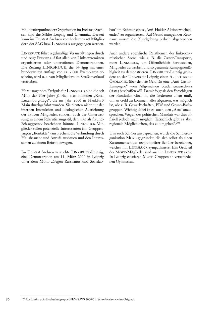 Hauptstützpunkte der Organisation im Freistaat Sachbau" im Rahmen eines "Anti-Haider-Aktionswochensen sind die Städte Leipzig und Chemnitz. Derzeit endes" zu organisieren. Auf Grund mangelnder Resokann im Freistaat Sachsen von höchstens 40 Mitglienanz musste die Kundgebung jedoch abgebrochen dern der SAG bzw. LINKSRUCK ausgegangen werden. werden. LINKSRUCK führt regelmäßige Veranstaltungen durch Auch andere spezifische Reizthemen der linksextreund zeigt Präsenz auf fast allen von Linksextremisten mistischen Szene, wie z. B. die Castor-Transporte, organisierten oder unterstützten Demonstrationen. nutzt LINKSRUCK, um Öffentlichkeit herzustellen, Die Zeitung LINKSRUCK, die 14-tägig mit einer Mitglieder zu werben und so genannte Kampagnenfäbundesweiten Auflage von ca. 7.000 Exemplaren erhigkeit zu demonstrieren. LINKSRUCK-Leipzig grünscheint, wird u. a. von Mitgliedern im Straßenverkauf dete an der Universität Leipzig einen ARBEITSKREIS vertrieben. ÖKOLOGIE, über den sie Geld für eine "Anti-CastorKampagne" vom Allgemeinen Studentenausschuss Herausragendes Ereignis für LINKSRUCK sind die seit (Asta) beschaffen will. Damit folgt sie den Vorschlägen Mitte der 90er Jahre jährlich stattfindenden "Rosader Bundeskoordination, die forderten: "man muß, Luxemburg-Tage", die im Jahr 2000 in Frankfurt/ um an Geld zu kommen, alles abgrasen, was möglich Main durchgeführt wurden. Sie dienten nicht nur der ist, wie z. B. Gewerkschaften, PDS und Grüne-Basisinternen Instruktion und ideologischen Ausrichtung gruppen. Wichtig dabei ist es auch, den "Asta" anzuder aktiven Mitglieder, sondern auch der Unterweisprechen. Wegen des politischen Mandats war dies ofsung in einem Rekrutierungsstil, den man als freundfiziell jedoch nicht möglich. Tatsächlich gibt es aber lich-aggressiv bezeichnen könnte. LINKSRUCK-Mitregionale Möglichkeiten, das zu umgehen".204 glieder sollen potenzielle Interessenten (im Gruppenjargon "Kontakte") ansprechen, die Verbindung durch Um auch Schüler anzusprechen, wurde die SchülerorHausbesuche und Anrufe ausbauen und den Interesganisation MOVE gegründet, die sich selbst als einen senten zu einem Beitritt bewegen. Zusammenschluss revolutionärer Schüler bezeichnet, welcher mit LINKSRUCK sympathisiere. Ein Großteil Im Freistaat Sachsen versuchte LINKSRUCK-Leipzig, der MOVE-Mitglieder sind auch in LINKSRUCK aktiv. eine Demonstration am 11. März 2000 in Leipzig In Leipzig existieren MOVE-Gruppen an verschiedeunter dem Motto "Gegen Rassismus und Sozialabnen Gymnasien. 86 204 Aus Linksruck-Hochschulgruppe NEWS.WS.2000/01. Schreibweise wie im Original.