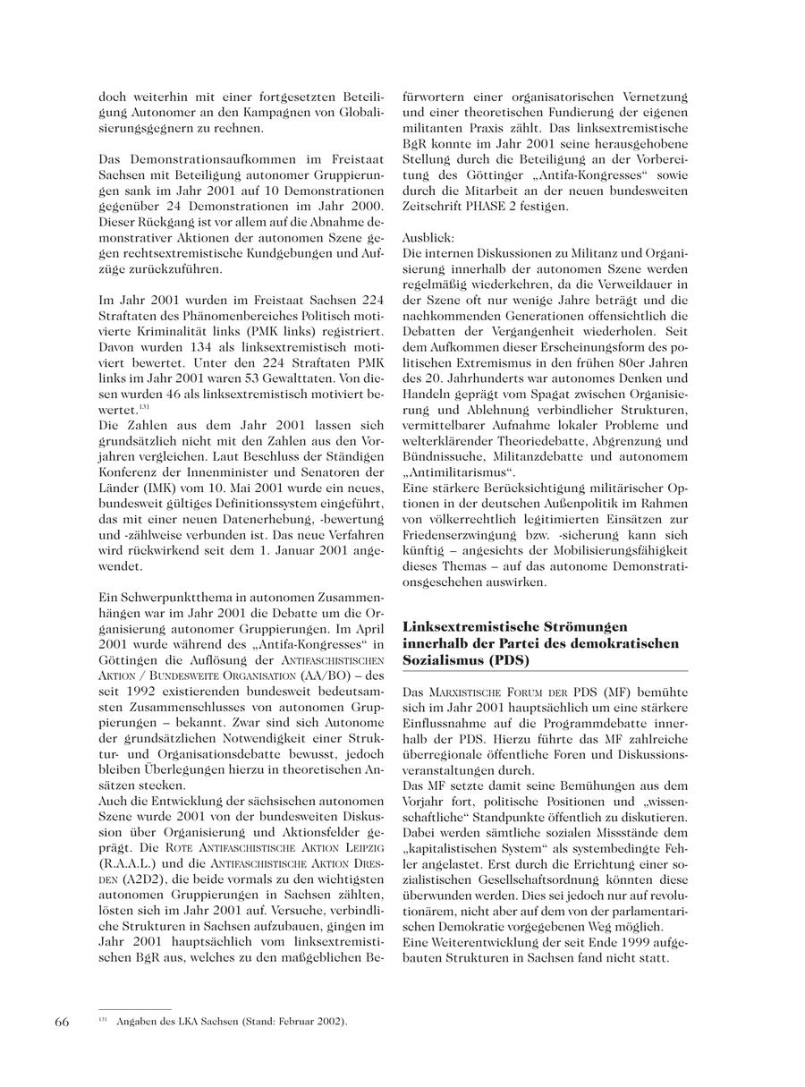 doch weiterhin mit einer fortgesetzten Beteilifürwortern einer organisatorischen Vernetzung gung Autonomer an den Kampagnen von Globaliund einer theoretischen Fundierung der eigenen sierungsgegnern zu rechnen. militanten Praxis zählt. Das linksextremistische BgR konnte im Jahr 2001 seine herausgehobene Das Demonstrationsaufkommen im Freistaat Stellung durch die Beteiligung an der VorbereiSachsen mit Beteiligung autonomer Gruppieruntung des Göttinger "Antifa-Kongresses" sowie gen sank im Jahr 2001 auf 10 Demonstrationen durch die Mitarbeit an der neuen bundesweiten gegenüber 24 Demonstrationen im Jahr 2000. Zeitschrift PHASE 2 festigen. Dieser Rückgang ist vor allem auf die Abnahme demonstrativer Aktionen der autonomen Szene geAusblick: gen rechtsextremistische Kundgebungen und AufDie internen Diskussionen zu Militanz und Organizüge zurückzuführen. sierung innerhalb der autonomen Szene werden regelmäßig wiederkehren, da die Verweildauer in Im Jahr 2001 wurden im Freistaat Sachsen 224 der Szene oft nur wenige Jahre beträgt und die Straftaten des Phänomenbereiches Politisch motinachkommenden Generationen offensichtlich die vierte Kriminalität links (PMK links) registriert. Debatten der Vergangenheit wiederholen. Seit Davon wurden 134 als linksextremistisch motidem Aufkommen dieser Erscheinungsform des poviert bewertet. Unter den 224 Straftaten PMK litischen Extremismus in den frühen 80er Jahren links im Jahr 2001 waren 53 Gewalttaten. Von diedes 20. Jahrhunderts war autonomes Denken und sen wurden 46 als linksextremistisch motiviert beHandeln geprägt vom Spagat zwischen Organisiewertet.131 rung und Ablehnung verbindlicher Strukturen, Die Zahlen aus dem Jahr 2001 lassen sich vermittelbarer Aufnahme lokaler Probleme und grundsätzlich nicht mit den Zahlen aus den Vorwelterklärender Theoriedebatte, Abgrenzung und jahren vergleichen. Laut Beschluss der Ständigen Bündnissuche, Militanzdebatte und autonomem Konferenz der Innenminister und Senatoren der "Antimilitarismus". Länder (IMK) vom 10. Mai 2001 wurde ein neues, Eine stärkere Berücksichtigung militärischer Opbundesweit gültiges Definitionssystem eingeführt, tionen in der deutschen Außenpolitik im Rahmen das mit einer neuen Datenerhebung, -bewertung von völkerrechtlich legitimierten Einsätzen zur und -zählweise verbunden ist. Das neue Verfahren Friedenserzwingung bzw. -sicherung kann sich wird rückwirkend seit dem 1. Januar 2001 angekünftig - angesichts der Mobilisierungsfähigkeit wendet. dieses Themas - auf das autonome Demonstrationsgeschehen auswirken. Ein Schwerpunktthema in autonomen Zusammenhängen war im Jahr 2001 die Debatte um die Organisierung autonomer Gruppierungen. Im April Linksextremistische Strömungen 2001 wurde während des "Antifa-Kongresses" in innerhalb der Partei des demokratischen Göttingen die Auflösung der ANTIFASCHISTISCHEN Sozialismus (PDS) AKTION / BUNDESWEITE ORGANISATION (AA/BO) - des seit 1992 existierenden bundesweit bedeutsamDas MARXISTISCHE FORUM DER PDS (MF) bemühte sten Zusammenschlusses von autonomen Grupsich im Jahr 2001 hauptsächlich um eine stärkere pierungen - bekannt. Zwar sind sich Autonome Einflussnahme auf die Programmdebatte innerder grundsätzlichen Notwendigkeit einer Strukhalb der PDS. Hierzu führte das MF zahlreiche turund Organisationsdebatte bewusst, jedoch überregionale öffentliche Foren und Diskussionsbleiben Überlegungen hierzu in theoretischen Anveranstaltungen durch. sätzen stecken. Das MF setzte damit seine Bemühungen aus dem Auch die Entwicklung der sächsischen autonomen Vorjahr fort, politische Positionen und "wissenSzene wurde 2001 von der bundesweiten Diskusschaftliche" Standpunkte öffentlich zu diskutieren. sion über Organisierung und Aktionsfelder geDabei werden sämtliche sozialen Missstände dem prägt. Die ROTE ANTIFASCHISTISCHE AKTION LEIPZIG "kapitalistischen System" als systembedingte Feh(R.A.A.L.) und die ANTIFASCHISTISCHE AKTION DRESler angelastet. Erst durch die Errichtung einer soDEN (A2D2), die beide vormals zu den wichtigsten zialistischen Gesellschaftsordnung könnten diese autonomen Gruppierungen in Sachsen zählten, überwunden werden. Dies sei jedoch nur auf revolulösten sich im Jahr 2001 auf. Versuche, verbindlitionärem, nicht aber auf dem von der parlamentariche Strukturen in Sachsen aufzubauen, gingen im schen Demokratie vorgegebenen Weg möglich. Jahr 2001 hauptsächlich vom linksextremistiEine Weiterentwicklung der seit Ende 1999 aufgeschen BgR aus, welches zu den maßgeblichen Bebauten Strukturen in Sachsen fand nicht statt. 66 131 Angaben des LKA Sachsen (Stand: Februar 2002).