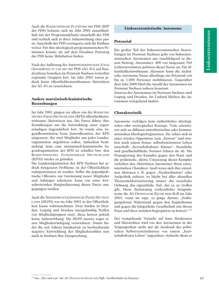 Auch die KOMMUNISTISCHE PLATTFORM DER PDS (KPF Linksextremistische Autonome der PDS) befasste sich im Jahr 2001 ausschließLinksextremismus lich mit der Programmdebatte innerhalb der PDS und verhielt sich in ihrer Außenwirkung eher passiv. Innerhalb der PDS verringerte sich ihr Einfluss Potenzial weiter. Für ihre ideologisch-programmatischen PoEin großer Teil der linksextremistischen Bestresitionen konnte sie auf dem Dresdner Parteitag bungen im Freistaat Sachsen geht von linksextreder PDS keine Mehrheiten finden. mistischen Autonomen aus (nachfolgend in diesem Beitrag: Autonome). 400 von insgesamt 760 Nach der Auflösung der ARBEITSGEMEINSCHAFT JUNGE Linksextremisten gehören dieser Szene an. Für öfGENOSSINNEN IN UND BEI DER PDS (AG JG) auf Bunfentlichkeitswirksame Aktionen kann die sächsidesebene bestehen im Freistaat Sachsen weiterhin sche autonome Szene allerdings ein Potenzial von regionale Gruppen fort. Im Jahr 2001 waren jebis zu 1.000 Personen mobilisieren. Gegenüber doch keine öffentlichkeitswirksamen Aktivitäten dem Jahr 2000 blieb die Anzahl der Autonomen im der AG JG zu verzeichnen. Freistaat Sachsen nahezu konstant. Zentren der Autonomen im Freistaat Sachsen sind Leipzig und Dresden. Im Umland blieben die AuAndere marxistisch-leninistische tonomen weitgehend inaktiv. Bestrebungen Im Jahr 2001 gingen vor allem von der KOMMUNISCharakteristik TISCHEN PARTEI DEUTSCHLANDS (KPD) öffentlichkeitswirksame Aktivitäten aus. Die Partei führte ihre Autonome verfolgen kein einheitliches ideologiBemühungen um die Entwicklung einer eigensches oder strategisches Konzept. Viele orientieständigen Jugendarbeit fort. So wurde eine Juren sich an diffusen anarchistischen oder kommugendkommission beim Zentralkomitee der KPD nistischen Ideologiefragmenten. Sie sehen sich in eingesetzt, der zwei Mitglieder aus jeder Landeseiner totalen Opposition zum "System" und streorganisation angehören sollen. Außerdem beabben nach einem freien, selbstbestimmten Leben sichtigt man, eine marxistisch-leninistische Juinnerhalb "herrschaftsfreier Räume". Staatliche gendorganisation der KPD zu schaffen bzw. den und gesellschaftliche Normen lehnen sie ab. Die KOMMUNISTISCHEN JUGENDVERBAND DEUTSCHLANDS Propagierung des Kampfes gegen den Staat und (KJVD) wieder zu gründen. die praktische, aktive Umsetzung dieses Kampfes Die Landesorganisation der KPD Sachsen hat jeverleihen den Aktivitäten Autonomer ihren extredoch fortgesetzt Probleme, in der Öffentlichkeit mistischen Charakter. Auch wenn sich ihre einzelwahrgenommen zu werden. Sollte die jugendpolinen Aktionen z. B. gegen "Neofaschismus" oder tische Offensive zur Gewinnung neuer Mitglieder Asylpolitik richten, so bleibt bei aller aktuellen und Anhänger scheitern, kann von einer fortThemenfeldorientierung immer die staatliche schreitenden Marginalisierung dieser Partei ausOrdnung das eigentliche Ziel, das es zu treffen gegangen werden. gilt. Diese Zielsetzung verdeutlichte beispielsweise die AG ÖFFENTLICHE RÄUME BEIM BGR im Jahr Auch die MARXISTISCH-LENINISTISCHE PARTEI DEUTSCH2001, wenn sie sagt, es ginge darum, "bedinLANDS (MLPD) war im Jahr 2001 in der Öffentlichgungslosen Widerstand gegen den Kapitalismus keit kaum wahrzunehmen. Zwar fanden in Dresund gegen die bürgerliche Gesellschaft mit ihrem den, Leipzig und Zwickau unregelmäßig Treffen Staat und ihrer sozialen Segregation zu leisten".132 von Mitgliedsgruppen statt, diese hatten jedoch keine Außenwirkung. Die MLPD musste sogar eiDer weitgehende Verzicht auf feste Strukturen nen Mitgliederrückgang verzeichnen. Damit finund Hierarchien wird von den Autonomen in der det die seit Jahren bundesweit zu beobachtende Vergangenheit nicht nur als Ausdruck des politinegative Entwicklung der Mitgliederzahlen nun schen Selbstverständnisses von einem "herrauch in Sachsen ihre Entsprechung. schaftsfreien Leben" angesehen, vielmehr dient er 132 Aus: "Wer und was" der AG ÖFFENTLICHE RÄUME BEIM BgR. Veröffentlicht im Internet. 67