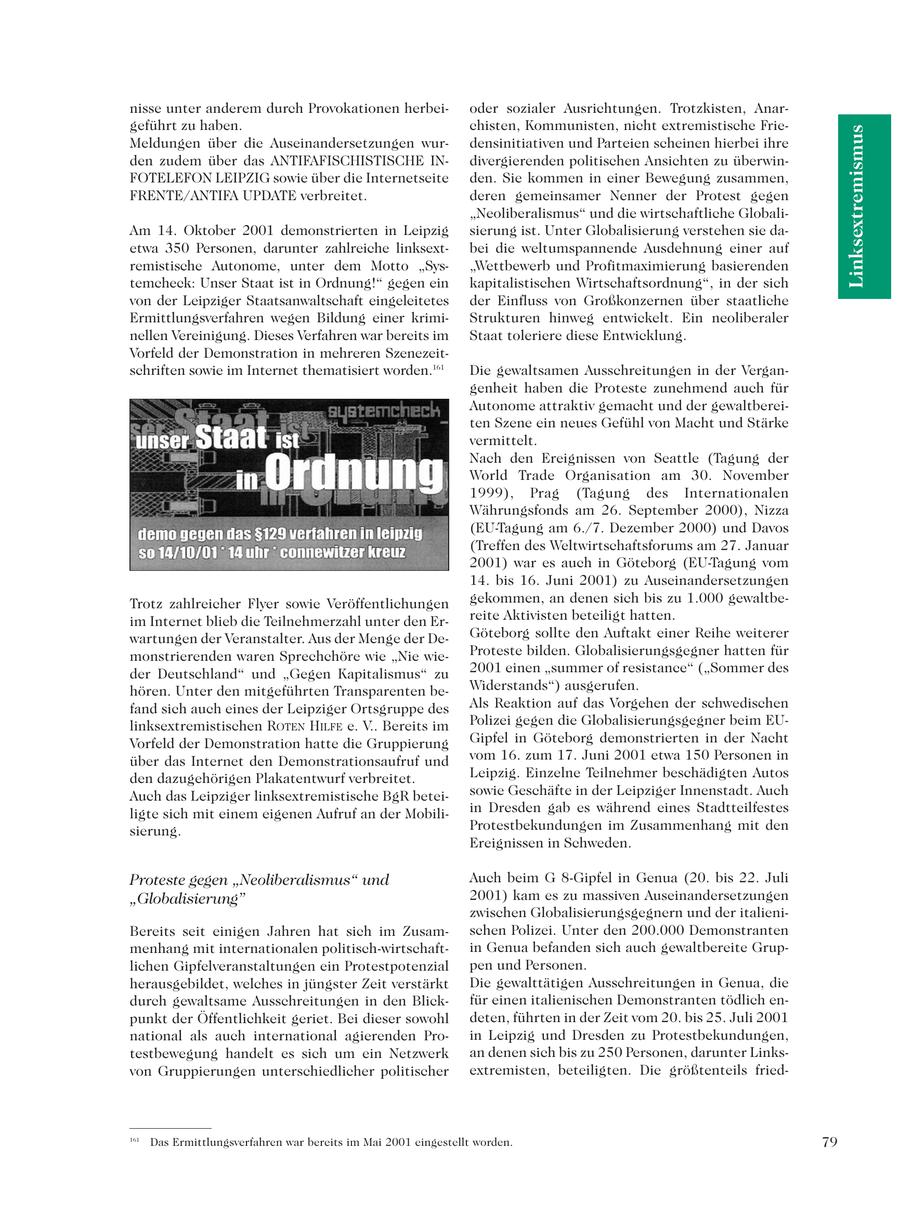 nisse unter anderem durch Provokationen herbeioder sozialer Ausrichtungen. Trotzkisten, Anargeführt zu haben. chisten, Kommunisten, nicht extremistische FrieLinksextremismus Meldungen über die Auseinandersetzungen wurdensinitiativen und Parteien scheinen hierbei ihre den zudem über das ANTIFAFISCHISTISCHE INdivergierenden politischen Ansichten zu überwinFOTELEFON LEIPZIG sowie über die Internetseite den. Sie kommen in einer Bewegung zusammen, FRENTE/ANTIFA UPDATE verbreitet. deren gemeinsamer Nenner der Protest gegen "Neoliberalismus" und die wirtschaftliche GlobaliAm 14. Oktober 2001 demonstrierten in Leipzig sierung ist. Unter Globalisierung verstehen sie daetwa 350 Personen, darunter zahlreiche linksextbei die weltumspannende Ausdehnung einer auf remistische Autonome, unter dem Motto "Sys"Wettbewerb und Profitmaximierung basierenden temcheck: Unser Staat ist in Ordnung!" gegen ein kapitalistischen Wirtschaftsordnung", in der sich von der Leipziger Staatsanwaltschaft eingeleitetes der Einfluss von Großkonzernen über staatliche Ermittlungsverfahren wegen Bildung einer krimiStrukturen hinweg entwickelt. Ein neoliberaler nellen Vereinigung. Dieses Verfahren war bereits im Staat toleriere diese Entwicklung. Vorfeld der Demonstration in mehreren Szenezeitschriften sowie im Internet thematisiert worden.161 Die gewaltsamen Ausschreitungen in der Vergangenheit haben die Proteste zunehmend auch für Autonome attraktiv gemacht und der gewaltbereiten Szene ein neues Gefühl von Macht und Stärke vermittelt. Nach den Ereignissen von Seattle (Tagung der World Trade Organisation am 30. November 1999), Prag (Tagung des Internationalen Währungsfonds am 26. September 2000), Nizza (EU-Tagung am 6./7. Dezember 2000) und Davos (Treffen des Weltwirtschaftsforums am 27. Januar 2001) war es auch in Göteborg (EU-Tagung vom 14. bis 16. Juni 2001) zu Auseinandersetzungen Trotz zahlreicher Flyer sowie Veröffentlichungen gekommen, an denen sich bis zu 1.000 gewaltbeim Internet blieb die Teilnehmerzahl unter den Erreite Aktivisten beteiligt hatten. wartungen der Veranstalter. Aus der Menge der DeGöteborg sollte den Auftakt einer Reihe weiterer monstrierenden waren Sprechchöre wie "Nie wieProteste bilden. Globalisierungsgegner hatten für der Deutschland" und "Gegen Kapitalismus" zu 2001 einen "summer of resistance" ("Sommer des hören. Unter den mitgeführten Transparenten beWiderstands") ausgerufen. fand sich auch eines der Leipziger Ortsgruppe des Als Reaktion auf das Vorgehen der schwedischen linksextremistischen ROTEN HILFE e. V.. Bereits im Polizei gegen die Globalisierungsgegner beim EUVorfeld der Demonstration hatte die Gruppierung Gipfel in Göteborg demonstrierten in der Nacht über das Internet den Demonstrationsaufruf und vom 16. zum 17. Juni 2001 etwa 150 Personen in den dazugehörigen Plakatentwurf verbreitet. Leipzig. Einzelne Teilnehmer beschädigten Autos Auch das Leipziger linksextremistische BgR beteisowie Geschäfte in der Leipziger Innenstadt. Auch ligte sich mit einem eigenen Aufruf an der Mobiliin Dresden gab es während eines Stadtteilfestes sierung. Protestbekundungen im Zusammenhang mit den Ereignissen in Schweden. Proteste gegen "Neoliberalismus" und Auch beim G 8-Gipfel in Genua (20. bis 22. Juli "Globalisierung" 2001) kam es zu massiven Auseinandersetzungen zwischen Globalisierungsgegnern und der italieniBereits seit einigen Jahren hat sich im Zusamschen Polizei. Unter den 200.000 Demonstranten menhang mit internationalen politisch-wirtschaftin Genua befanden sich auch gewaltbereite Gruplichen Gipfelveranstaltungen ein Protestpotenzial pen und Personen. herausgebildet, welches in jüngster Zeit verstärkt Die gewalttätigen Ausschreitungen in Genua, die durch gewaltsame Ausschreitungen in den Blickfür einen italienischen Demonstranten tödlich enpunkt der Öffentlichkeit geriet. Bei dieser sowohl deten, führten in der Zeit vom 20. bis 25. Juli 2001 national als auch international agierenden Proin Leipzig und Dresden zu Protestbekundungen, testbewegung handelt es sich um ein Netzwerk an denen sich bis zu 250 Personen, darunter Linksvon Gruppierungen unterschiedlicher politischer extremisten, beteiligten. Die größtenteils fried161 Das Ermittlungsverfahren war bereits im Mai 2001 eingestellt worden. 79