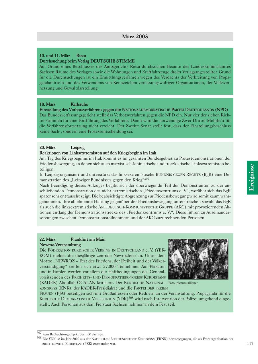 März 2003 10. und 11. März Riesa Durchsuchung beim Verlag DEUTSCHE STIMME Auf Grund eines Beschlusses des Amtsgerichts Riesa durchsuchen Beamte des Landeskriminalamtes Sachsen Räume des Verlages sowie die Wohnungen und Kraftfahrzeuge dreier Verlagsangestellter. Grund für die Durchsuchungen ist ein Ermittlungsverfahren wegen des Verdachts der Verbreitung von Propagandamitteln und des Verwendens von Kennzeichen verfassungswidriger Organisationen, der Volksverhetzung und Gewaltdarstellung. 18. März Karlsruhe Einstellung des Verbotsverfahrens gegen die NATIONALDEMOKRATISCHE PARTEI DEUTSCHLANDS (NPD) Das Bundesverfassungsgericht stellt das Verbotsverfahren gegen die NPD ein. Nur vier der sieben Richter stimmen für eine Fortführung des Verfahrens. Damit wird die notwendige Zwei-Drittel-Mehrheit für die Verfahrensfortsetzung nicht erreicht. Der Zweite Senat stellt fest, dass der Einstellungsbeschluss keine Sach-, sondern eine Prozessentscheidung sei. 20. März Leipzig Reaktionen von Linksextremisten auf den Kriegsbeginn im Irak Am Tag des Kriegsbeginns im Irak kommt es im gesamten Bundesgebiet zu Protestdemonstrationen der Friedensbewegung, an denen sich auch marxistisch-leninistische und trotzkistische Linksextremisten beEreignisse teiligen. In Leipzig organisiert und unterstützt das linksextremistische BÜNDNIS GEGEN RECHTS (BgR) eine Demonstration des "Leipziger Bündnisses gegen den Krieg"307. Nach Beendigung dieses Aufzuges begibt sich der überwiegende Teil der Demonstranten zu der anschließenden Demonstration des nicht extremistischen "Friedenszentrums e. V.", worüber sich das BgR später sehr enttäuscht zeigt. Die beabsichtigte Abgrenzung zur Friedensbewegung wird somit kaum wahrgenommen. Ihre ablehnende Haltung gegenüber der Friedensbewegung unterstreichen sowohl das BgR als auch die linksextremistische ANTIDEUTSCH-KOMMUNISTISCHE GRUPPE (AKG) mit provozierenden Aktionen entlang der Demonstrationsstrecke des "Friedenszentrums e. V.". Diese führen zu Auseinandersetzungen zwischen Demonstrationsteilnehmern und der AKG zuzurechnenden Personen. 22. März Frankfurt am Main Newroz-Veranstaltung Die FÖDERATION KURDISCHER VEREINE IN DEUTSCHLAND e. V. (YEKKOM) meldet die diesjährige zentrale Newrozfeier an. Unter dem Motto: "NEWROZ - Fest des Friedens, der Freiheit und der Völkerverständigung" treffen sich etwa 27.000 Teilnehmer. Auf Plakaten und in Parolen werden vor allem die Haftbedingungen des Generalvorsitzenden des FREIHEITSUND DEMOKRATIEKONGRESS KURDISTANS (KADEK) Abdullah ÖCALAN kritisiert. Der KURDISCHE NATIONALFoto: picture alliance KONGRESS (KNK), der KADEK-Präsidialrat und die PARTEI DER FREIEN FRAUEN (PJA) beteiligen sich mit Grußadressen oder Rednern an der Veranstaltung. Propaganda für die KURDISCHE DEMOKRATISCHE VOLKSUNION (YDK)308 wird nach Intervention der Polizei umgehend eingestellt. Auch Personen aus dem Freistaat Sachsen nehmen an dem Fest teil. 307 Kein Beobachtungsobjekt des LfV Sachsen. 308 Die YDK ist im Jahr 2000 aus der NATIONALEN BEFREIUNGSFRONT KURDISTANS (ERNK) hervorgegangen, die als Frontorganisation der ARBEITERPARTEI KURDISTANS (PKK) entstanden war. 117