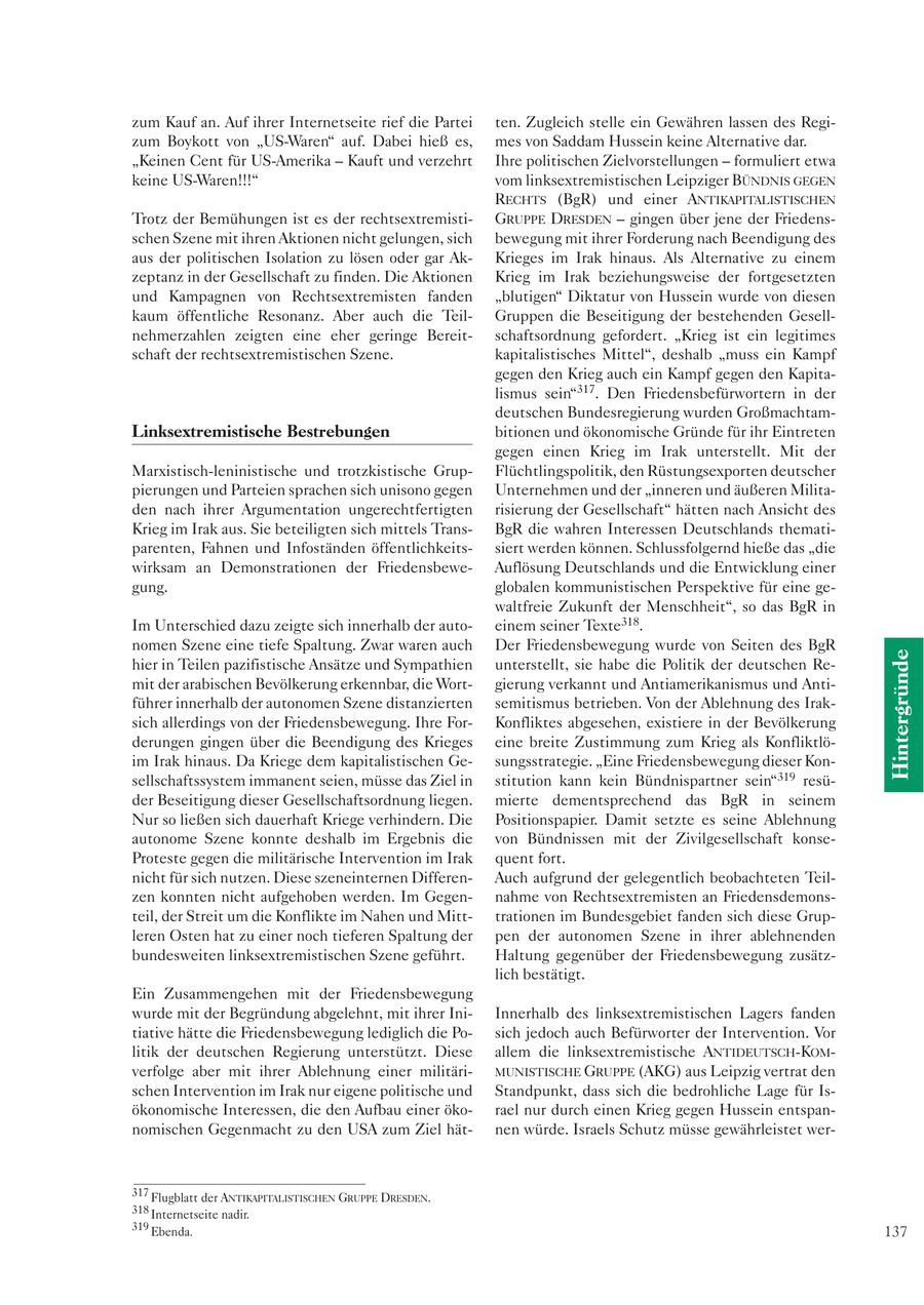 zum Kauf an. Auf ihrer Internetseite rief die Partei ten. Zugleich stelle ein Gewähren lassen des Regizum Boykott von "US-Waren" auf. Dabei hieß es, mes von Saddam Hussein keine Alternative dar. "Keinen Cent für US-Amerika - Kauft und verzehrt Ihre politischen Zielvorstellungen - formuliert etwa keine US-Waren!!!" vom linksextremistischen Leipziger BÜNDNIS GEGEN RECHTS (BgR) und einer ANTIKAPITALISTISCHEN Trotz der Bemühungen ist es der rechtsextremistiGRUPPE DRESDEN - gingen über jene der Friedensschen Szene mit ihren Aktionen nicht gelungen, sich bewegung mit ihrer Forderung nach Beendigung des aus der politischen Isolation zu lösen oder gar AkKrieges im Irak hinaus. Als Alternative zu einem zeptanz in der Gesellschaft zu finden. Die Aktionen Krieg im Irak beziehungsweise der fortgesetzten und Kampagnen von Rechtsextremisten fanden "blutigen" Diktatur von Hussein wurde von diesen kaum öffentliche Resonanz. Aber auch die TeilGruppen die Beseitigung der bestehenden Gesellnehmerzahlen zeigten eine eher geringe Bereitschaftsordnung gefordert. "Krieg ist ein legitimes schaft der rechtsextremistischen Szene. kapitalistisches Mittel", deshalb "muss ein Kampf gegen den Krieg auch ein Kampf gegen den Kapitalismus sein"317. Den Friedensbefürwortern in der deutschen Bundesregierung wurden GroßmachtamLinksextremistische Bestrebungen bitionen und ökonomische Gründe für ihr Eintreten gegen einen Krieg im Irak unterstellt. Mit der Marxistisch-leninistische und trotzkistische GrupFlüchtlingspolitik, den Rüstungsexporten deutscher pierungen und Parteien sprachen sich unisono gegen Unternehmen und der "inneren und äußeren Militaden nach ihrer Argumentation ungerechtfertigten risierung der Gesellschaft" hätten nach Ansicht des Krieg im Irak aus. Sie beteiligten sich mittels TransBgR die wahren Interessen Deutschlands thematiparenten, Fahnen und Infoständen öffentlichkeitssiert werden können. Schlussfolgernd hieße das "die wirksam an Demonstrationen der FriedensbeweAuflösung Deutschlands und die Entwicklung einer gung. globalen kommunistischen Perspektive für eine gewaltfreie Zukunft der Menschheit", so das BgR in Im Unterschied dazu zeigte sich innerhalb der autoeinem seiner Texte318. nomen Szene eine tiefe Spaltung. Zwar waren auch Der Friedensbewegung wurde von Seiten des BgR Hintergründe hier in Teilen pazifistische Ansätze und Sympathien unterstellt, sie habe die Politik der deutschen Remit der arabischen Bevölkerung erkennbar, die Wortgierung verkannt und Antiamerikanismus und Antiführer innerhalb der autonomen Szene distanzierten semitismus betrieben. Von der Ablehnung des Iraksich allerdings von der Friedensbewegung. Ihre ForKonfliktes abgesehen, existiere in der Bevölkerung derungen gingen über die Beendigung des Krieges eine breite Zustimmung zum Krieg als Konfliktlöim Irak hinaus. Da Kriege dem kapitalistischen Gesungsstrategie. "Eine Friedensbewegung dieser Konsellschaftssystem immanent seien, müsse das Ziel in stitution kann kein Bündnispartner sein"319 resüder Beseitigung dieser Gesellschaftsordnung liegen. mierte dementsprechend das BgR in seinem Nur so ließen sich dauerhaft Kriege verhindern. Die Positionspapier. Damit setzte es seine Ablehnung autonome Szene konnte deshalb im Ergebnis die von Bündnissen mit der Zivilgesellschaft konseProteste gegen die militärische Intervention im Irak quent fort. nicht für sich nutzen. Diese szeneinternen DifferenAuch aufgrund der gelegentlich beobachteten Teilzen konnten nicht aufgehoben werden. Im Gegennahme von Rechtsextremisten an Friedensdemonsteil, der Streit um die Konflikte im Nahen und Mitttrationen im Bundesgebiet fanden sich diese Grupleren Osten hat zu einer noch tieferen Spaltung der pen der autonomen Szene in ihrer ablehnenden bundesweiten linksextremistischen Szene geführt. Haltung gegenüber der Friedensbewegung zusätzlich bestätigt. Ein Zusammengehen mit der Friedensbewegung wurde mit der Begründung abgelehnt, mit ihrer IniInnerhalb des linksextremistischen Lagers fanden tiative hätte die Friedensbewegung lediglich die Posich jedoch auch Befürworter der Intervention. Vor litik der deutschen Regierung unterstützt. Diese allem die linksextremistische ANTIDEUTSCH-KOMverfolge aber mit ihrer Ablehnung einer militäriMUNISTISCHE GRUPPE (AKG) aus Leipzig vertrat den schen Intervention im Irak nur eigene politische und Standpunkt, dass sich die bedrohliche Lage für Isökonomische Interessen, die den Aufbau einer ökorael nur durch einen Krieg gegen Hussein entspannomischen Gegenmacht zu den USA zum Ziel hätnen würde. Israels Schutz müsse gewährleistet wer317 Flugblatt der ANTIKAPITALISTISCHEN GRUPPE DRESDEN. 318 Internetseite nadir. 319 Ebenda. 137