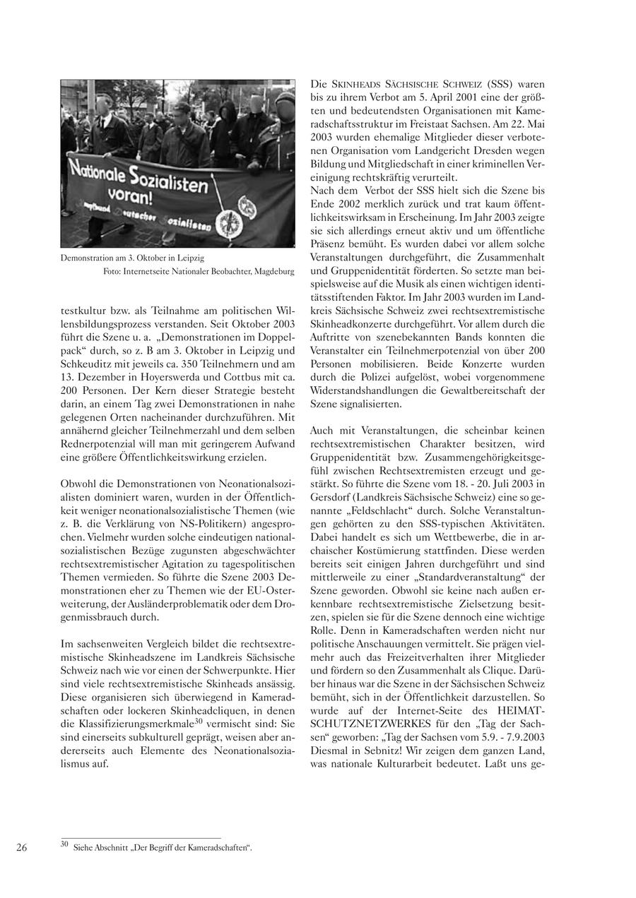Die SKINHEADS SÄCHSISCHE SCHWEIZ (SSS) waren bis zu ihrem Verbot am 5. April 2001 eine der größten und bedeutendsten Organisationen mit Kameradschaftsstruktur im Freistaat Sachsen. Am 22. Mai 2003 wurden ehemalige Mitglieder dieser verbotenen Organisation vom Landgericht Dresden wegen Bildung und Mitgliedschaft in einer kriminellen Vereinigung rechtskräftig verurteilt. Nach dem Verbot der SSS hielt sich die Szene bis Ende 2002 merklich zurück und trat kaum öffentlichkeitswirksam in Erscheinung. Im Jahr 2003 zeigte sie sich allerdings erneut aktiv und um öffentliche Präsenz bemüht. Es wurden dabei vor allem solche Demonstration am 3. Oktober in Leipzig Veranstaltungen durchgeführt, die Zusammenhalt Foto: Internetseite Nationaler Beobachter, Magdeburg und Gruppenidentität förderten. So setzte man beispielsweise auf die Musik als einen wichtigen identitätsstiftenden Faktor. Im Jahr 2003 wurden im Landtestkultur bzw. als Teilnahme am politischen Wilkreis Sächsische Schweiz zwei rechtsextremistische lensbildungsprozess verstanden. Seit Oktober 2003 Skinheadkonzerte durchgeführt. Vor allem durch die führt die Szene u. a. "Demonstrationen im DoppelAuftritte von szenebekannten Bands konnten die pack" durch, so z. B am 3. Oktober in Leipzig und Veranstalter ein Teilnehmerpotenzial von über 200 Schkeuditz mit jeweils ca. 350 Teilnehmern und am Personen mobilisieren. Beide Konzerte wurden 13. Dezember in Hoyerswerda und Cottbus mit ca. durch die Polizei aufgelöst, wobei vorgenommene 200 Personen. Der Kern dieser Strategie besteht Widerstandshandlungen die Gewaltbereitschaft der darin, an einem Tag zwei Demonstrationen in nahe Szene signalisierten. gelegenen Orten nacheinander durchzuführen. Mit annähernd gleicher Teilnehmerzahl und dem selben Auch mit Veranstaltungen, die scheinbar keinen Rednerpotenzial will man mit geringerem Aufwand rechtsextremistischen Charakter besitzen, wird eine größere Öffentlichkeitswirkung erzielen. Gruppenidentität bzw. Zusammengehörigkeitsgefühl zwischen Rechtsextremisten erzeugt und geObwohl die Demonstrationen von Neonationalsozistärkt. So führte die Szene vom 18. - 20. Juli 2003 in alisten dominiert waren, wurden in der ÖffentlichGersdorf (Landkreis Sächsische Schweiz) eine so gekeit weniger neonationalsozialistische Themen (wie nannte "Feldschlacht" durch. Solche Veranstaltunz. B. die Verklärung von NS-Politikern) angesprogen gehörten zu den SSS-typischen Aktivitäten. chen. Vielmehr wurden solche eindeutigen nationalDabei handelt es sich um Wettbewerbe, die in arsozialistischen Bezüge zugunsten abgeschwächter chaischer Kostümierung stattfinden. Diese werden rechtsextremistischer Agitation zu tagespolitischen bereits seit einigen Jahren durchgeführt und sind Themen vermieden. So führte die Szene 2003 Demittlerweile zu einer "Standardveranstaltung" der monstrationen eher zu Themen wie der EU-OsterSzene geworden. Obwohl sie keine nach außen erweiterung, der Ausländerproblematik oder dem Drokennbare rechtsextremistische Zielsetzung besitgenmissbrauch durch. zen, spielen sie für die Szene dennoch eine wichtige Rolle. Denn in Kameradschaften werden nicht nur Im sachsenweiten Vergleich bildet die rechtsextrepolitische Anschauungen vermittelt. Sie prägen vielmistische Skinheadszene im Landkreis Sächsische mehr auch das Freizeitverhalten ihrer Mitglieder Schweiz nach wie vor einen der Schwerpunkte. Hier und fördern so den Zusammenhalt als Clique. Darüsind viele rechtsextremistische Skinheads ansässig. ber hinaus war die Szene in der Sächsischen Schweiz Diese organisieren sich überwiegend in Kameradbemüht, sich in der Öffentlichkeit darzustellen. So schaften oder lockeren Skinheadcliquen, in denen wurde auf der Internet-Seite des HEIMATdie Klassifizierungsmerkmale30 vermischt sind: Sie SCHUTZNETZWERKES für den "Tag der Sachsind einerseits subkulturell geprägt, weisen aber ansen" geworben: "Tag der Sachsen vom 5.9. - 7.9.2003 dererseits auch Elemente des NeonationalsoziaDiesmal in Sebnitz! Wir zeigen dem ganzen Land, lismus auf. was nationale Kulturarbeit bedeutet. Laßt uns ge26 30 Siehe Abschnitt "Der Begriff der Kameradschaften".