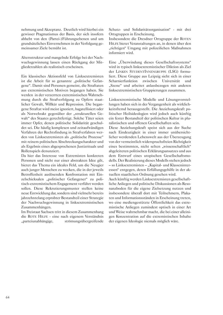 nehmung und Akzeptanz. Deutlich wird hierbei ein Schutzund Solidaritätsorganisation" - mit drei gewisser Pragmatismus der Basis, der sich insofern Ortsgruppen in Erscheinung. abhebt von den (Partei-)Führungsebenen und um Insbesondere die Dresdner Ortsgruppe der ROTEN grundsätzliches Einvernehmen in der Verfolgung geHILFE bietet Veranstaltungen an, in denen über den meinsamer Ziele bemüht ist. "richtigen" Umgang mit polizeilichen Maßnahmen informiert wird. Altersstruktur und mangelnde Erfolge bei der Nachwuchsgewinnung lassen einen Rückgang der MitEine "Überwindung dieses Gesellschaftssystems" gliederzahlen als realistisch erscheinen. wird in typisch linksextremistischer Diktion als Ziel der LINKEN STUDENTINNENGRUPPE (LSG) formuEin klassisches Aktionsfeld von Linksextremisten liert. Diese Gruppe aus Leipzig sieht sich in einer ist die Arbeit für so genannte "politische GefanScharnierfunktion zwischen Universität und gene". Damit sind Personen gemeint, die Straftaten "Szene" und arbeitet anlassbezogen mit anderen aus extremistischen Motiven begangen haben. Sie linksextremistischen Gruppierungen zusammen. werden in der verzerrten extremistischen Wahrnehmung durch die Strafverfolgung zu Opfern staatLinksextremistische Modelle und Lösungsvorstellicher Gewalt, Willkür und Repression. Die beganlungen haben sich in der Vergangenheit als wirklichgene Straftat wird meist ignoriert, bagatellisiert oder keitsfremd herausgestellt. Die Anziehungskraft poals Notwehrakt gegenüber der "strukturellen Gelitischer Heilsideologien wird jedoch auch künftig walt" des Staates gerechtfertigt. Solche Täter seien ein fester Bestandteil der politischen Kultur in pluimmer Opfer, denen politische Solidarität geschulralistischen und offenen Gesellschaften sein. det sei. Die häufig komplexen und zeitaufwändigen Diese Anziehungskraft speist sich aus der Suche Verfahren der Rechtsfindung in Strafverfahren wernach Eindeutigkeit in einer immer unübersichtden von Linksextremisten als "politische Prozesse" licher werdenden Lebenswelt aus der Überzeugung mit reinem politischen Abschreckungscharakter und von der vermeintlich widerspruchsfreien Richtigkeit als Ergebnis eines abgesprochenen Justizrituals und eines bestimmten, nicht selten "wissenschaftlich" Rollenspiels denunziert. abgeleiteten politischen Erklärungsansatzes und aus Da hier das Interesse von Extremisten konkreten dem Entwurf eines utopischen GesellschaftsmoPersonen und nicht nur einer abstrakten Idee gilt, dells. Der Realisierung dieses Modells stehen jedoch bietet das Thema ein ideales Feld, um die Neugier - so Linksextremisten - "Kapitalund Klasseninterauch junger Menschen zu wecken, die in der jeweils essen" entgegen, deren Erfüllungsgehilfe in der akBetroffenheit auslösenden Konfrontation mit Eintuellen staatlichen Ordnung gesehen wird. zelschicksalen "politischer Gefangener" zu poliAuch künftig werden Linksextremisten gesellschafttisch-extremistischem Engagement verführt werden liche Anliegen und politische Diskussionen als Resosollen. Diese Rekrutierungsmuster stellen keine nanzboden für die eigene Zielsetzung nutzen und neue Entwicklung dar, sondern sind vielmehr bereits insbesondere überall dort mit Teilnehmern, Plakajahrzehntelang erprobter Bestandteil einer Strategie ten und Informationsständen in Erscheinung treten, der Nachwuchsgewinnung in linksextremistischen wo eine mediengestützte Öffentlichkeit das extreZusammenhängen. mistische Anliegen zumindest optisch in einer Art Im Freistaat Sachsen tritt in diesem Zusammenhang und Weise wahrnehmbar macht, die bei einer alleinidie ROTE HILFE - eine nach eigenem Verständnis gen Konzentration auf die extremistischen Inhalte "parteiunabhängige, strömungsübergreifende der eigenen Ideologie niemals möglich wäre. 64