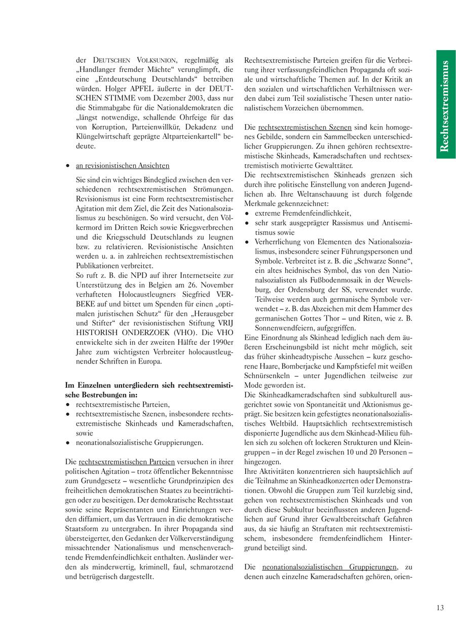 der DEUTSCHEN VOLKSUNION, regelmäßig als Rechtsextremistische Parteien greifen für die VerbreiRechtsextremismus "Handlanger fremder Mächte" verunglimpft, die tung ihrer verfassungsfeindlichen Propaganda oft sozieine "Entdeutschung Deutschlands" betreiben ale und wirtschaftliche Themen auf. In der Kritik an würden. Holger APFEL äußerte in der DEUTden sozialen und wirtschaftlichen Verhältnissen werSCHEN STIMME vom Dezember 2003, dass nur den dabei zum Teil sozialistische Thesen unter natiodie Stimmabgabe für die Nationaldemokraten die nalistischem Vorzeichen übernommen. "längst notwendige, schallende Ohrfeige für das von Korruption, Parteienwillkür, Dekadenz und Die rechtsextremistischen Szenen sind kein homogeKlüngelwirtschaft geprägte Altparteienkartell" benes Gebilde, sondern ein Sammelbecken unterschieddeute. licher Gruppierungen. Zu ihnen gehören rechtsextremistische Skinheads, Kameradschaften und rechtsexan revisionistischen Ansichten tremistisch motivierte Gewalttäter. Die rechtsextremistischen Skinheads grenzen sich Sie sind ein wichtiges Bindeglied zwischen den verdurch ihre politische Einstellung von anderen Jugendschiedenen rechtsextremistischen Strömungen. lichen ab. Ihre Weltanschauung ist durch folgende Revisionismus ist eine Form rechtsextremistischer Merkmale gekennzeichnet: Agitation mit dem Ziel, die Zeit des Nationalsoziaextreme Fremdenfeindlichkeit, lismus zu beschönigen. So wird versucht, den Völsehr stark ausgeprägter Rassismus und Antisemikermord im Dritten Reich sowie Kriegsverbrechen tismus sowie und die Kriegsschuld Deutschlands zu leugnen Verherrlichung von Elementen des Nationalsoziabzw. zu relativieren. Revisionistische Ansichten lismus, insbesondere seiner Führungspersonen und werden u. a. in zahlreichen rechtsextremistischen Symbole. Verbreitet ist z. B. die "Schwarze Sonne", Publikationen verbreitet. ein altes heidnisches Symbol, das von den NatioSo ruft z. B. die NPD auf ihrer Internetseite zur nalsozialisten als Fußbodenmosaik in der WewelsUnterstützung des in Belgien am 26. November burg, der Ordensburg der SS, verwendet wurde. verhafteten Holocaustleugners Siegfried VERTeilweise werden auch germanische Symbole verBEKE auf und bittet um Spenden für einen "optiwendet - z. B. das Abzeichen mit dem Hammer des malen juristischen Schutz" für den "Herausgeber germanischen Gottes Thor - und Riten, wie z. B. und Stifter" der revisionistischen Stiftung VRIJ Sonnenwendfeiern, aufgegriffen. HISTORISH ONDERZOEK (VHO). Die VHO Eine Einordnung als Skinhead lediglich nach dem äuentwickelte sich in der zweiten Hälfte der 1990er ßeren Erscheinungsbild ist nicht mehr möglich, seit Jahre zum wichtigsten Verbreiter holocaustleugdas früher skinheadtypische Aussehen - kurz geschonender Schriften in Europa. rene Haare, Bomberjacke und Kampfstiefel mit weißen Schnürsenkeln - unter Jugendlichen teilweise zur Im Einzelnen untergliedern sich rechtsextremistiMode geworden ist. sche Bestrebungen in: Die Skinheadkameradschaften sind subkulturell ausrechtsextremistische Parteien, gerichtet sowie von Spontaneität und Aktionismus gerechtsextremistische Szenen, insbesondere rechtsprägt. Sie besitzen kein gefestigtes neonationalsozialisextremistische Skinheads und Kameradschaften, tisches Weltbild. Hauptsächlich rechtsextremistisch sowie disponierte Jugendliche aus dem Skinhead-Milieu fühneonationalsozialistische Gruppierungen. len sich zu solchen oft lockeren Strukturen und Kleingruppen - in der Regel zwischen 10 und 20 Personen - Die rechtsextremistischen Parteien versuchen in ihrer hingezogen. politischen Agitation - trotz öffentlicher Bekenntnisse Ihre Aktivitäten konzentrieren sich hauptsächlich auf zum Grundgesetz - wesentliche Grundprinzipien des die Teilnahme an Skinheadkonzerten oder Demonstrafreiheitlichen demokratischen Staates zu beeinträchtitionen. Obwohl die Gruppen zum Teil kurzlebig sind, gen oder zu beseitigen. Der demokratische Rechtsstaat gehen von rechtsextremistischen Skinheads und von sowie seine Repräsentanten und Einrichtungen werdurch diese Subkultur beeinflussten anderen Jugendden diffamiert, um das Vertrauen in die demokratische lichen auf Grund ihrer Gewaltbereitschaft Gefahren Staatsform zu untergraben. In ihrer Propaganda sind aus, da sie häufig an Straftaten mit rechtsextremistiübersteigerter, den Gedanken der Völkerverständigung schem, insbesondere fremdenfeindlichem Hintermissachtender Nationalismus und menschenverachgrund beteiligt sind. tende Fremdenfeindlichkeit enthalten. Ausländer werden als minderwertig, kriminell, faul, schmarotzend Die neonationalsozialistischen Gruppierungen, zu und betrügerisch dargestellt. denen auch einzelne Kameradschaften gehören, orien13