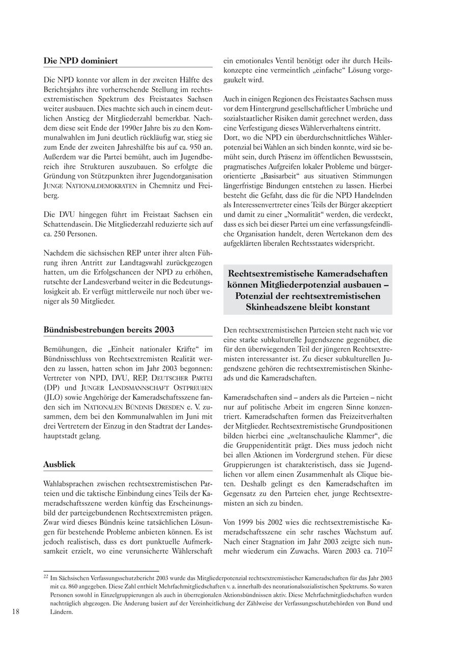 Die NPD dominiert ein emotionales Ventil benötigt oder ihr durch Heilskonzepte eine vermeintlich "einfache" Lösung vorgeDie NPD konnte vor allem in der zweiten Hälfte des gaukelt wird. Berichtsjahrs ihre vorherrschende Stellung im rechtsextremistischen Spektrum des Freistaates Sachsen Auch in einigen Regionen des Freistaates Sachsen muss weiter ausbauen. Dies machte sich auch in einem deutvor dem Hintergrund gesellschaftlicher Umbrüche und lichen Anstieg der Mitgliederzahl bemerkbar. Nachsozialstaatlicher Risiken damit gerechnet werden, dass dem diese seit Ende der 1990er Jahre bis zu den Komeine Verfestigung dieses Wählerverhaltens eintritt. munalwahlen im Juni deutlich rückläufig war, stieg sie Dort, wo die NPD ein überdurchschnittliches Wählerzum Ende der zweiten Jahreshälfte bis auf ca. 950 an. potenzial bei Wahlen an sich binden konnte, wird sie beAußerdem war die Partei bemüht, auch im Jugendbemüht sein, durch Präsenz im öffentlichen Bewusstsein, reich ihre Strukturen auszubauen. So erfolgte die pragmatisches Aufgreifen lokaler Probleme und bürgerGründung von Stützpunkten ihrer Jugendorganisation orientierte "Basisarbeit" aus situativen Stimmungen JUNGE NATIONALDEMOKRATEN in Chemnitz und Freilängerfristige Bindungen entstehen zu lassen. Hierbei berg. besteht die Gefahr, dass die für die NPD Handelnden als Interessenvertreter eines Teils der Bürger akzeptiert Die DVU hingegen führt im Freistaat Sachsen ein und damit zu einer "Normalität" werden, die verdeckt, Schattendasein. Die Mitgliederzahl reduzierte sich auf dass es sich bei dieser Partei um eine verfassungsfeindlica. 250 Personen. che Organisation handelt, deren Wertekanon dem des aufgeklärten liberalen Rechtsstaates widerspricht. Nachdem die sächsischen REP unter ihrer alten Führung ihren Antritt zur Landtagswahl zurückgezogen hatten, um die Erfolgschancen der NPD zu erhöhen, Rechtsextremistische Kameradschaften rutschte der Landesverband weiter in die Bedeutungskönnen Mitgliederpotenzial ausbauen - losigkeit ab. Er verfügt mittlerweile nur noch über wePotenzial der rechtsextremistischen niger als 50 Mitglieder. Skinheadszene bleibt konstant Bündnisbestrebungen bereits 2003 Den rechtsextremistischen Parteien steht nach wie vor eine starke subkulturelle Jugendszene gegenüber, die Bemühungen, die "Einheit nationaler Kräfte" im für den überwiegenden Teil der jüngeren RechtsextreBündnisschluss von Rechtsextremisten Realität wermisten interessanter ist. Zu dieser subkulturellen Juden zu lassen, hatten schon im Jahr 2003 begonnen: gendszene gehören die rechtsextremistischen SkinheVertreter von NPD, DVU, REP, DEUTSCHER PARTEI ads und die Kameradschaften. (DP) und JUNGER LANDSMANNSCHAFT OSTPREUßEN (JLO) sowie Angehörige der Kameradschaftsszene fanKameradschaften sind - anders als die Parteien - nicht den sich im NATIONALEN BÜNDNIS DRESDEN e. V. zunur auf politische Arbeit im engeren Sinne konzensammen, dem bei den Kommunalwahlen im Juni mit triert. Kameradschaften formen das Freizeitverhalten drei Vertretern der Einzug in den Stadtrat der Landesder Mitglieder. Rechtsextremistische Grundpositionen hauptstadt gelang. bilden hierbei eine "weltanschauliche Klammer", die die Gruppenidentität prägt. Dies muss jedoch nicht bei allen Aktionen im Vordergrund stehen. Für diese Ausblick Gruppierungen ist charakteristisch, dass sie Jugendlichen vor allem einen Zusammenhalt als Clique bieWahlabsprachen zwischen rechtsextremistischen Parten. Deshalb gelingt es den Kameradschaften im teien und die taktische Einbindung eines Teils der KaGegensatz zu den Parteien eher, junge Rechtsextremeradschaftsszene werden künftig das Erscheinungsmisten an sich zu binden. bild der parteigebundenen Rechtsextremisten prägen. Zwar wird dieses Bündnis keine tatsächlichen LösunVon 1999 bis 2002 wies die rechtsextremistische Kagen für bestehende Probleme anbieten können. Es ist meradschaftsszene ein sehr rasches Wachstum auf. jedoch realistisch, dass es dort punktuelle AufmerkNach einer Stagnation im Jahr 2003 zeigte sich nunsamkeit erzielt, wo eine verunsicherte Wählerschaft mehr wiederum ein Zuwachs. Waren 2003 ca. 71022 22 Im Sächsischen Verfassungsschutzbericht 2003 wurde das Mitgliederpotenzial rechtsextremistischer Kameradschaften für das Jahr 2003 mit ca. 860 angegeben. Diese Zahl enthielt Mehrfachmitgliedschaften v. a. innerhalb des neonationalsozialistischen Spektrums. So waren Personen sowohl in Einzelgruppierungen als auch in überregionalen Aktionsbündnissen aktiv. Diese Mehrfachmitgliedschaften wurden nachträglich abgezogen. Die Änderung basiert auf der Vereinheitlichung der Zählweise der Verfassungsschutzbehörden von Bund und 18 Ländern.