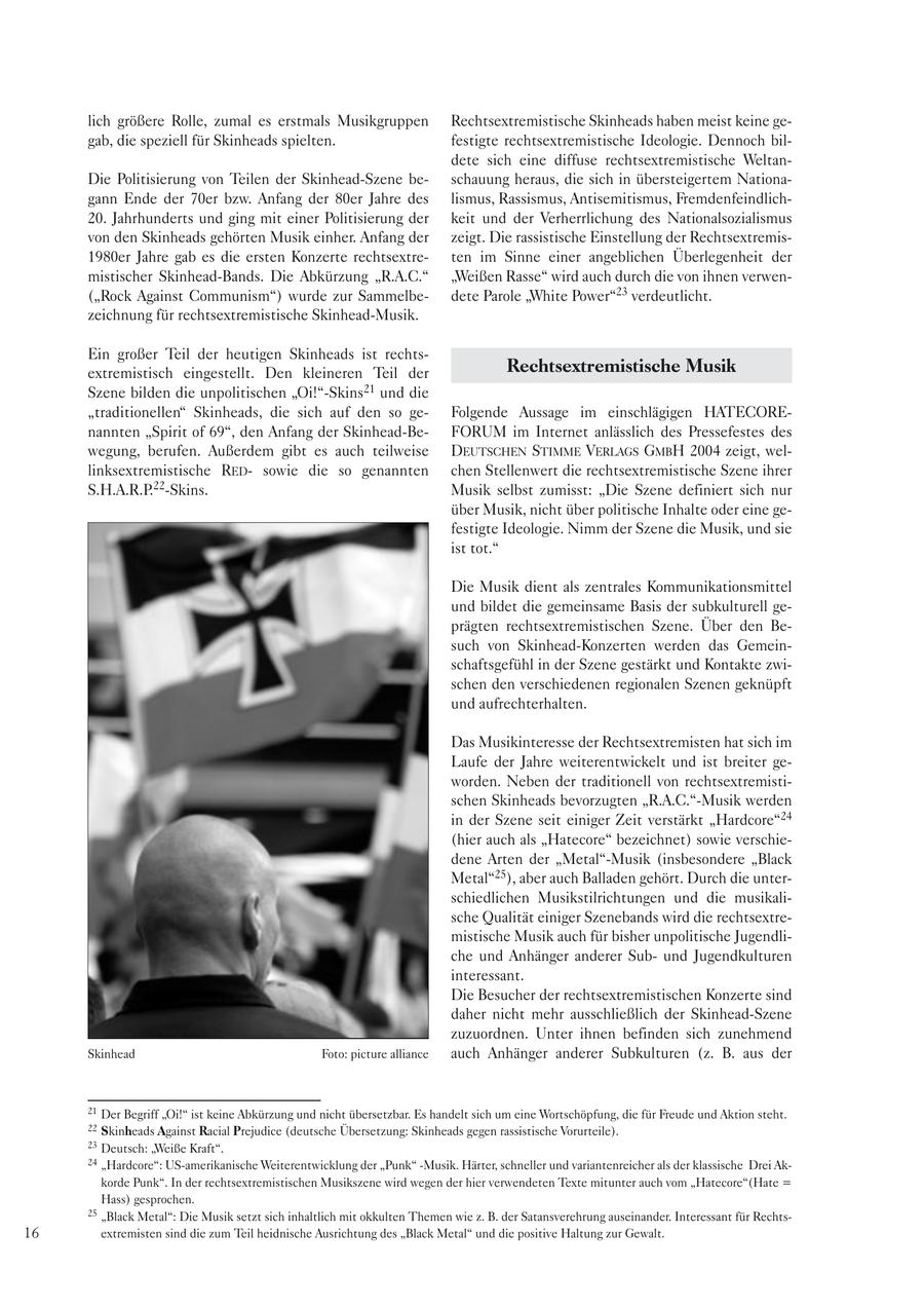 lich größere Rolle, zumal es erstmals Musikgruppen Rechtsextremistische Skinheads haben meist keine gegab, die speziell für Skinheads spielten. festigte rechtsextremistische Ideologie. Dennoch bildete sich eine diffuse rechtsextremistische WeltanDie Politisierung von Teilen der Skinhead-Szene beschauung heraus, die sich in übersteigertem Nationagann Ende der 70er bzw. Anfang der 80er Jahre des lismus, Rassismus, Antisemitismus, Fremdenfeindlich20. Jahrhunderts und ging mit einer Politisierung der keit und der Verherrlichung des Nationalsozialismus von den Skinheads gehörten Musik einher. Anfang der zeigt. Die rassistische Einstellung der Rechtsextremis1980er Jahre gab es die ersten Konzerte rechtsextreten im Sinne einer angeblichen Überlegenheit der mistischer Skinhead-Bands. Die Abkürzung "R.A.C." "Weißen Rasse" wird auch durch die von ihnen verwen("Rock Against Communism") wurde zur Sammelbedete Parole "White Power"23 verdeutlicht. zeichnung für rechtsextremistische Skinhead-Musik. Ein großer Teil der heutigen Skinheads ist rechtsextremistisch eingestellt. Den kleineren Teil der Rechtsextremistische Musik Szene bilden die unpolitischen "Oi!"-Skins21 und die "traditionellen" Skinheads, die sich auf den so geFolgende Aussage im einschlägigen HATECOREnannten "Spirit of 69", den Anfang der Skinhead-BeFORUM im Internet anlässlich des Pressefestes des wegung, berufen. Außerdem gibt es auch teilweise DEUTSCHEN STIMME VERLAGS GMBH 2004 zeigt, wellinksextremistische REDsowie die so genannten chen Stellenwert die rechtsextremistische Szene ihrer S.H.A.R.P.22-Skins. Musik selbst zumisst: "Die Szene definiert sich nur über Musik, nicht über politische Inhalte oder eine gefestigte Ideologie. Nimm der Szene die Musik, und sie ist tot." Die Musik dient als zentrales Kommunikationsmittel und bildet die gemeinsame Basis der subkulturell geprägten rechtsextremistischen Szene. Über den Besuch von Skinhead-Konzerten werden das Gemeinschaftsgefühl in der Szene gestärkt und Kontakte zwischen den verschiedenen regionalen Szenen geknüpft und aufrechterhalten. Das Musikinteresse der Rechtsextremisten hat sich im Laufe der Jahre weiterentwickelt und ist breiter geworden. Neben der traditionell von rechtsextremistischen Skinheads bevorzugten "R.A.C."-Musik werden in der Szene seit einiger Zeit verstärkt "Hardcore"24 (hier auch als "Hatecore" bezeichnet) sowie verschiedene Arten der "Metal"-Musik (insbesondere "Black Metal"25), aber auch Balladen gehört. Durch die unterschiedlichen Musikstilrichtungen und die musikalische Qualität einiger Szenebands wird die rechtsextremistische Musik auch für bisher unpolitische Jugendliche und Anhänger anderer Subund Jugendkulturen interessant. Die Besucher der rechtsextremistischen Konzerte sind daher nicht mehr ausschließlich der Skinhead-Szene zuzuordnen. Unter ihnen befinden sich zunehmend Skinhead Foto: picture alliance auch Anhänger anderer Subkulturen (z. B. aus der 21 Der Begriff "Oi!" ist keine Abkürzung und nicht übersetzbar. Es handelt sich um eine Wortschöpfung, die für Freude und Aktion steht. 22 Skinheads Against Racial Prejudice (deutsche Übersetzung: Skinheads gegen rassistische Vorurteile). 23 Deutsch: "Weiße Kraft". 24 "Hardcore": US-amerikanische Weiterentwicklung der "Punk" -Musik. Härter, schneller und variantenreicher als der klassische Drei Akkorde Punk". In der rechtsextremistischen Musikszene wird wegen der hier verwendeten Texte mitunter auch vom "Hatecore"(Hate = Hass) gesprochen. 25 "Black Metal": Die Musik setzt sich inhaltlich mit okkulten Themen wie z. B. der Satansverehrung auseinander. Interessant für Rechts16 extremisten sind die zum Teil heidnische Ausrichtung des "Black Metal" und die positive Haltung zur Gewalt.