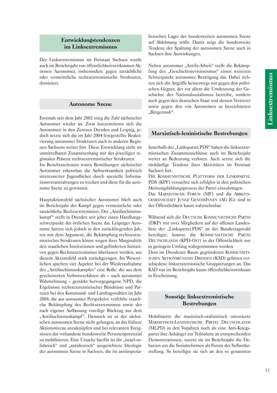 listischen Lager der bundesweiten autonomen Szene Entwicklungstendenzen auf Ablehnung stößt. Damit zeigt die bundesweite im Linksextremismus Tendenz der Spaltung der autonomen Szene auch in Sachsen ihre Auswirkungen. Der Linksextremismus im Freistaat Sachsen wurde auch im Berichtsjahr von öffentlichkeitswirksamen AkNeben autonomer "Antifa-Arbeit" stellt die Bekämptionen Autonomer, insbesondere gegen tatsächliche fung des "Geschichtsrevisionismus" einen weiteren Linksextremismus oder vermeintliche rechtsextremistische Strukturen, Schwerpunkt autonomer Betätigung dar. Dabei richdominiert. ten sich die Angriffe keineswegs nur gegen den politischen Gegner, der vor allem die Umdeutung der Geschichte des Nationalsozialismus betreibe, sondern auch gegen den deutschen Staat und dessen Vertreter Autonome Szene sowie gegen den von Autonomen so bezeichneten "Bürgermob". Erstmals seit dem Jahr 2002 stieg die Zahl sächsischer Autonomer wieder an. Zwar konzentrieren sich die Autonomen in den Zentren Dresden und Leipzig, jedoch setzte sich die im Jahr 2004 festgestellte ReaktiMarxistisch-leninistische Bestrebungen vierung autonomer Strukturen auch in anderen Regionen Sachsens weiter fort. Diese Entwicklung steht im Innerhalb der "Linkspartei.PDS" haben die linksextreunmittelbaren Zusammenhang mit der jeweiligen remistischen Zusammenschlüsse auch im Berichtsjahr gionalen Präsenz rechtsextremistischer Strukturen. weiter an Bedeutung verloren. Auch setzte sich die Im Berichtszeitraum waren Bemühungen sächsischer rückläufige Tendenz ihrer Aktivitäten im Freistaat Autonomer erkennbar, die Aufmerksamkeit politisch Sachsen fort. interessierter Jugendlicher durch spezielle InformaDIE KOMMUNISTISCHE PLATTFORM DER LINKSPARTEI. tionsveranstaltungen zu wecken und diese für die autoPDS (KPF) versuchte sich erfolglos in den politischen nome Szene zu gewinnen. Meinungsbildungsprozess der Partei einzubringen. Das MARXISTISCHE FORUM (MF) und die ARBEITSHauptaktionsfeld sächsischer Autonomer blieb auch GEMEINSCHAFT JUNGE GENOSSINNEN (AG JG) sind in im Berichtsjahr der Kampf gegen vermeintliche oder der Öffentlichkeit kaum wahrnehmbar. tatsächliche Rechtsextremisten. Der "Antifaschismuskampf " stellt in Dresden seit jeher einen HandlungsWährend sich die DEUTSCHE KOMMUNISTISCHE PARTEI schwerpunkt der örtlichen Szene dar. Leipziger Auto(DKP) mit zwei Mitgliedern auf der offenen Landesnome hatten sich jedoch in den zurückliegenden Jahliste der "Linkspartei.PDS" an der Bundestagswahl ren mit dem Argument, die Bekämpfung rechtsextrebeteiligte, konnte die KOMMUNISTISCHE PARTEI mistischer Strukturen könne wegen ihrer Marginalität DEUTSCHLANDS (KPD-OST) in der Öffentlichkeit nur den staatlichen Institutionen und geförderten Initiatiin geringem Umfang wahrgenommen werden. ven gegen Rechtsextremismus überlassen werden, aus Dem im Dresdener Raum gegründeten KOMMUNISTIdiesem Aktionsfeld stark zurückgezogen. Im WesentSCHEN AKTIONSBÜNDNIS DRESDEN (KAD) gehören verlichen spielten vier Aspekte bei der Wiederaufnahme schiedene linksextremistische Gruppierungen an. Das des "Antifaschismuskampfes" eine Rolle: die aus dem KAD trat im Berichtsjahr kaum öffentlichkeitswirksam gescheiterten Verbotsverfahren als - nach autonomer in Erscheinung. Wahrnehmung - gestärkt hervorgegangene NPD, die Ergebnisse rechtsextremistischer Bündnisse und Parteien bei den Kommunalund Landtagswahlen im Jahr 2004, die aus autonomer Perspektive verfehlte staatliSonstige linksextremistische che Bekämpfung des Rechtsextremismus sowie der Bestrebungen nach eigener Auffassung voreilige Rückzug aus dem "Antifaschismuskampf ". Dennoch ist es der sächsiMobilisierte die maoistisch-stalinistisch orientierte schen autonomen Szene nicht gelungen, an das frühere MARXISTISCH-LENINISTISCHE PARTEI DEUTSCHLANDS Aktionsniveau anzuknüpfen und bei relevanten Ereig(MLPD) in den Vorjahren noch als eine Anti-Kriegsnissen das vorhandene bundesweite Personenpotenzial partei ihre Anhänger zur Teilnahme an entsprechenden zu mobilisieren. Eine Ursache hierfür ist die "israel-soDemonstrationen, nutzte sie im Berichtsjahr die Delidarisch" und "antideutsch" ausgerichtete Ideologie batten um die Sozialreformen als Forum der Selbstdarder autonomen Szene in Sachsen, die im antiimperiastellung. So beteiligte sie sich an den so genannten 51
