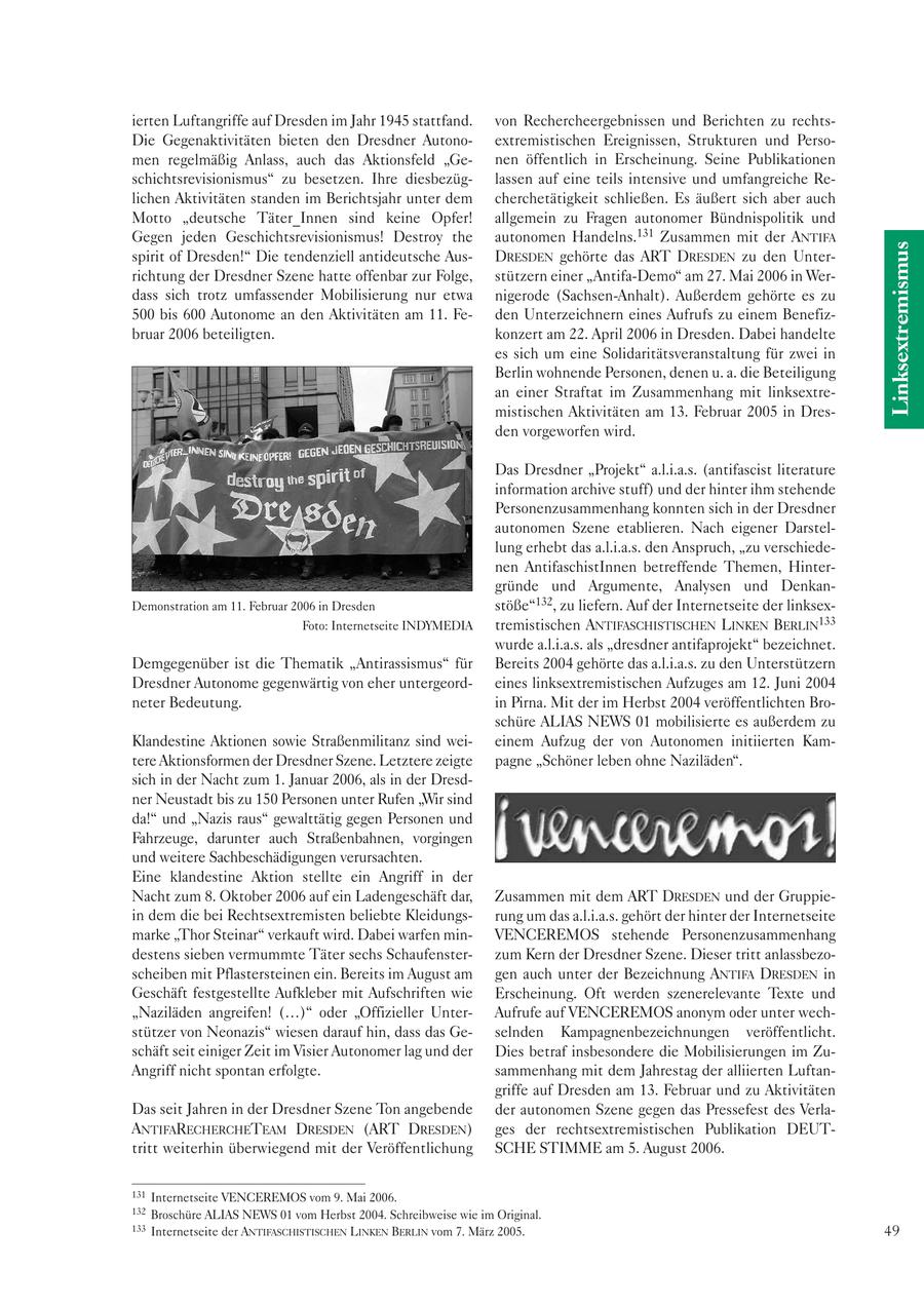 ierten Luftangriffe auf Dresden im Jahr 1945 stattfand. von Rechercheergebnissen und Berichten zu rechtsDie Gegenaktivitäten bieten den Dresdner Autonoextremistischen Ereignissen, Strukturen und Persomen regelmäßig Anlass, auch das Aktionsfeld "Genen öffentlich in Erscheinung. Seine Publikationen schichtsrevisionismus" zu besetzen. Ihre diesbezüglassen auf eine teils intensive und umfangreiche Relichen Aktivitäten standen im Berichtsjahr unter dem cherchetätigkeit schließen. Es äußert sich aber auch Motto "deutsche Täter_Innen sind keine Opfer! allgemein zu Fragen autonomer Bündnispolitik und Gegen jeden Geschichtsrevisionismus! Destroy the autonomen Handelns.131 Zusammen mit der ANTIFA Linksextremismus spirit of Dresden!" Die tendenziell antideutsche AusDRESDEN gehörte das ART DRESDEN zu den Unterrichtung der Dresdner Szene hatte offenbar zur Folge, stützern einer "Antifa-Demo" am 27. Mai 2006 in Werdass sich trotz umfassender Mobilisierung nur etwa nigerode (Sachsen-Anhalt). Außerdem gehörte es zu 500 bis 600 Autonome an den Aktivitäten am 11. Feden Unterzeichnern eines Aufrufs zu einem Benefizbruar 2006 beteiligten. konzert am 22. April 2006 in Dresden. Dabei handelte es sich um eine Solidaritätsveranstaltung für zwei in Berlin wohnende Personen, denen u. a. die Beteiligung an einer Straftat im Zusammenhang mit linksextremistischen Aktivitäten am 13. Februar 2005 in Dresden vorgeworfen wird. Das Dresdner "Projekt" a.l.i.a.s. (antifascist literature information archive stuff) und der hinter ihm stehende Personenzusammenhang konnten sich in der Dresdner autonomen Szene etablieren. Nach eigener Darstellung erhebt das a.l.i.a.s. den Anspruch, "zu verschiedenen AntifaschistInnen betreffende Themen, Hintergründe und Argumente, Analysen und DenkanDemonstration am 11. Februar 2006 in Dresden stöße"132, zu liefern. Auf der Internetseite der linksexFoto: Internetseite INDYMEDIA tremistischen ANTIFASCHISTISCHEN LINKEN BERLIN133 wurde a.l.i.a.s. als "dresdner antifaprojekt" bezeichnet. Demgegenüber ist die Thematik "Antirassismus" für Bereits 2004 gehörte das a.l.i.a.s. zu den Unterstützern Dresdner Autonome gegenwärtig von eher untergeordeines linksextremistischen Aufzuges am 12. Juni 2004 neter Bedeutung. in Pirna. Mit der im Herbst 2004 veröffentlichten Broschüre ALIAS NEWS 01 mobilisierte es außerdem zu Klandestine Aktionen sowie Straßenmilitanz sind weieinem Aufzug der von Autonomen initiierten Kamtere Aktionsformen der Dresdner Szene. Letztere zeigte pagne "Schöner leben ohne Naziläden". sich in der Nacht zum 1. Januar 2006, als in der Dresdner Neustadt bis zu 150 Personen unter Rufen "Wir sind da!" und "Nazis raus" gewalttätig gegen Personen und Fahrzeuge, darunter auch Straßenbahnen, vorgingen und weitere Sachbeschädigungen verursachten. Eine klandestine Aktion stellte ein Angriff in der Nacht zum 8. Oktober 2006 auf ein Ladengeschäft dar, Zusammen mit dem ART DRESDEN und der Gruppiein dem die bei Rechtsextremisten beliebte Kleidungsrung um das a.l.i.a.s. gehört der hinter der Internetseite marke "Thor Steinar" verkauft wird. Dabei warfen minVENCEREMOS stehende Personenzusammenhang destens sieben vermummte Täter sechs Schaufensterzum Kern der Dresdner Szene. Dieser tritt anlassbezoscheiben mit Pflastersteinen ein. Bereits im August am gen auch unter der Bezeichnung ANTIFA DRESDEN in Geschäft festgestellte Aufkleber mit Aufschriften wie Erscheinung. Oft werden szenerelevante Texte und "Naziläden angreifen! (...)" oder "Offizieller UnterAufrufe auf VENCEREMOS anonym oder unter wechstützer von Neonazis" wiesen darauf hin, dass das Geselnden Kampagnenbezeichnungen veröffentlicht. schäft seit einiger Zeit im Visier Autonomer lag und der Dies betraf insbesondere die Mobilisierungen im ZuAngriff nicht spontan erfolgte. sammenhang mit dem Jahrestag der alliierten Luftangriffe auf Dresden am 13. Februar und zu Aktivitäten Das seit Jahren in der Dresdner Szene Ton angebende der autonomen Szene gegen das Pressefest des VerlaANTIFARECHERCHETEAM DRESDEN (ART DRESDEN) ges der rechtsextremistischen Publikation DEUTtritt weiterhin überwiegend mit der Veröffentlichung SCHE STIMME am 5. August 2006. 131 Internetseite VENCEREMOS vom 9. Mai 2006. 132 Broschüre ALIAS NEWS 01 vom Herbst 2004. Schreibweise wie im Original. 133 Internetseite der ANTIFASCHISTISCHEN LINKEN BERLIN vom 7. März 2005. 49