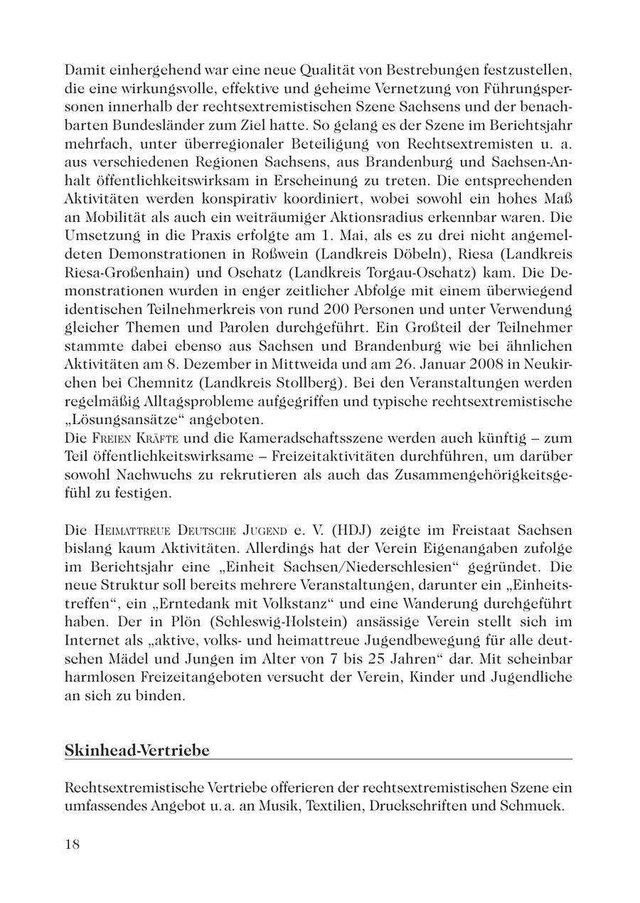 Damit einhergehend war eine neue Qualität von Bestrebungen festzustellen, die eine wirkungsvolle, effektive und geheime Vernetzung von Führungspersonen innerhalb der rechtsextremistischen Szene Sachsens und der benachbarten Bundesländer zum Ziel hatte. So gelang es der Szene im Berichtsjahr mehrfach, unter überregionaler Beteiligung von Rechtsextremisten u. a. aus verschiedenen Regionen Sachsens, aus Brandenburg und Sachsen-Anhalt öffentlichkeitswirksam in Erscheinung zu treten. Die entsprechenden Aktivitäten werden konspirativ koordiniert, wobei sowohl ein hohes Maß an Mobilität als auch ein weiträumiger Aktionsradius erkennbar waren. Die Umsetzung in die Praxis erfolgte am 1. Mai, als es zu drei nicht angemeldeten Demonstrationen in Roßwein (Landkreis Döbeln), Riesa (Landkreis Riesa-Großenhain) und Oschatz (Landkreis Torgau-Oschatz) kam. Die Demonstrationen wurden in enger zeitlicher Abfolge mit einem überwiegend identischen Teilnehmerkreis von rund 200 Personen und unter Verwendung gleicher Themen und Parolen durchgeführt. Ein Großteil der Teilnehmer stammte dabei ebenso aus Sachsen und Brandenburg wie bei ähnlichen Aktivitäten am 8. Dezember in Mittweida und am 26. Januar 2008 in Neukirchen bei Chemnitz (Landkreis Stollberg). Bei den Veranstaltungen werden regelmäßig Alltagsprobleme aufgegriffen und typische rechtsextremistische "Lösungsansätze" angeboten. Die FREIEN KRÄFTE und die Kameradschaftsszene werden auch künftig - zum Teil öffentlichkeitswirksame - Freizeitaktivitäten durchführen, um darüber sowohl Nachwuchs zu rekrutieren als auch das Zusammengehörigkeitsgefühl zu festigen. Die HEIMATTREUE DEUTSCHE JUGEND e. V. (HDJ) zeigte im Freistaat Sachsen bislang kaum Aktivitäten. Allerdings hat der Verein Eigenangaben zufolge im Berichtsjahr eine "Einheit Sachsen/Niederschlesien" gegründet. Die neue Struktur soll bereits mehrere Veranstaltungen, darunter ein "Einheitstreffen", ein "Erntedank mit Volkstanz" und eine Wanderung durchgeführt haben. Der in Plön (Schleswig-Holstein) ansässige Verein stellt sich im Internet als "aktive, volksund heimattreue Jugendbewegung für alle deutschen Mädel und Jungen im Alter von 7 bis 25 Jahren" dar. Mit scheinbar harmlosen Freizeitangeboten versucht der Verein, Kinder und Jugendliche an sich zu binden. Skinhead-Vertriebe Rechtsextremistische Vertriebe offerieren der rechtsextremistischen Szene ein umfassendes Angebot u. a. an Musik, Textilien, Druckschriften und Schmuck. 18