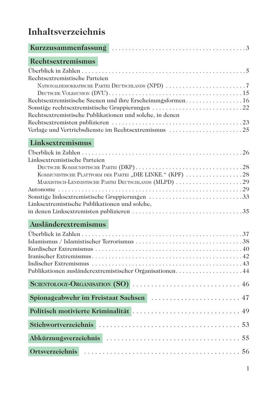 Inhaltsverzeichnis Kurzzusammenfassung . . . . . . . . . . . . . . . . . . . . . . . . . . . . . . . . . . . . . . . . 3 Rechtsextremismus Überblick in Zahlen . . . . . . . . . . . . . . . . . . . . . . . . . . . . . . . . . . . . . . . . . . . . . . . . . 5 Rechtsextremistische Parteien NATIONALDEMOKRATISCHE PARTEI DEUTSCHLANDS (NPD) . . . . . . . . . . . . . . . . . . . . . . . . 7 DEUTSCHE VOLKSUNION (DVU) . . . . . . . . . . . . . . . . . . . . . . . . . . . . . . . . . . . . . . . . 15 Rechtsextremistische Szenen und ihre Erscheinungsformen . . . . . . . . . . . . . . . . . 16 Sonstige rechtsextremistische Gruppierungen . . . . . . . . . . . . . . . . . . . . . . . . . . . 22 Rechtsextremistische Publikationen und solche, in denen Rechtsextremisten publizieren . . . . . . . . . . . . . . . . . . . . . . . . . . . . . . . . . . . . . . . 23 Verlage und Vertriebsdienste im Rechtsextremismus . . . . . . . . . . . . . . . . . . . . . . 25 Linksextremismus Überblick in Zahlen . . . . . . . . . . . . . . . . . . . . . . . . . . . . . . . . . . . . . . . . . . . . . . . . 26 Linksextremistische Parteien DEUTSCHE KOMMUNISTISCHE PARTEI (DKP) . . . . . . . . . . . . . . . . . . . . . . . . . . . . . . . . 28 KOMMUNISTISCHE PLATTFORM DER PARTEI "DIE LINKE." (KPF) . . . . . . . . . . . . . . . . . 28 MARXISTISCH-LENINISTISCHE PARTEI DEUTSCHLANDS (MLPD) . . . . . . . . . . . . . . . . . . . . 29 Autonome . . . . . . . . . . . . . . . . . . . . . . . . . . . . . . . . . . . . . . . . . . . . . . . . . . . . . . . 29 Sonstige linksextremistische Gruppierungen . . . . . . . . . . . . . . . . . . . . . . . . . . . . 33 Linksextremistische Publikationen und solche, in denen Linksextremisten publizieren . . . . . . . . . . . . . . . . . . . . . . . . . . . . . . . . . 35 Ausländerextremismus Überblick in Zahlen . . . . . . . . . . . . . . . . . . . . . . . . . . . . . . . . . . . . . . . . . . . . . . . . 37 Islamismus / Islamistischer Terrorismus . . . . . . . . . . . . . . . . . . . . . . . . . . . . . . . . 38 Kurdischer Extremismus . . . . . . . . . . . . . . . . . . . . . . . . . . . . . . . . . . . . . . . . . . . . 40 Iranischer Extremismus . . . . . . . . . . . . . . . . . . . . . . . . . . . . . . . . . . . . . . . . . . . . . 42 Indischer Extremismus . . . . . . . . . . . . . . . . . . . . . . . . . . . . . . . . . . . . . . . . . . . . . 43 Publikationen ausländerextremistischer Organisationen . . . . . . . . . . . . . . . . . . . . 44 SCIENTOLOGY-ORGANISATION (SO) . . . . . . . . . . . . . . . . . . . . . . . . . . . . . 46 Spionageabwehr im Freistaat Sachsen . . . . . . . . . . . . . . . . . . . . . . . . 47 Politisch motivierte Kriminalität . . . . . . . . . . . . . . . . . . . . . . . . . . . . . 49 Stichwortverzeichnis . . . . . . . . . . . . . . . . . . . . . . . . . . . . . . . . . . . . . . 53 Abkürzungsverzeichnis . . . . . . . . . . . . . . . . . . . . . . . . . . . . . . . . . . . . 55 Ortsverzeichnis . . . . . . . . . . . . . . . . . . . . . . . . . . . . . . . . . . . . . . . . . . 56 1