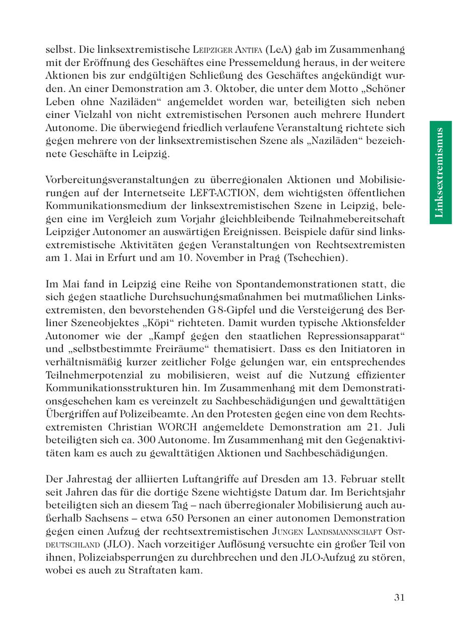 selbst. Die linksextremistische LEIPZIGER ANTIFA (LeA) gab im Zusammenhang mit der Eröffnung des Geschäftes eine Pressemeldung heraus, in der weitere Aktionen bis zur endgültigen Schließung des Geschäftes angekündigt wurden. An einer Demonstration am 3. Oktober, die unter dem Motto "Schöner Leben ohne Naziläden" angemeldet worden war, beteiligten sich neben einer Vielzahl von nicht extremistischen Personen auch mehrere Hundert Autonome. Die überwiegend friedlich verlaufene Veranstaltung richtete sich Linksextremismus gegen mehrere von der linksextremistischen Szene als "Naziläden" bezeichnete Geschäfte in Leipzig. Vorbereitungsveranstaltungen zu überregionalen Aktionen und Mobilisierungen auf der Internetseite LEFT-ACTION, dem wichtigsten öffentlichen Kommunikationsmedium der linksextremistischen Szene in Leipzig, belegen eine im Vergleich zum Vorjahr gleichbleibende Teilnahmebereitschaft Leipziger Autonomer an auswärtigen Ereignissen. Beispiele dafür sind linksextremistische Aktivitäten gegen Veranstaltungen von Rechtsextremisten am 1. Mai in Erfurt und am 10. November in Prag (Tschechien). Im Mai fand in Leipzig eine Reihe von Spontandemonstrationen statt, die sich gegen staatliche Durchsuchungsmaßnahmen bei mutmaßlichen Linksextremisten, den bevorstehenden G 8-Gipfel und die Versteigerung des Berliner Szeneobjektes "Köpi" richteten. Damit wurden typische Aktionsfelder Autonomer wie der "Kampf gegen den staatlichen Repressionsapparat" und "selbstbestimmte Freiräume" thematisiert. Dass es den Initiatoren in verhältnismäßig kurzer zeitlicher Folge gelungen war, ein entsprechendes Teilnehmerpotenzial zu mobilisieren, weist auf die Nutzung effizienter Kommunikationsstrukturen hin. Im Zusammenhang mit dem Demonstrationsgeschehen kam es vereinzelt zu Sachbeschädigungen und gewalttätigen Übergriffen auf Polizeibeamte. An den Protesten gegen eine von dem Rechtsextremisten Christian WORCH angemeldete Demonstration am 21. Juli beteiligten sich ca. 300 Autonome. Im Zusammenhang mit den Gegenaktivitäten kam es auch zu gewalttätigen Aktionen und Sachbeschädigungen. Der Jahrestag der alliierten Luftangriffe auf Dresden am 13. Februar stellt seit Jahren das für die dortige Szene wichtigste Datum dar. Im Berichtsjahr beteiligten sich an diesem Tag - nach überregionaler Mobilisierung auch außerhalb Sachsens - etwa 650 Personen an einer autonomen Demonstration gegen einen Aufzug der rechtsextremistischen JUNGEN LANDSMANNSCHAFT OSTDEUTSCHLAND (JLO). Nach vorzeitiger Auflösung versuchte ein großer Teil von ihnen, Polizeiabsperrungen zu durchbrechen und den JLO-Aufzug zu stören, wobei es auch zu Straftaten kam. 31