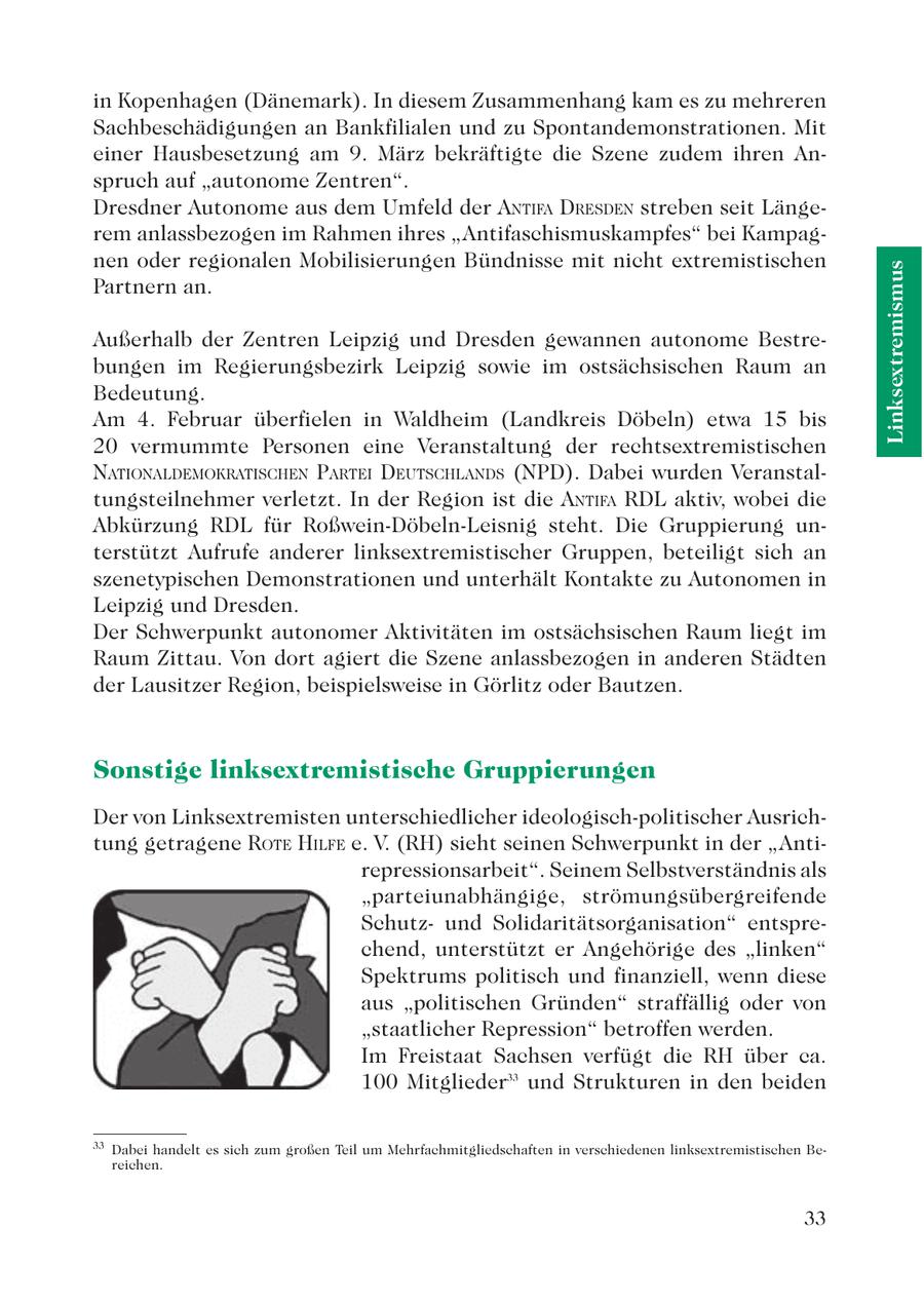 in Kopenhagen (Dänemark). In diesem Zusammenhang kam es zu mehreren Sachbeschädigungen an Bankfilialen und zu Spontandemonstrationen. Mit einer Hausbesetzung am 9. März bekräftigte die Szene zudem ihren Anspruch auf "autonome Zentren". Dresdner Autonome aus dem Umfeld der ANTIFA DRESDEN streben seit Längerem anlassbezogen im Rahmen ihres "Antifaschismuskampfes" bei Kampagnen oder regionalen Mobilisierungen Bündnisse mit nicht extremistischen Linksextremismus Partnern an. Außerhalb der Zentren Leipzig und Dresden gewannen autonome Bestrebungen im Regierungsbezirk Leipzig sowie im ostsächsischen Raum an Bedeutung. Am 4. Februar überfielen in Waldheim (Landkreis Döbeln) etwa 15 bis 20 vermummte Personen eine Veranstaltung der rechtsextremistischen NATIONALDEMOKRATISCHEN PARTEI DEUTSCHLANDS (NPD). Dabei wurden Veranstaltungsteilnehmer verletzt. In der Region ist die ANTIFA RDL aktiv, wobei die Abkürzung RDL für Roßwein-Döbeln-Leisnig steht. Die Gruppierung unterstützt Aufrufe anderer linksextremistischer Gruppen, beteiligt sich an szenetypischen Demonstrationen und unterhält Kontakte zu Autonomen in Leipzig und Dresden. Der Schwerpunkt autonomer Aktivitäten im ostsächsischen Raum liegt im Raum Zittau. Von dort agiert die Szene anlassbezogen in anderen Städten der Lausitzer Region, beispielsweise in Görlitz oder Bautzen. Sonstige linksextremistische Gruppierungen Der von Linksextremisten unterschiedlicher ideologisch-politischer Ausrichtung getragene ROTE HILFE e. V. (RH) sieht seinen Schwerpunkt in der "Antirepressionsarbeit". Seinem Selbstverständnis als "parteiunabhängige, strömungsübergreifende Schutzund Solidaritätsorganisation" entsprechend, unterstützt er Angehörige des "linken" Spektrums politisch und finanziell, wenn diese aus "politischen Gründen" straffällig oder von "staatlicher Repression" betroffen werden. Im Freistaat Sachsen verfügt die RH über ca. 100 Mitglieder33 und Strukturen in den beiden 33 Dabei handelt es sich zum großen Teil um Mehrfachmitgliedschaften in verschiedenen linksextremistischen Bereichen. 33