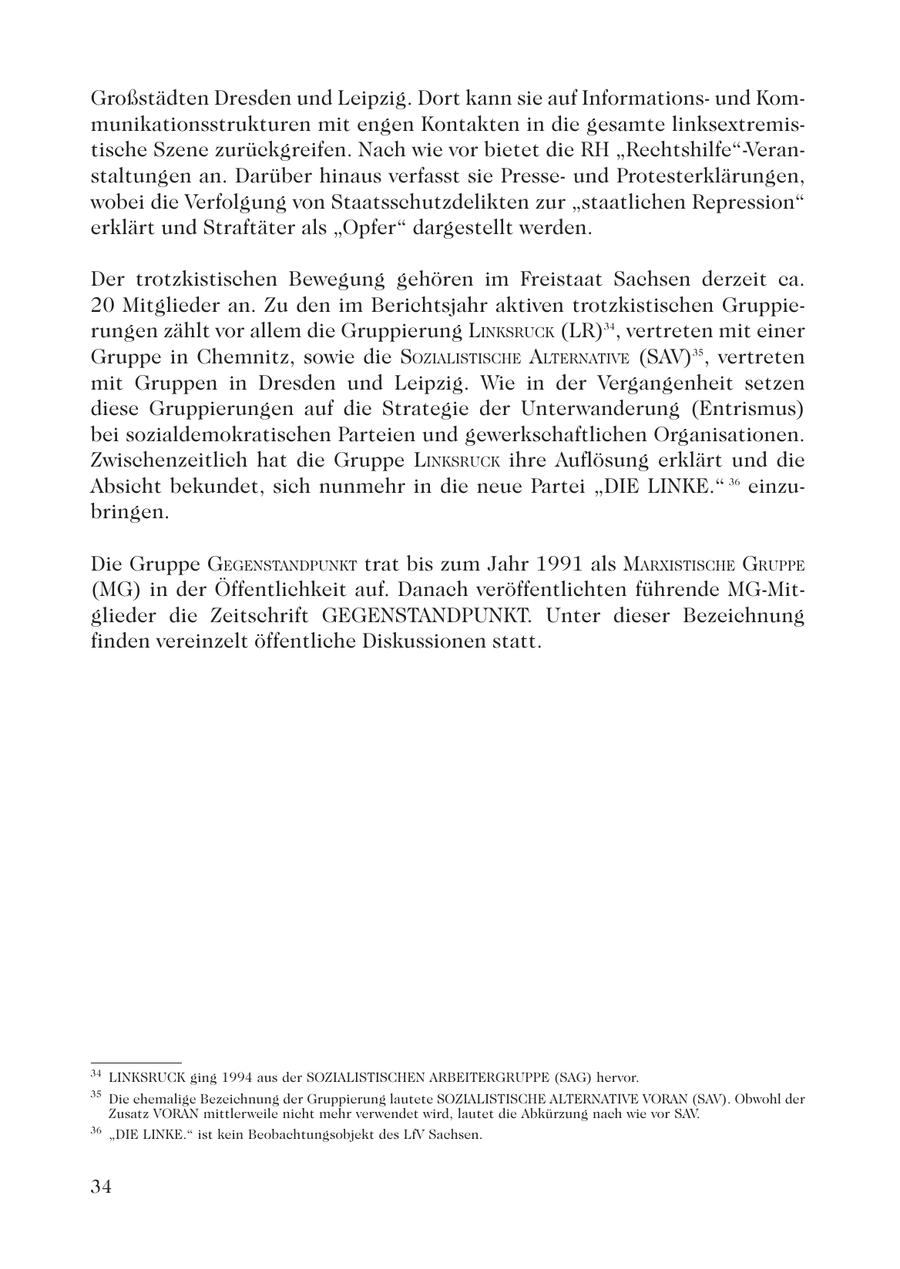 Großstädten Dresden und Leipzig. Dort kann sie auf Informationsund Kommunikationsstrukturen mit engen Kontakten in die gesamte linksextremistische Szene zurückgreifen. Nach wie vor bietet die RH "Rechtshilfe"-Veranstaltungen an. Darüber hinaus verfasst sie Presseund Protesterklärungen, wobei die Verfolgung von Staatsschutzdelikten zur "staatlichen Repression" erklärt und Straftäter als "Opfer" dargestellt werden. Der trotzkistischen Bewegung gehören im Freistaat Sachsen derzeit ca. 20 Mitglieder an. Zu den im Berichtsjahr aktiven trotzkistischen Gruppierungen zählt vor allem die Gruppierung LINKSRUCK (LR)34, vertreten mit einer Gruppe in Chemnitz, sowie die SOZIALISTISCHE ALTERNATIVE (SAV)35, vertreten mit Gruppen in Dresden und Leipzig. Wie in der Vergangenheit setzen diese Gruppierungen auf die Strategie der Unterwanderung (Entrismus) bei sozialdemokratischen Parteien und gewerkschaftlichen Organisationen. Zwischenzeitlich hat die Gruppe LINKSRUCK ihre Auflösung erklärt und die Absicht bekundet, sich nunmehr in die neue Partei "DIE LINKE." 36 einzubringen. Die Gruppe GEGENSTANDPUNKT trat bis zum Jahr 1991 als MARXISTISCHE GRUPPE (MG) in der Öffentlichkeit auf. Danach veröffentlichten führende MG-Mitglieder die Zeitschrift GEGENSTANDPUNKT. Unter dieser Bezeichnung finden vereinzelt öffentliche Diskussionen statt. 34 LINKSRUCK ging 1994 aus der SOZIALISTISCHEN ARBEITERGRUPPE (SAG) hervor. 35 Die ehemalige Bezeichnung der Gruppierung lautete SOZIALISTISCHE ALTERNATIVE VORAN (SAV). Obwohl der Zusatz VORAN mittlerweile nicht mehr verwendet wird, lautet die Abkürzung nach wie vor SAV. 36 "DIE LINKE." ist kein Beobachtungsobjekt des LfV Sachsen. 34