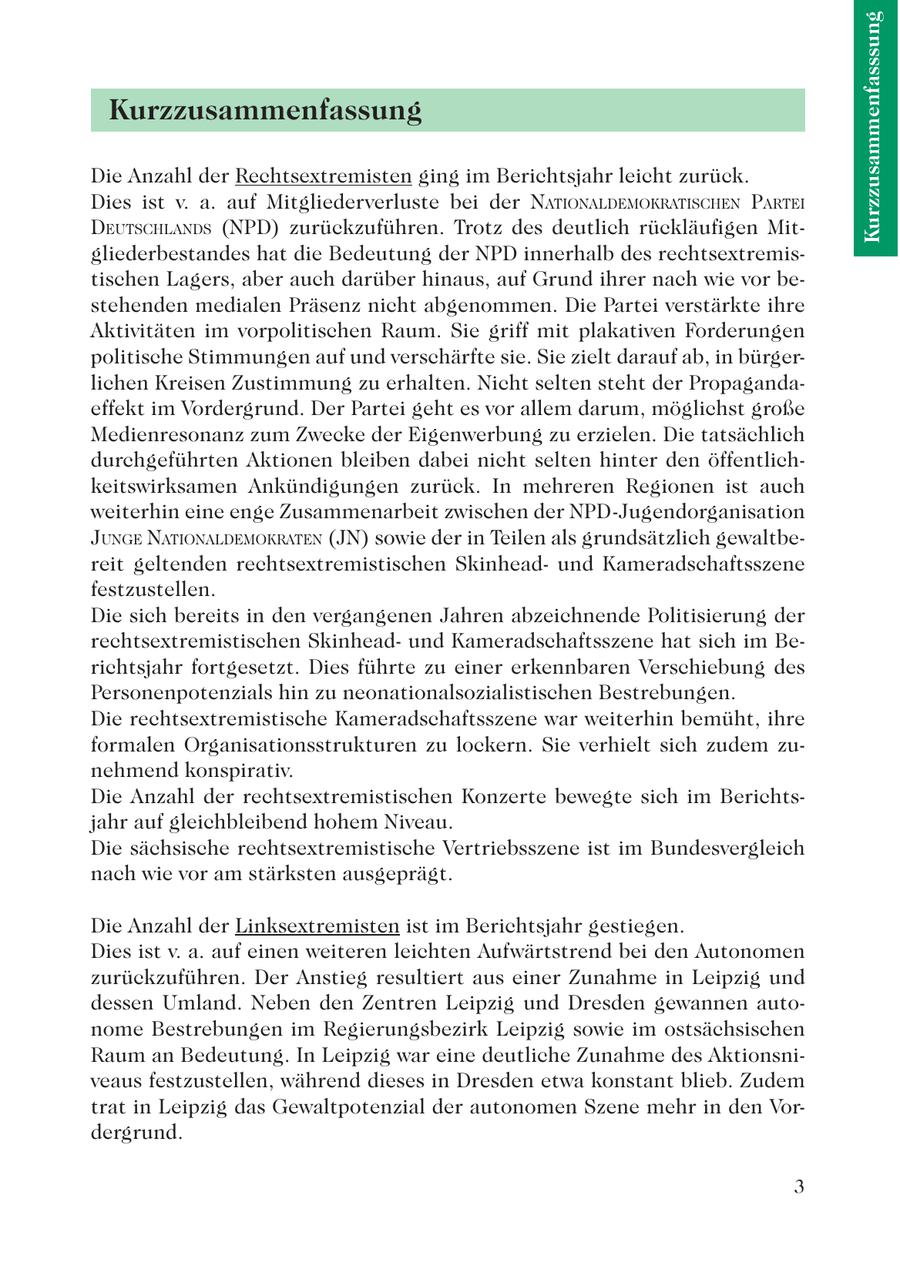 Kurzzusammenfasssung Kurzzusammenfassung Die Anzahl der Rechtsextremisten ging im Berichtsjahr leicht zurück. Dies ist v. a. auf Mitgliederverluste bei der NATIONALDEMOKRATISCHEN PARTEI DEUTSCHLANDS (NPD) zurückzuführen. Trotz des deutlich rückläufigen Mitgliederbestandes hat die Bedeutung der NPD innerhalb des rechtsextremistischen Lagers, aber auch darüber hinaus, auf Grund ihrer nach wie vor bestehenden medialen Präsenz nicht abgenommen. Die Partei verstärkte ihre Aktivitäten im vorpolitischen Raum. Sie griff mit plakativen Forderungen politische Stimmungen auf und verschärfte sie. Sie zielt darauf ab, in bürgerlichen Kreisen Zustimmung zu erhalten. Nicht selten steht der Propagandaeffekt im Vordergrund. Der Partei geht es vor allem darum, möglichst große Medienresonanz zum Zwecke der Eigenwerbung zu erzielen. Die tatsächlich durchgeführten Aktionen bleiben dabei nicht selten hinter den öffentlichkeitswirksamen Ankündigungen zurück. In mehreren Regionen ist auch weiterhin eine enge Zusammenarbeit zwischen der NPD-Jugendorganisation JUNGE NATIONALDEMOKRATEN (JN) sowie der in Teilen als grundsätzlich gewaltbereit geltenden rechtsextremistischen Skinheadund Kameradschaftsszene festzustellen. Die sich bereits in den vergangenen Jahren abzeichnende Politisierung der rechtsextremistischen Skinheadund Kameradschaftsszene hat sich im Berichtsjahr fortgesetzt. Dies führte zu einer erkennbaren Verschiebung des Personenpotenzials hin zu neonationalsozialistischen Bestrebungen. Die rechtsextremistische Kameradschaftsszene war weiterhin bemüht, ihre formalen Organisationsstrukturen zu lockern. Sie verhielt sich zudem zunehmend konspirativ. Die Anzahl der rechtsextremistischen Konzerte bewegte sich im Berichtsjahr auf gleichbleibend hohem Niveau. Die sächsische rechtsextremistische Vertriebsszene ist im Bundesvergleich nach wie vor am stärksten ausgeprägt. Die Anzahl der Linksextremisten ist im Berichtsjahr gestiegen. Dies ist v. a. auf einen weiteren leichten Aufwärtstrend bei den Autonomen zurückzuführen. Der Anstieg resultiert aus einer Zunahme in Leipzig und dessen Umland. Neben den Zentren Leipzig und Dresden gewannen autonome Bestrebungen im Regierungsbezirk Leipzig sowie im ostsächsischen Raum an Bedeutung. In Leipzig war eine deutliche Zunahme des Aktionsniveaus festzustellen, während dieses in Dresden etwa konstant blieb. Zudem trat in Leipzig das Gewaltpotenzial der autonomen Szene mehr in den Vordergrund. 3