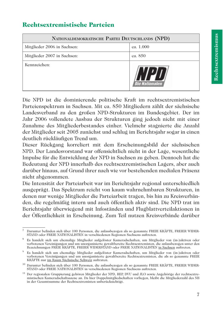 Rechtsextremistische Parteien Rechtsextremismus NATIONALDEMOKRATISCHE PARTEI DEUTSCHLANDS (NPD) Mitglieder 2006 in Sachsen: ca. 1.000 Mitglieder 2007 in Sachsen: ca. 850 Kennzeichen: Die NPD ist die dominierende politische Kraft im rechtsextremistischen Parteienspektrum in Sachsen. Mit ca. 850 Mitgliedern zählt der sächsische Landesverband zu den großen NPD-Strukturen im Bundesgebiet. Der im Jahr 2006 vollendete Ausbau der Strukturen ging jedoch nicht mit einer Zunahme des Mitgliederbestandes einher. Vielmehr stagnierte die Anzahl der Mitglieder seit 2005 zunächst und schlug im Berichtsjahr sogar in einen deutlich rückläufigen Trend um. Dieser Rückgang korreliert mit dem Erscheinungsbild der sächsischen NPD. Der Landesvorstand war offensichtlich nicht in der Lage, wesentliche Impulse für die Entwicklung der NPD in Sachsen zu geben. Dennoch hat die Bedeutung der NPD innerhalb des rechtsextremistischen Lagers, aber auch darüber hinaus, auf Grund ihrer nach wie vor bestehenden medialen Präsenz nicht abgenommen. Die Intensität der Parteiarbeit war im Berichtsjahr regional unterschiedlich ausgeprägt. Das Spektrum reicht von kaum wahrnehmbaren Strukturen, in denen nur wenige Mitglieder die Parteiarbeit tragen, bis hin zu Kreisverbänden, die regelmäßig intern und auch öffentlich aktiv sind. Die NPD trat im Berichtsjahr überwiegend mit Infoständen und Flugblattverteilaktionen in der Öffentlichkeit in Erscheinung. Zum Teil nutzen Kreisverbände darüber 7 Darunter befinden sich über 100 Personen, die anlassbezogen als so genannte FREIE KRÄFTE, FREIER WIDERSTAND oder FREIE NATIONALISTEN in verschiedenen Regionen Sachsens auftreten. 8 Es handelt sich um ehemalige Mitglieder aufgelöster Kameradschaften, um Mitglieder von (in-)aktiven oder verbotenen Vereinigungen und um unorganisierte gewaltbereite Rechtsextremisten, die anlassbezogen unter den Bezeichnungen FREIE KRÄFTE, FREIER WIDERSTAND oder FREIE NATIONALISTEN in Sachsen auftreten. 9 Es handelt sich um ehemalige Mitglieder aufgelöster Kameradschaften, um Mitglieder von (in-)aktiven oder verbotenen Vereinigungen und um unorganisierte gewaltbereite Rechtsextremisten, die als so genannte FREIE KRÄFTE nur im Raum Sächsische Schweiz auftraten. 10 Darunter befinden sich über 100 Personen, die anlassbezogen als so genannte FREIE KRÄFTE, FREIER WIDERSTAND oder FREIE NATIONALISTEN in verschiedenen Regionen Sachsens auftreten. 11 Der regionalen Gruppierung gehören Mitglieder der NPD, REP, DVU und JLO sowie Angehörige der rechtsextremistischen Kameradschaftsszene an. Da hier Doppelmitgliedschaften vorliegen, bleibt die Mitgliederzahl des NB in der Gesamtsumme der Rechtsextremisten unberücksichtigt. 7